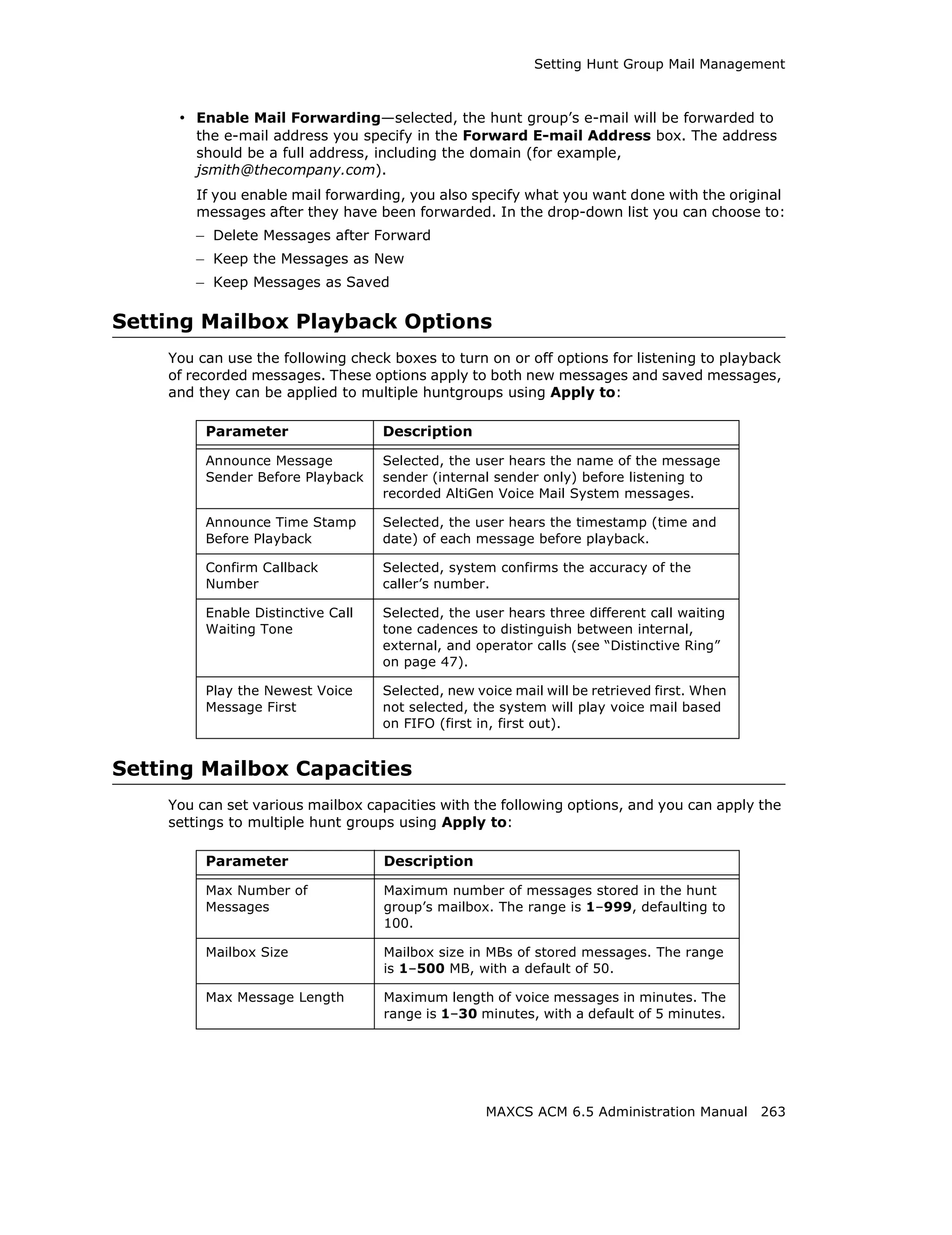 Setting Hunt Group Mail Management



     • Enable Mail Forwarding—selected, the hunt group’s e-mail will be forwarded to
        the e-mail address you specify in the Forward E-mail Address box. The address
        should be a full address, including the domain (for example,
        jsmith@thecompany.com).
        If you enable mail forwarding, you also specify what you want done with the original
        messages after they have been forwarded. In the drop-down list you can choose to:
        – Delete Messages after Forward
        – Keep the Messages as New
        – Keep Messages as Saved

Setting Mailbox Playback Options
    You can use the following check boxes to turn on or off options for listening to playback
    of recorded messages. These options apply to both new messages and saved messages,
    and they can be applied to multiple huntgroups using Apply to:

         Parameter                 Description

         Announce Message          Selected, the user hears the name of the message
         Sender Before Playback    sender (internal sender only) before listening to
                                   recorded AltiGen Voice Mail System messages.

         Announce Time Stamp       Selected, the user hears the timestamp (time and
         Before Playback           date) of each message before playback.

         Confirm Callback          Selected, system confirms the accuracy of the
         Number                    caller’s number.

         Enable Distinctive Call   Selected, the user hears three different call waiting
         Waiting Tone              tone cadences to distinguish between internal,
                                   external, and operator calls (see “Distinctive Ring”
                                   on page 47).

         Play the Newest Voice     Selected, new voice mail will be retrieved first. When
         Message First             not selected, the system will play voice mail based
                                   on FIFO (first in, first out).


Setting Mailbox Capacities
    You can set various mailbox capacities with the following options, and you can apply the
    settings to multiple hunt groups using Apply to:

         Parameter                 Description

         Max Number of             Maximum number of messages stored in the hunt
         Messages                  group’s mailbox. The range is 1–999, defaulting to
                                   100.

         Mailbox Size              Mailbox size in MBs of stored messages. The range
                                   is 1–500 MB, with a default of 50.

         Max Message Length        Maximum length of voice messages in minutes. The
                                   range is 1–30 minutes, with a default of 5 minutes.




                                                   MAXCS ACM 6.5 Administration Manual 263
 