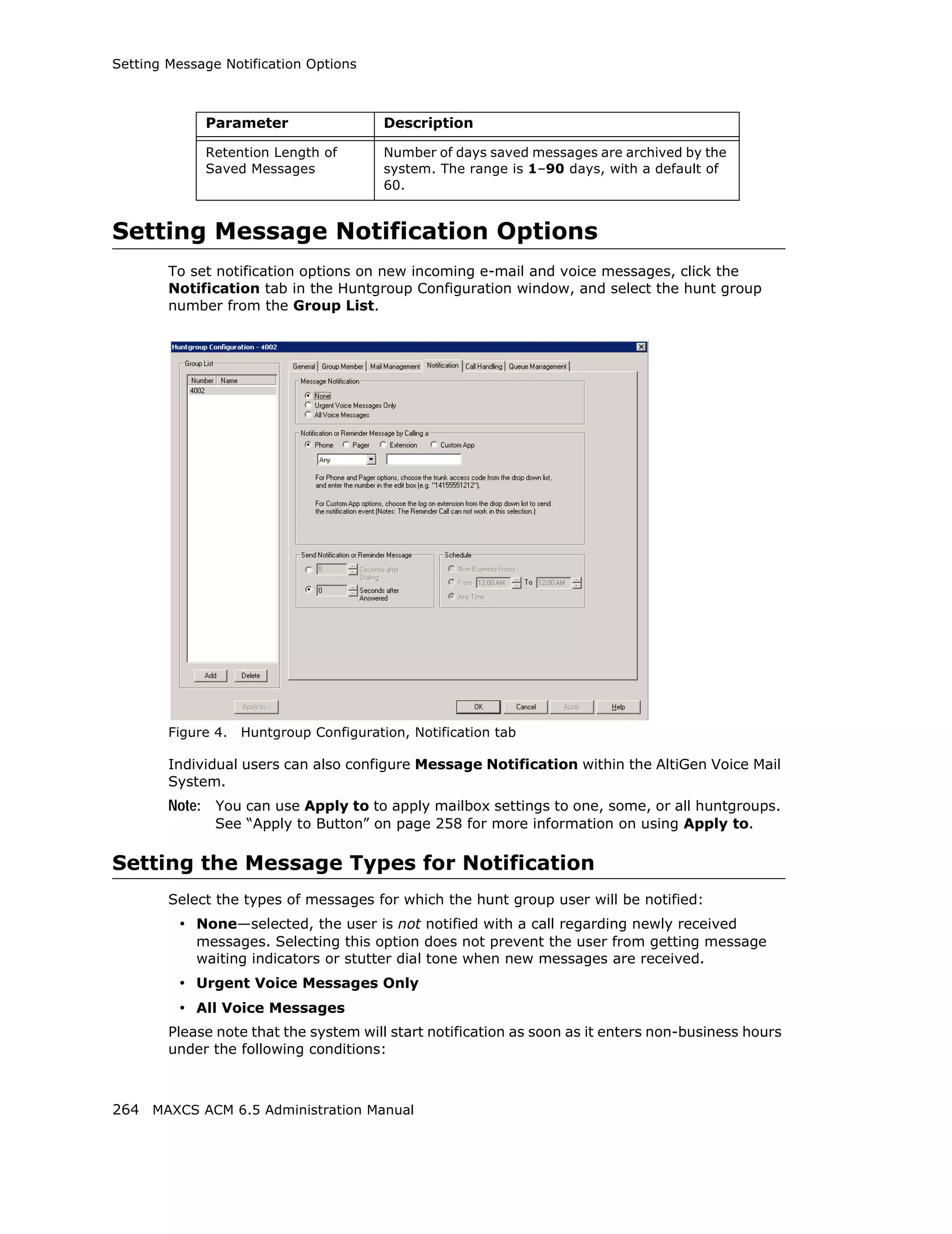 Setting Message Notification Options



             Parameter                   Description

             Retention Length of         Number of days saved messages are archived by the
             Saved Messages              system. The range is 1–90 days, with a default of
                                         60.


Setting Message Notification Options
        To set notification options on new incoming e-mail and voice messages, click the
        Notification tab in the Huntgroup Configuration window, and select the hunt group
        number from the Group List.




        Figure 4.   Huntgroup Configuration, Notification tab

        Individual users can also configure Message Notification within the AltiGen Voice Mail
        System.
        Note: You can use Apply to to apply mailbox settings to one, some, or all huntgroups.
               See “Apply to Button” on page 258 for more information on using Apply to.

Setting the Message Types for Notification
        Select the types of messages for which the hunt group user will be notified:
         • None—selected, the user is not notified with a call regarding newly received
            messages. Selecting this option does not prevent the user from getting message
            waiting indicators or stutter dial tone when new messages are received.
         • Urgent Voice Messages Only
         • All Voice Messages
        Please note that the system will start notification as soon as it enters non-business hours
        under the following conditions:



264 MAXCS ACM 6.5 Administration Manual
 