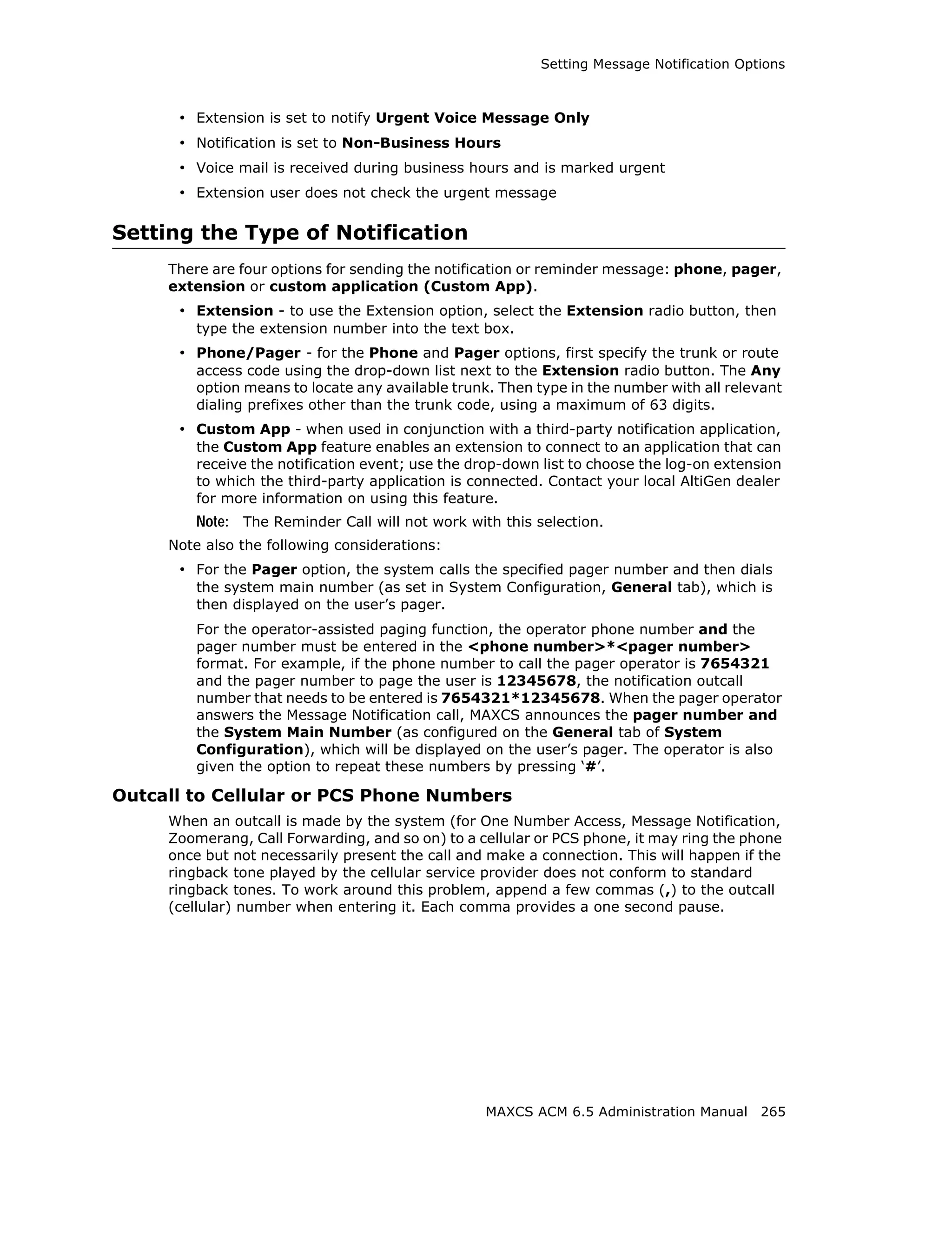 Setting Message Notification Options



      • Extension is set to notify Urgent Voice Message Only
      • Notification is set to Non-Business Hours
      • Voice mail is received during business hours and is marked urgent
      • Extension user does not check the urgent message

Setting the Type of Notification
     There are four options for sending the notification or reminder message: phone, pager,
     extension or custom application (Custom App).
      • Extension - to use the Extension option, select the Extension radio button, then
         type the extension number into the text box.
      • Phone/Pager - for the Phone and Pager options, first specify the trunk or route
         access code using the drop-down list next to the Extension radio button. The Any
         option means to locate any available trunk. Then type in the number with all relevant
         dialing prefixes other than the trunk code, using a maximum of 63 digits.
      • Custom App - when used in conjunction with a third-party notification application,
         the Custom App feature enables an extension to connect to an application that can
         receive the notification event; use the drop-down list to choose the log-on extension
         to which the third-party application is connected. Contact your local AltiGen dealer
         for more information on using this feature.
         Note: The Reminder Call will not work with this selection.
     Note also the following considerations:
      • For the Pager option, the system calls the specified pager number and then dials
         the system main number (as set in System Configuration, General tab), which is
         then displayed on the user’s pager.
         For the operator-assisted paging function, the operator phone number and the
         pager number must be entered in the <phone number>*<pager number>
         format. For example, if the phone number to call the pager operator is 7654321
         and the pager number to page the user is 12345678, the notification outcall
         number that needs to be entered is 7654321*12345678. When the pager operator
         answers the Message Notification call, MAXCS announces the pager number and
         the System Main Number (as configured on the General tab of System
         Configuration), which will be displayed on the user’s pager. The operator is also
         given the option to repeat these numbers by pressing ‘#’.

Outcall to Cellular or PCS Phone Numbers
     When an outcall is made by the system (for One Number Access, Message Notification,
     Zoomerang, Call Forwarding, and so on) to a cellular or PCS phone, it may ring the phone
     once but not necessarily present the call and make a connection. This will happen if the
     ringback tone played by the cellular service provider does not conform to standard
     ringback tones. To work around this problem, append a few commas (,) to the outcall
     (cellular) number when entering it. Each comma provides a one second pause.




                                                   MAXCS ACM 6.5 Administration Manual 265
 