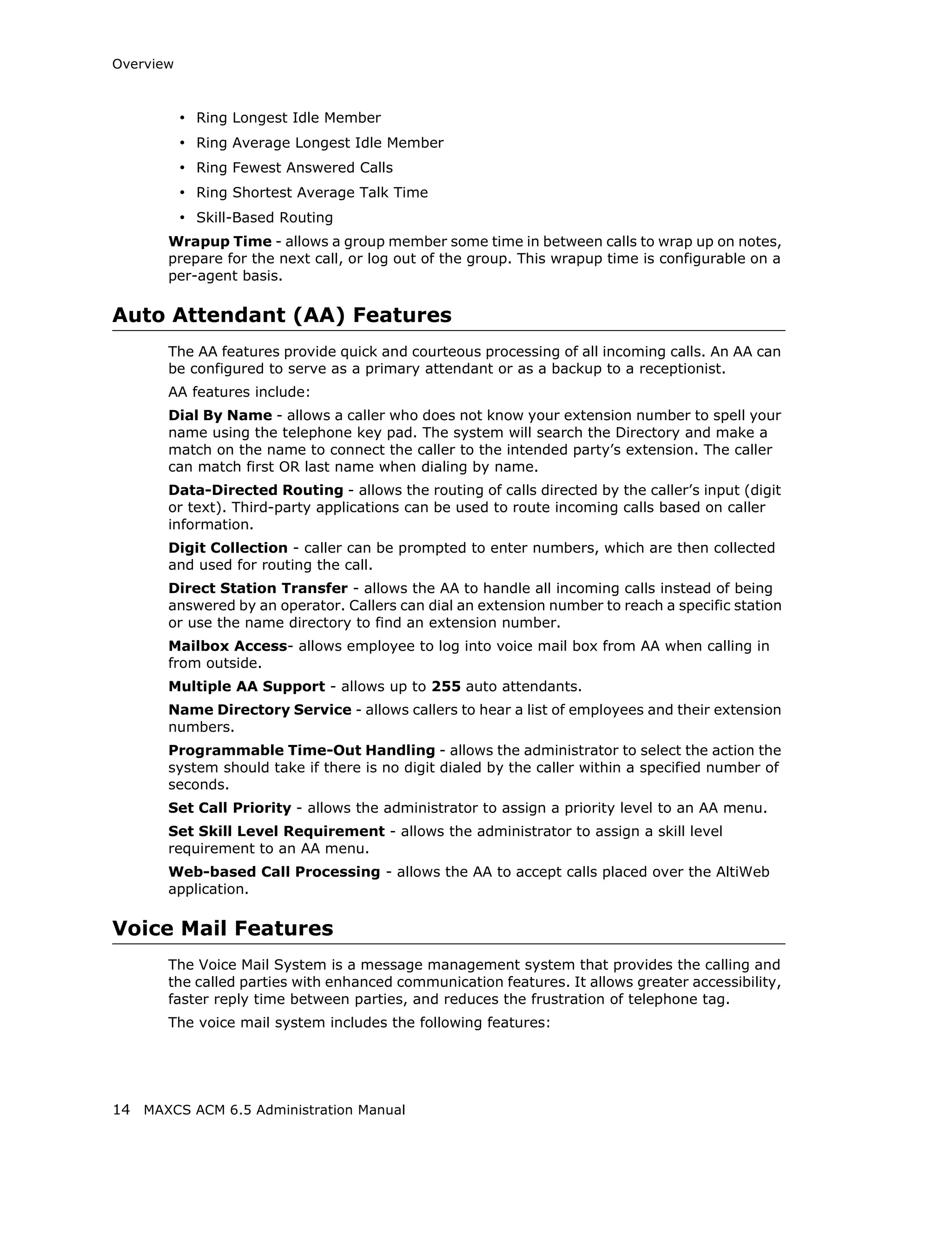 Overview



           • Ring Longest Idle Member
           • Ring Average Longest Idle Member
           • Ring Fewest Answered Calls
           • Ring Shortest Average Talk Time
           • Skill-Based Routing
       Wrapup Time - allows a group member some time in between calls to wrap up on notes,
       prepare for the next call, or log out of the group. This wrapup time is configurable on a
       per-agent basis.

Auto Attendant (AA) Features
       The AA features provide quick and courteous processing of all incoming calls. An AA can
       be configured to serve as a primary attendant or as a backup to a receptionist.
       AA features include:
       Dial By Name - allows a caller who does not know your extension number to spell your
       name using the telephone key pad. The system will search the Directory and make a
       match on the name to connect the caller to the intended party’s extension. The caller
       can match first OR last name when dialing by name.
       Data-Directed Routing - allows the routing of calls directed by the caller’s input (digit
       or text). Third-party applications can be used to route incoming calls based on caller
       information.
       Digit Collection - caller can be prompted to enter numbers, which are then collected
       and used for routing the call.
       Direct Station Transfer - allows the AA to handle all incoming calls instead of being
       answered by an operator. Callers can dial an extension number to reach a specific station
       or use the name directory to find an extension number.
       Mailbox Access- allows employee to log into voice mail box from AA when calling in
       from outside.
       Multiple AA Support - allows up to 255 auto attendants.
       Name Directory Service - allows callers to hear a list of employees and their extension
       numbers.
       Programmable Time-Out Handling - allows the administrator to select the action the
       system should take if there is no digit dialed by the caller within a specified number of
       seconds.
       Set Call Priority - allows the administrator to assign a priority level to an AA menu.
       Set Skill Level Requirement - allows the administrator to assign a skill level
       requirement to an AA menu.
       Web-based Call Processing - allows the AA to accept calls placed over the AltiWeb
       application.

Voice Mail Features
       The Voice Mail System is a message management system that provides the calling and
       the called parties with enhanced communication features. It allows greater accessibility,
       faster reply time between parties, and reduces the frustration of telephone tag.
       The voice mail system includes the following features:




14 MAXCS ACM 6.5 Administration Manual
 