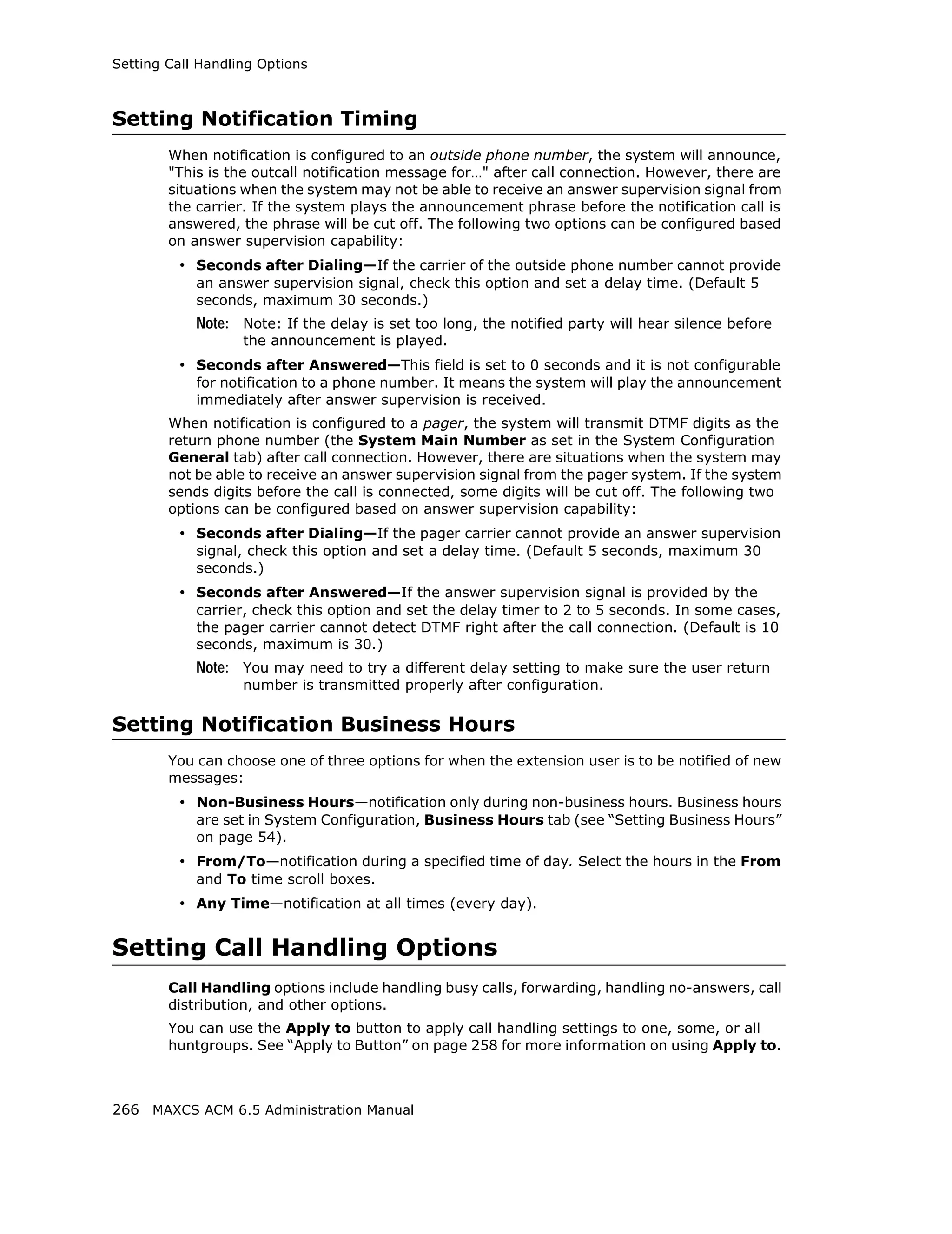 Setting Call Handling Options



Setting Notification Timing
        When notification is configured to an outside phone number, the system will announce,
        "This is the outcall notification message for…" after call connection. However, there are
        situations when the system may not be able to receive an answer supervision signal from
        the carrier. If the system plays the announcement phrase before the notification call is
        answered, the phrase will be cut off. The following two options can be configured based
        on answer supervision capability:
         • Seconds after Dialing—If the carrier of the outside phone number cannot provide
            an answer supervision signal, check this option and set a delay time. (Default 5
            seconds, maximum 30 seconds.)
            Note: Note: If the delay is set too long, the notified party will hear silence before
                   the announcement is played.
         • Seconds after Answered—This field is set to 0 seconds and it is not configurable
            for notification to a phone number. It means the system will play the announcement
            immediately after answer supervision is received.
        When notification is configured to a pager, the system will transmit DTMF digits as the
        return phone number (the System Main Number as set in the System Configuration
        General tab) after call connection. However, there are situations when the system may
        not be able to receive an answer supervision signal from the pager system. If the system
        sends digits before the call is connected, some digits will be cut off. The following two
        options can be configured based on answer supervision capability:
         • Seconds after Dialing—If the pager carrier cannot provide an answer supervision
            signal, check this option and set a delay time. (Default 5 seconds, maximum 30
            seconds.)
         • Seconds after Answered—If the answer supervision signal is provided by the
            carrier, check this option and set the delay timer to 2 to 5 seconds. In some cases,
            the pager carrier cannot detect DTMF right after the call connection. (Default is 10
            seconds, maximum is 30.)
            Note: You may need to try a different delay setting to make sure the user return
                   number is transmitted properly after configuration.

Setting Notification Business Hours
        You can choose one of three options for when the extension user is to be notified of new
        messages:
         • Non-Business Hours—notification only during non-business hours. Business hours
            are set in System Configuration, Business Hours tab (see “Setting Business Hours”
            on page 54).
         • From/To—notification during a specified time of day. Select the hours in the From
            and To time scroll boxes.
         • Any Time—notification at all times (every day).


Setting Call Handling Options
        Call Handling options include handling busy calls, forwarding, handling no-answers, call
        distribution, and other options.
        You can use the Apply to button to apply call handling settings to one, some, or all
        huntgroups. See “Apply to Button” on page 258 for more information on using Apply to.



266 MAXCS ACM 6.5 Administration Manual
 