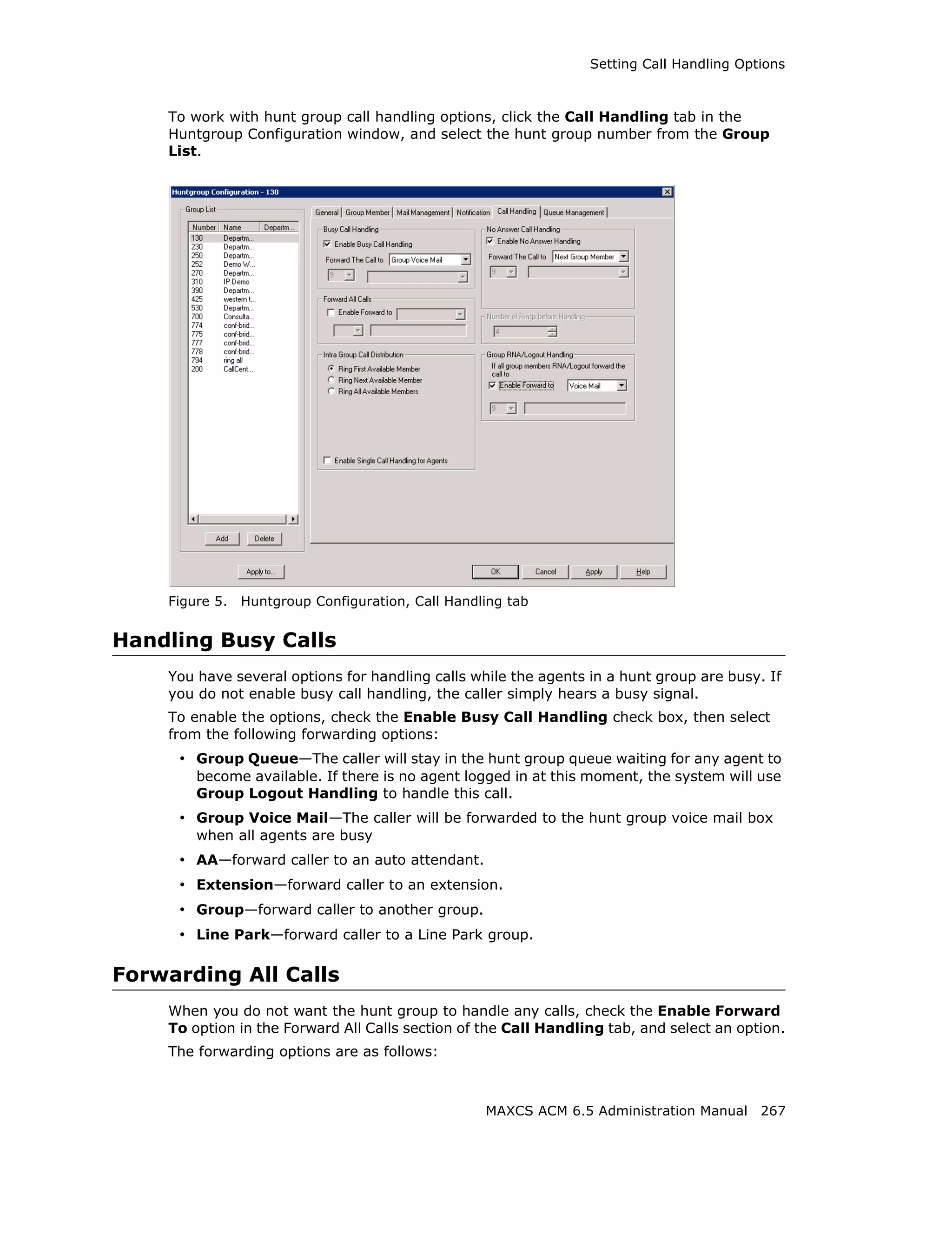 Setting Call Handling Options



    To work with hunt group call handling options, click the Call Handling tab in the
    Huntgroup Configuration window, and select the hunt group number from the Group
    List.




    Figure 5.   Huntgroup Configuration, Call Handling tab


Handling Busy Calls
    You have several options for handling calls while the agents in a hunt group are busy. If
    you do not enable busy call handling, the caller simply hears a busy signal.
    To enable the options, check the Enable Busy Call Handling check box, then select
    from the following forwarding options:
     • Group Queue—The caller will stay in the hunt group queue waiting for any agent to
        become available. If there is no agent logged in at this moment, the system will use
        Group Logout Handling to handle this call.
     • Group Voice Mail—The caller will be forwarded to the hunt group voice mail box
        when all agents are busy
     • AA—forward caller to an auto attendant.
     • Extension—forward caller to an extension.
     • Group—forward caller to another group.
     • Line Park—forward caller to a Line Park group.

Forwarding All Calls
    When you do not want the hunt group to handle any calls, check the Enable Forward
    To option in the Forward All Calls section of the Call Handling tab, and select an option.
    The forwarding options are as follows:



                                                   MAXCS ACM 6.5 Administration Manual 267
 