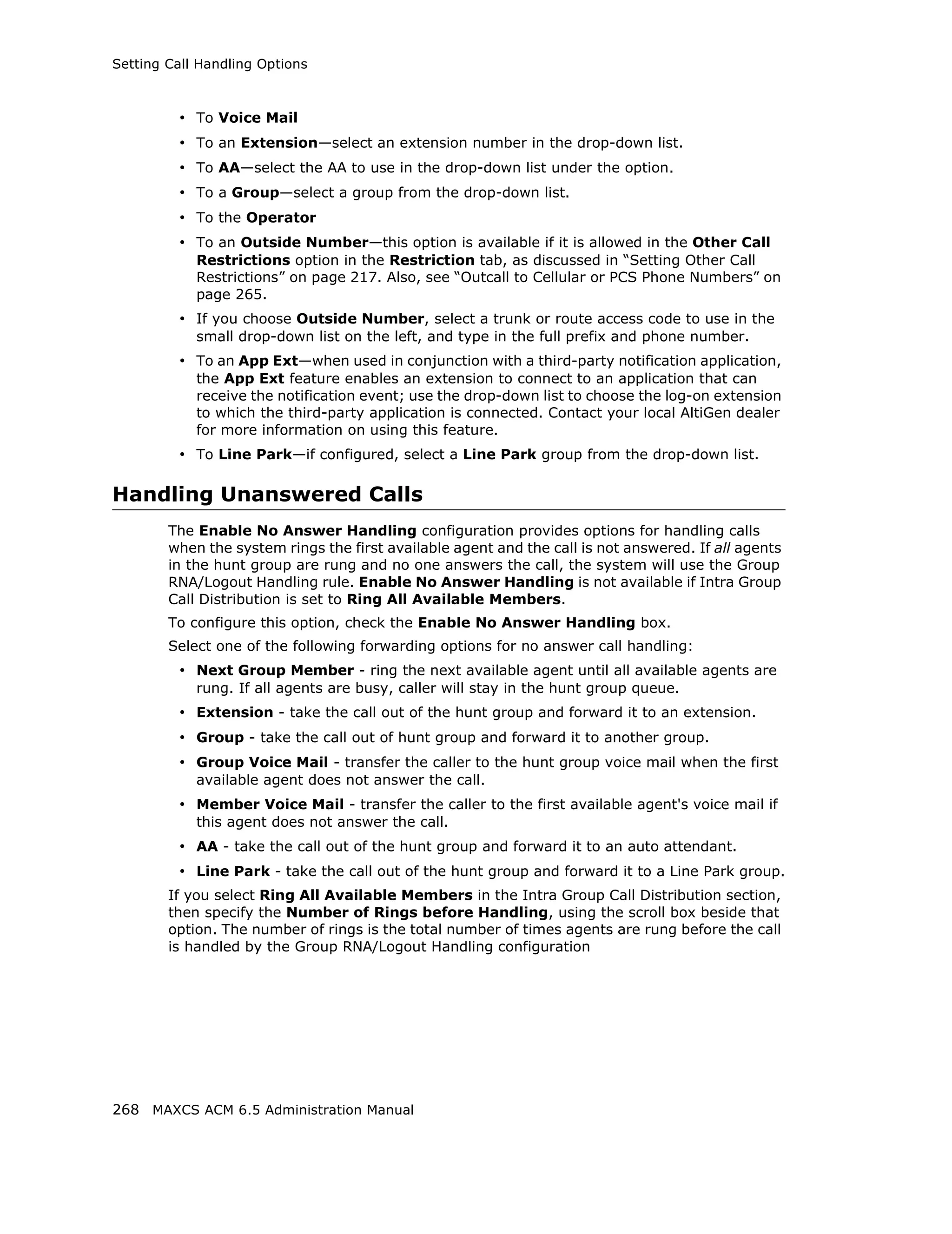 Setting Call Handling Options



         • To Voice Mail
         • To an Extension—select an extension number in the drop-down list.
         • To AA—select the AA to use in the drop-down list under the option.
         • To a Group—select a group from the drop-down list.
         • To the Operator
         • To an Outside Number—this option is available if it is allowed in the Other Call
            Restrictions option in the Restriction tab, as discussed in “Setting Other Call
            Restrictions” on page 217. Also, see “Outcall to Cellular or PCS Phone Numbers” on
            page 265.
         • If you choose Outside Number, select a trunk or route access code to use in the
            small drop-down list on the left, and type in the full prefix and phone number.
         • To an App Ext—when used in conjunction with a third-party notification application,
            the App Ext feature enables an extension to connect to an application that can
            receive the notification event; use the drop-down list to choose the log-on extension
            to which the third-party application is connected. Contact your local AltiGen dealer
            for more information on using this feature.
         • To Line Park—if configured, select a Line Park group from the drop-down list.

Handling Unanswered Calls
        The Enable No Answer Handling configuration provides options for handling calls
        when the system rings the first available agent and the call is not answered. If all agents
        in the hunt group are rung and no one answers the call, the system will use the Group
        RNA/Logout Handling rule. Enable No Answer Handling is not available if Intra Group
        Call Distribution is set to Ring All Available Members.
        To configure this option, check the Enable No Answer Handling box.
        Select one of the following forwarding options for no answer call handling:
         • Next Group Member - ring the next available agent until all available agents are
            rung. If all agents are busy, caller will stay in the hunt group queue.
         • Extension - take the call out of the hunt group and forward it to an extension.
         • Group - take the call out of hunt group and forward it to another group.
         • Group Voice Mail - transfer the caller to the hunt group voice mail when the first
            available agent does not answer the call.
         • Member Voice Mail - transfer the caller to the first available agent's voice mail if
            this agent does not answer the call.
         • AA - take the call out of the hunt group and forward it to an auto attendant.
         • Line Park - take the call out of the hunt group and forward it to a Line Park group.
        If you select Ring All Available Members in the Intra Group Call Distribution section,
        then specify the Number of Rings before Handling, using the scroll box beside that
        option. The number of rings is the total number of times agents are rung before the call
        is handled by the Group RNA/Logout Handling configuration




268 MAXCS ACM 6.5 Administration Manual
 