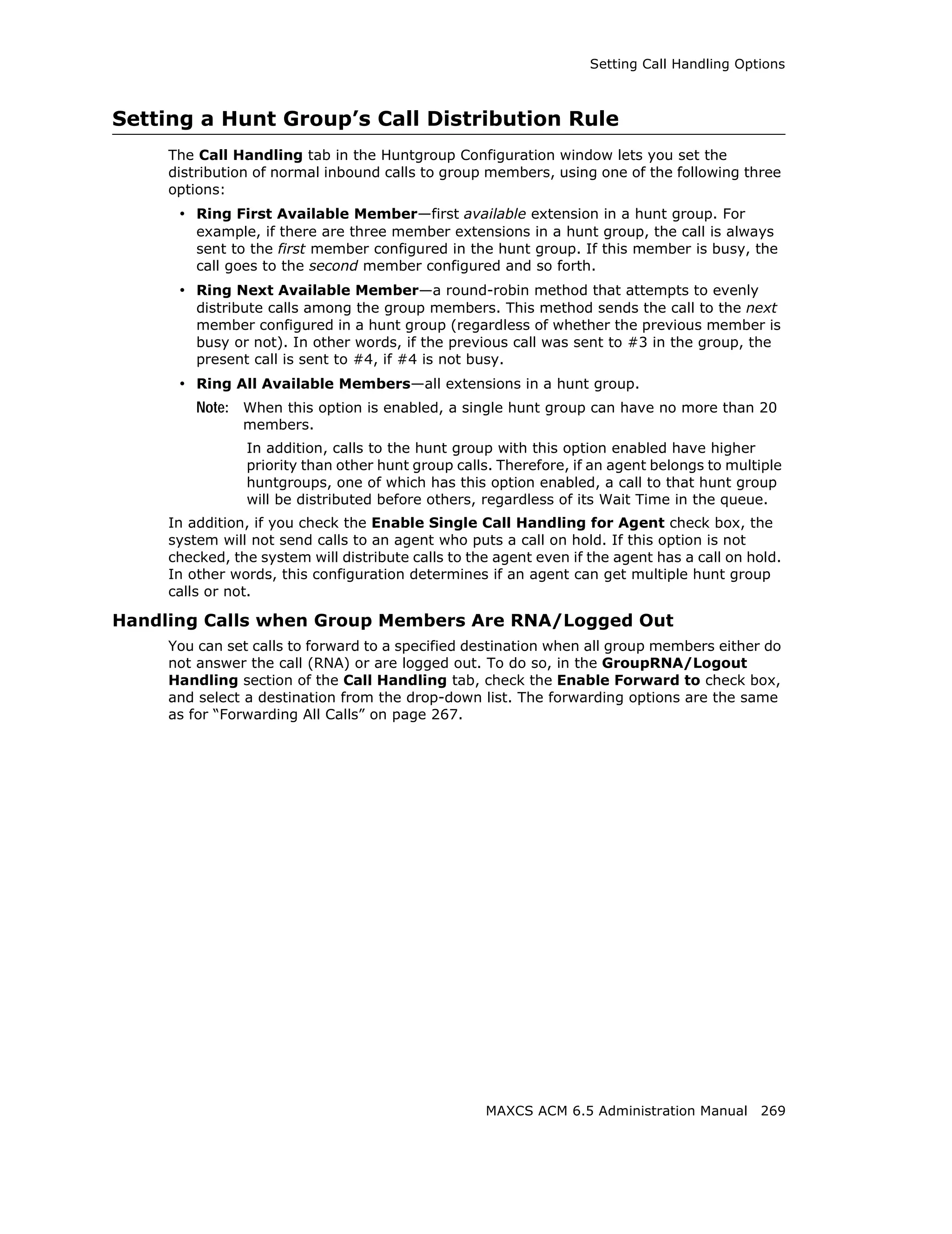 Setting Call Handling Options



Setting a Hunt Group’s Call Distribution Rule
     The Call Handling tab in the Huntgroup Configuration window lets you set the
     distribution of normal inbound calls to group members, using one of the following three
     options:
      • Ring First Available Member—first available extension in a hunt group. For
         example, if there are three member extensions in a hunt group, the call is always
         sent to the first member configured in the hunt group. If this member is busy, the
         call goes to the second member configured and so forth.
      • Ring Next Available Member—a round-robin method that attempts to evenly
         distribute calls among the group members. This method sends the call to the next
         member configured in a hunt group (regardless of whether the previous member is
         busy or not). In other words, if the previous call was sent to #3 in the group, the
         present call is sent to #4, if #4 is not busy.
      • Ring All Available Members—all extensions in a hunt group.
         Note: When this option is enabled, a single hunt group can have no more than 20
                members.
                In addition, calls to the hunt group with this option enabled have higher
                priority than other hunt group calls. Therefore, if an agent belongs to multiple
                huntgroups, one of which has this option enabled, a call to that hunt group
                will be distributed before others, regardless of its Wait Time in the queue.
     In addition, if you check the Enable Single Call Handling for Agent check box, the
     system will not send calls to an agent who puts a call on hold. If this option is not
     checked, the system will distribute calls to the agent even if the agent has a call on hold.
     In other words, this configuration determines if an agent can get multiple hunt group
     calls or not.

Handling Calls when Group Members Are RNA/Logged Out
     You can set calls to forward to a specified destination when all group members either do
     not answer the call (RNA) or are logged out. To do so, in the GroupRNA/Logout
     Handling section of the Call Handling tab, check the Enable Forward to check box,
     and select a destination from the drop-down list. The forwarding options are the same
     as for “Forwarding All Calls” on page 267.




                                                    MAXCS ACM 6.5 Administration Manual 269
 