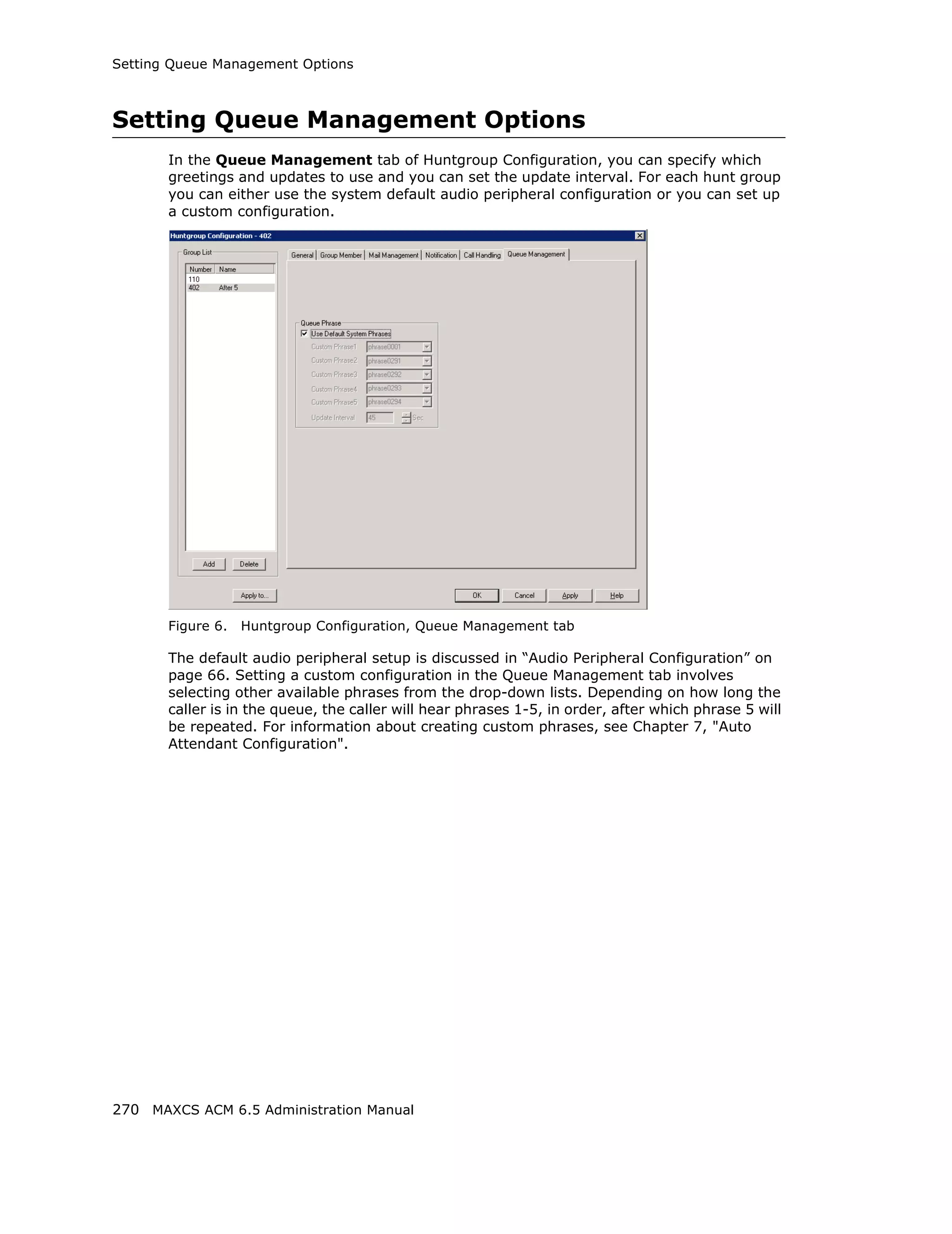 Setting Queue Management Options



Setting Queue Management Options
       In the Queue Management tab of Huntgroup Configuration, you can specify which
       greetings and updates to use and you can set the update interval. For each hunt group
       you can either use the system default audio peripheral configuration or you can set up
       a custom configuration.




       Figure 6.   Huntgroup Configuration, Queue Management tab

       The default audio peripheral setup is discussed in “Audio Peripheral Configuration” on
       page 66. Setting a custom configuration in the Queue Management tab involves
       selecting other available phrases from the drop-down lists. Depending on how long the
       caller is in the queue, the caller will hear phrases 1-5, in order, after which phrase 5 will
       be repeated. For information about creating custom phrases, see Chapter 7, "Auto
       Attendant Configuration".




270 MAXCS ACM 6.5 Administration Manual
 