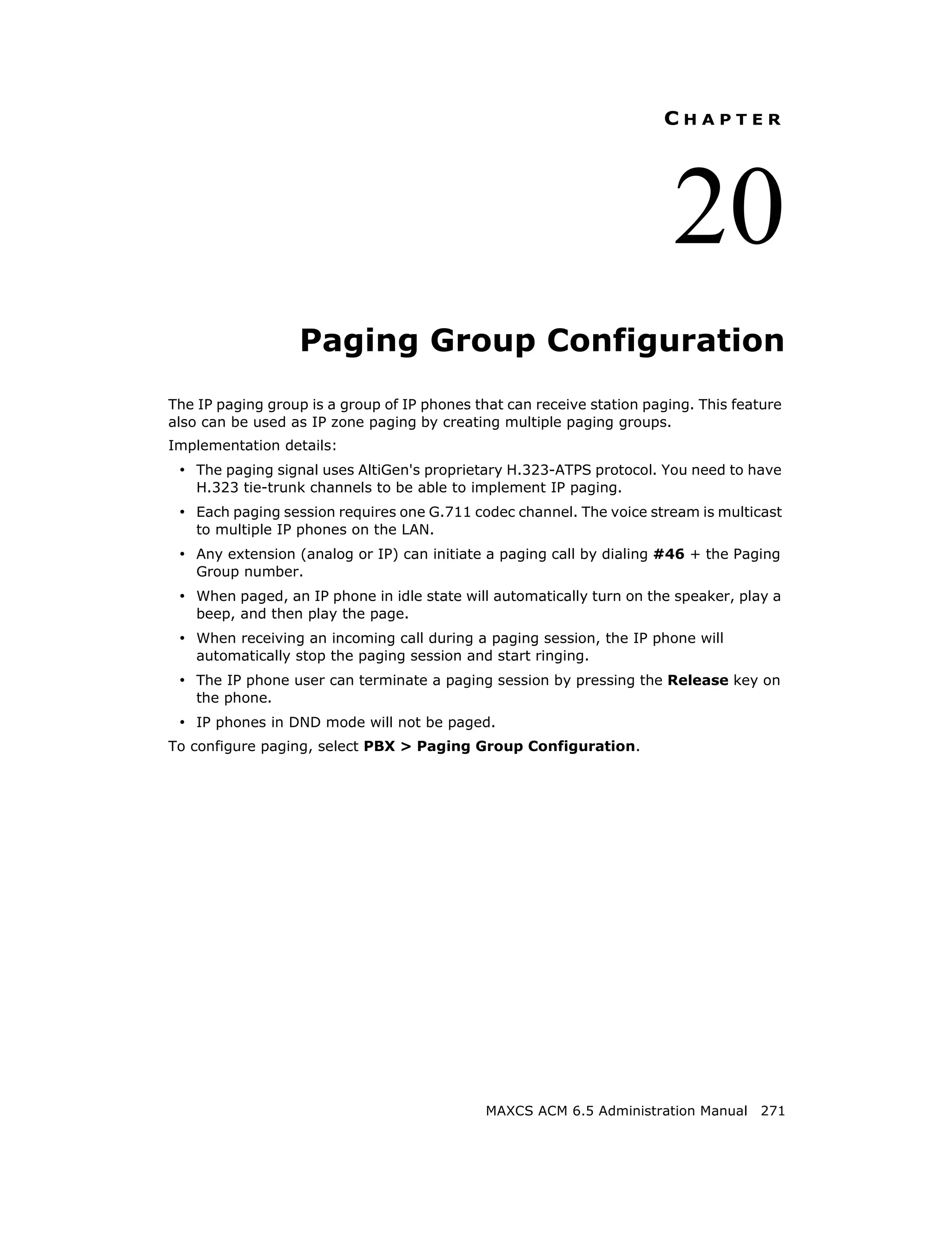 CHAPTER




                                                                         20
                   Paging Group Configuration
The IP paging group is a group of IP phones that can receive station paging. This feature
also can be used as IP zone paging by creating multiple paging groups.
Implementation details:
 • The paging signal uses AltiGen's proprietary H.323-ATPS protocol. You need to have
    H.323 tie-trunk channels to be able to implement IP paging.
 • Each paging session requires one G.711 codec channel. The voice stream is multicast
    to multiple IP phones on the LAN.
 • Any extension (analog or IP) can initiate a paging call by dialing #46 + the Paging
    Group number.
 • When paged, an IP phone in idle state will automatically turn on the speaker, play a
    beep, and then play the page.
 • When receiving an incoming call during a paging session, the IP phone will
    automatically stop the paging session and start ringing.
 • The IP phone user can terminate a paging session by pressing the Release key on
    the phone.
 • IP phones in DND mode will not be paged.
To configure paging, select PBX > Paging Group Configuration.




                                              MAXCS ACM 6.5 Administration Manual 271
 