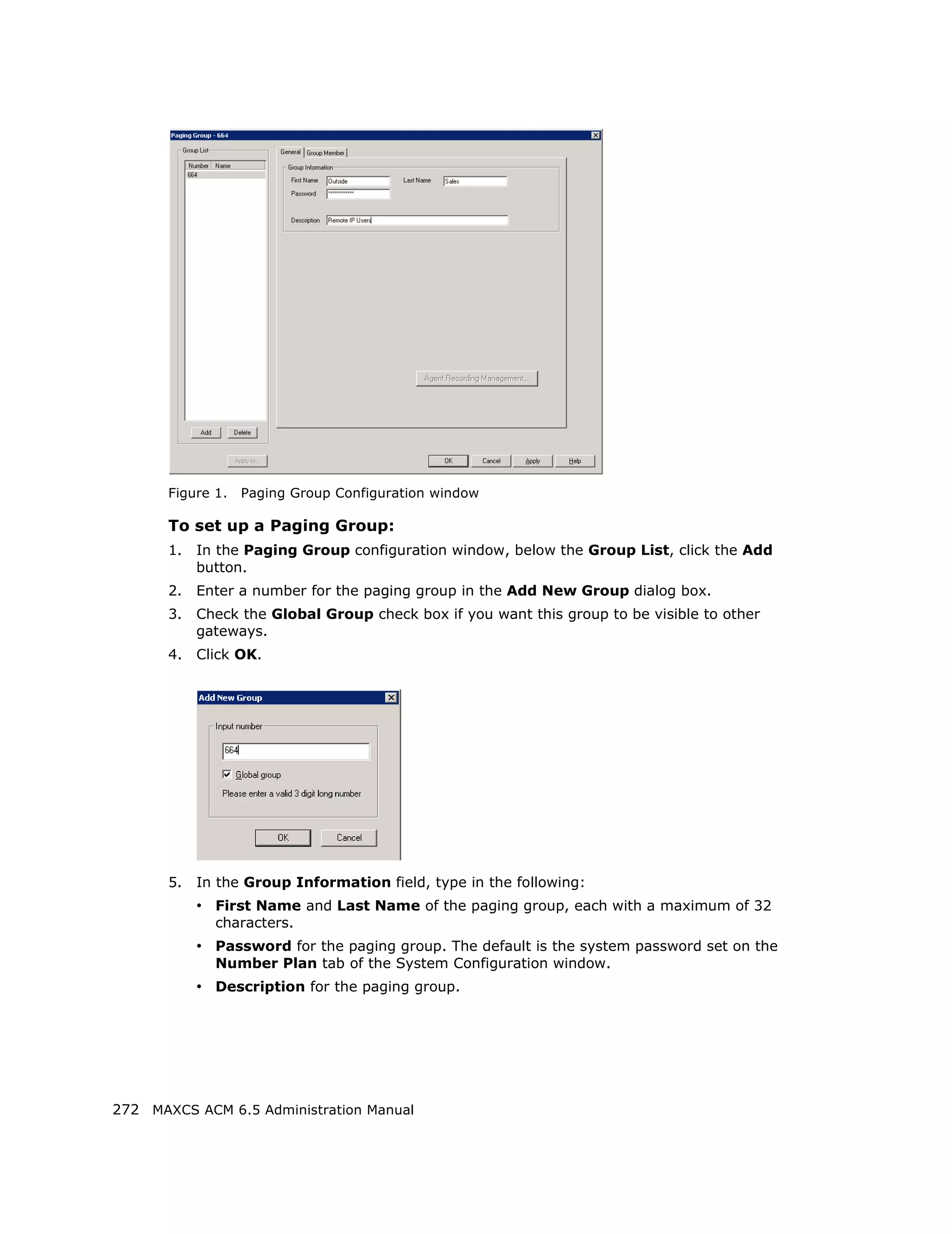 Figure 1.   Paging Group Configuration window

       To set up a Paging Group:
       1.   In the Paging Group configuration window, below the Group List, click the Add
            button.
       2.   Enter a number for the paging group in the Add New Group dialog box.
       3.   Check the Global Group check box if you want this group to be visible to other
            gateways.
       4.   Click OK.




       5.   In the Group Information field, type in the following:
            • First Name and Last Name of the paging group, each with a maximum of 32
              characters.
            • Password for the paging group. The default is the system password set on the
              Number Plan tab of the System Configuration window.
            • Description for the paging group.




272 MAXCS ACM 6.5 Administration Manual
 