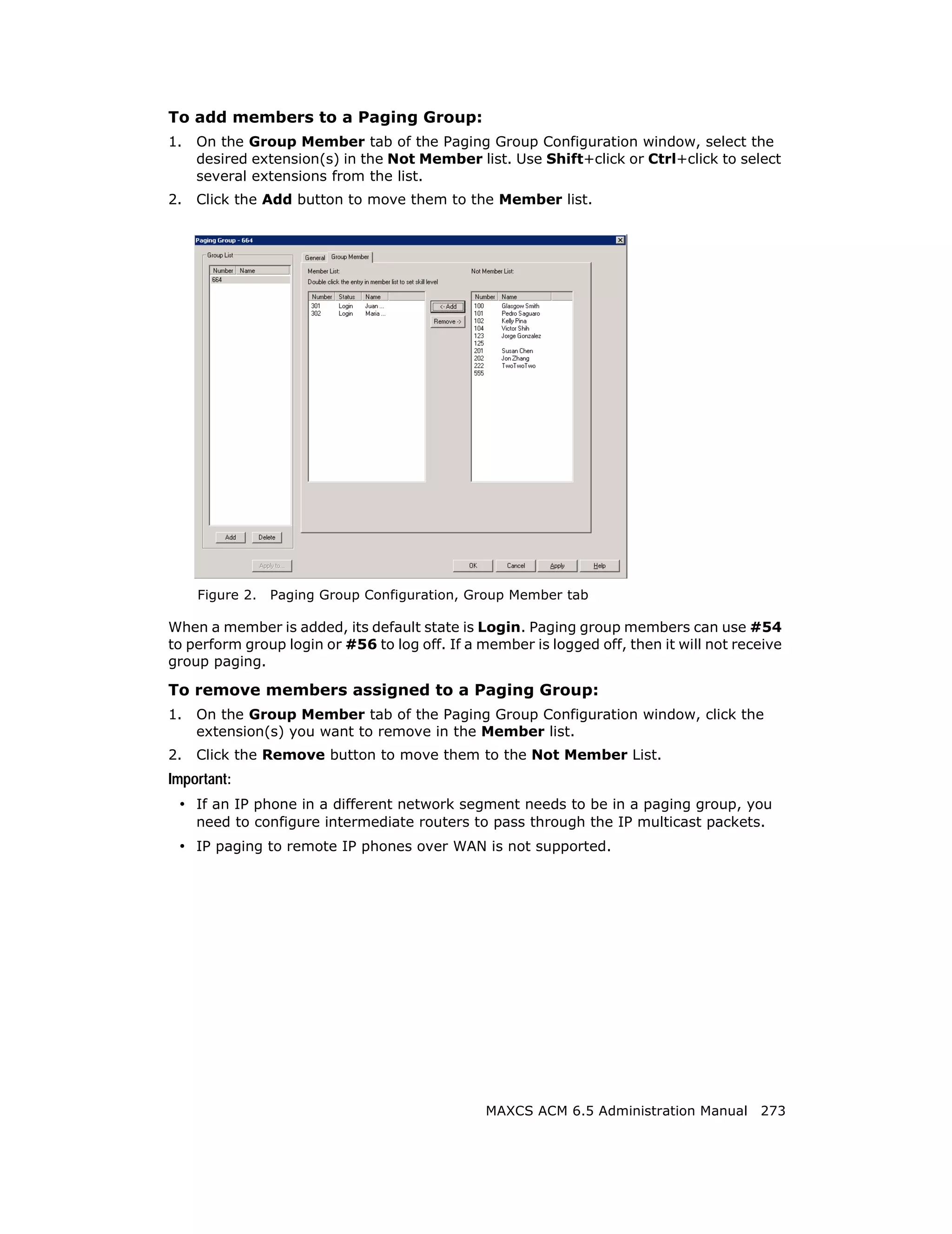 To add members to a Paging Group:
1.   On the Group Member tab of the Paging Group Configuration window, select the
     desired extension(s) in the Not Member list. Use Shift+click or Ctrl+click to select
     several extensions from the list.
2.   Click the Add button to move them to the Member list.




     Figure 2.   Paging Group Configuration, Group Member tab

When a member is added, its default state is Login. Paging group members can use #54
to perform group login or #56 to log off. If a member is logged off, then it will not receive
group paging.

To remove members assigned to a Paging Group:
1.   On the Group Member tab of the Paging Group Configuration window, click the
     extension(s) you want to remove in the Member list.
2.   Click the Remove button to move them to the Not Member List.
Important:
 • If an IP phone in a different network segment needs to be in a paging group, you
     need to configure intermediate routers to pass through the IP multicast packets.
 • IP paging to remote IP phones over WAN is not supported.




                                                MAXCS ACM 6.5 Administration Manual 273
 