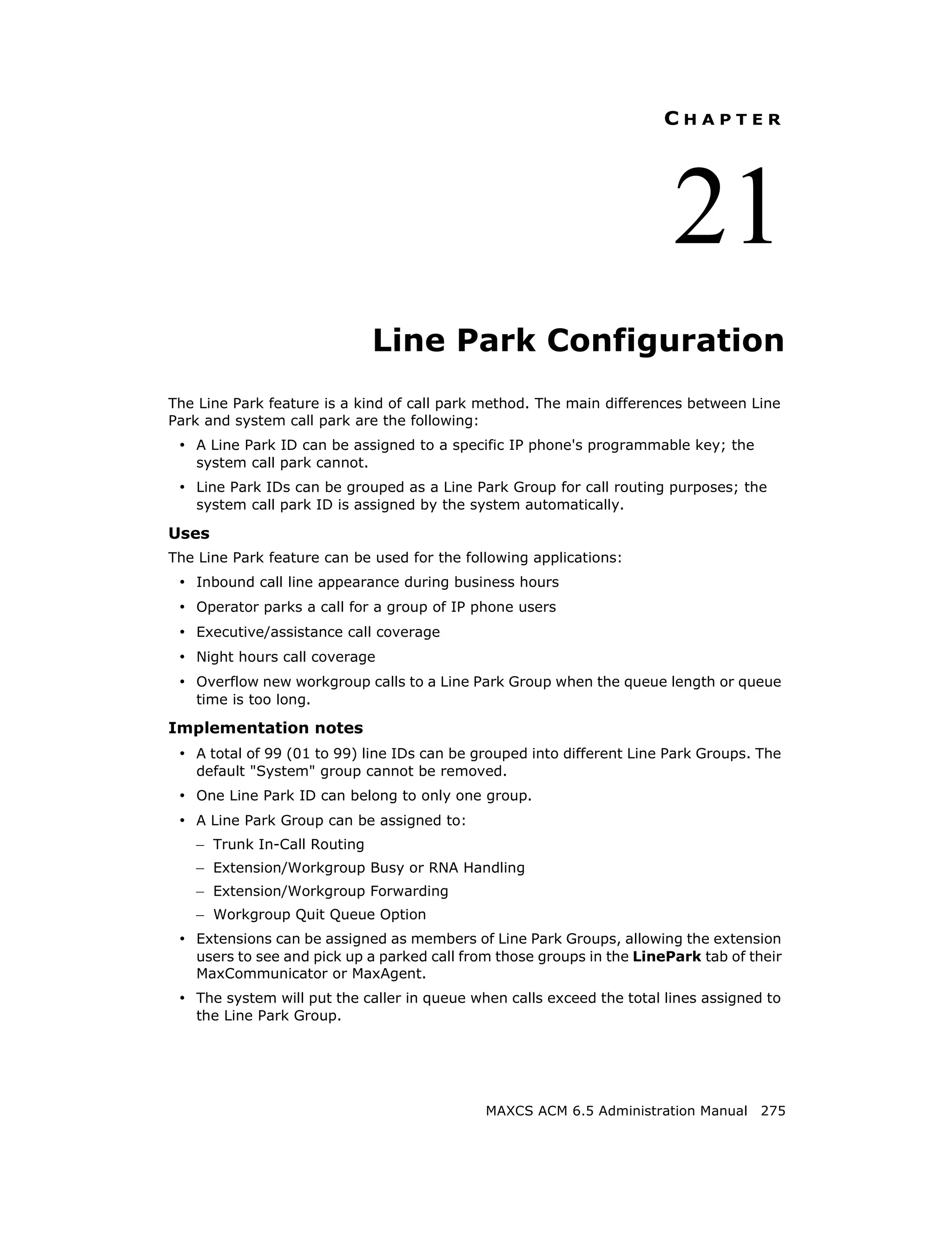 CHAPTER




                                                                         21
                               Line Park Configuration
The Line Park feature is a kind of call park method. The main differences between Line
Park and system call park are the following:
 • A Line Park ID can be assigned to a specific IP phone's programmable key; the
    system call park cannot.
 • Line Park IDs can be grouped as a Line Park Group for call routing purposes; the
    system call park ID is assigned by the system automatically.

Uses
The Line Park feature can be used for the following applications:
 • Inbound call line appearance during business hours
 • Operator parks a call for a group of IP phone users
 • Executive/assistance call coverage
 • Night hours call coverage
 • Overflow new workgroup calls to a Line Park Group when the queue length or queue
    time is too long.

Implementation notes
 • A total of 99 (01 to 99) line IDs can be grouped into different Line Park Groups. The
    default "System" group cannot be removed.
 • One Line Park ID can belong to only one group.
 • A Line Park Group can be assigned to:
    – Trunk In-Call Routing
    – Extension/Workgroup Busy or RNA Handling
    – Extension/Workgroup Forwarding
    – Workgroup Quit Queue Option
 • Extensions can be assigned as members of Line Park Groups, allowing the extension
    users to see and pick up a parked call from those groups in the LinePark tab of their
    MaxCommunicator or MaxAgent.
 • The system will put the caller in queue when calls exceed the total lines assigned to
    the Line Park Group.




                                              MAXCS ACM 6.5 Administration Manual 275
 