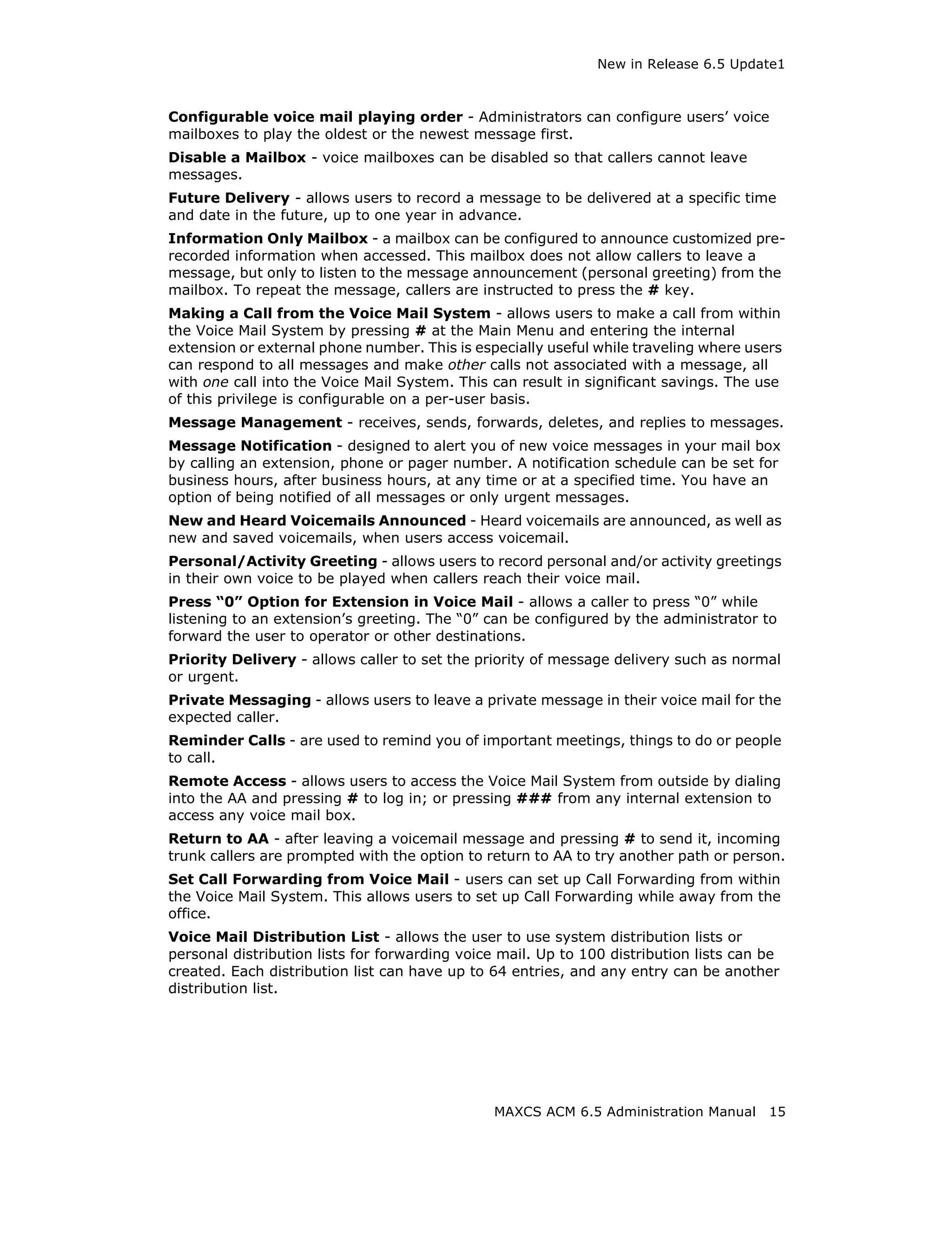 New in Release 6.5 Update1



Configurable voice mail playing order - Administrators can configure users’ voice
mailboxes to play the oldest or the newest message first.
Disable a Mailbox - voice mailboxes can be disabled so that callers cannot leave
messages.
Future Delivery - allows users to record a message to be delivered at a specific time
and date in the future, up to one year in advance.
Information Only Mailbox - a mailbox can be configured to announce customized pre-
recorded information when accessed. This mailbox does not allow callers to leave a
message, but only to listen to the message announcement (personal greeting) from the
mailbox. To repeat the message, callers are instructed to press the # key.
Making a Call from the Voice Mail System - allows users to make a call from within
the Voice Mail System by pressing # at the Main Menu and entering the internal
extension or external phone number. This is especially useful while traveling where users
can respond to all messages and make other calls not associated with a message, all
with one call into the Voice Mail System. This can result in significant savings. The use
of this privilege is configurable on a per-user basis.
Message Management - receives, sends, forwards, deletes, and replies to messages.
Message Notification - designed to alert you of new voice messages in your mail box
by calling an extension, phone or pager number. A notification schedule can be set for
business hours, after business hours, at any time or at a specified time. You have an
option of being notified of all messages or only urgent messages.
New and Heard Voicemails Announced - Heard voicemails are announced, as well as
new and saved voicemails, when users access voicemail.
Personal/Activity Greeting - allows users to record personal and/or activity greetings
in their own voice to be played when callers reach their voice mail.
Press “0” Option for Extension in Voice Mail - allows a caller to press “0” while
listening to an extension’s greeting. The “0” can be configured by the administrator to
forward the user to operator or other destinations.
Priority Delivery - allows caller to set the priority of message delivery such as normal
or urgent.
Private Messaging - allows users to leave a private message in their voice mail for the
expected caller.
Reminder Calls - are used to remind you of important meetings, things to do or people
to call.
Remote Access - allows users to access the Voice Mail System from outside by dialing
into the AA and pressing # to log in; or pressing ### from any internal extension to
access any voice mail box.
Return to AA - after leaving a voicemail message and pressing # to send it, incoming
trunk callers are prompted with the option to return to AA to try another path or person.
Set Call Forwarding from Voice Mail - users can set up Call Forwarding from within
the Voice Mail System. This allows users to set up Call Forwarding while away from the
office.
Voice Mail Distribution List - allows the user to use system distribution lists or
personal distribution lists for forwarding voice mail. Up to 100 distribution lists can be
created. Each distribution list can have up to 64 entries, and any entry can be another
distribution list.




                                               MAXCS ACM 6.5 Administration Manual      15
 