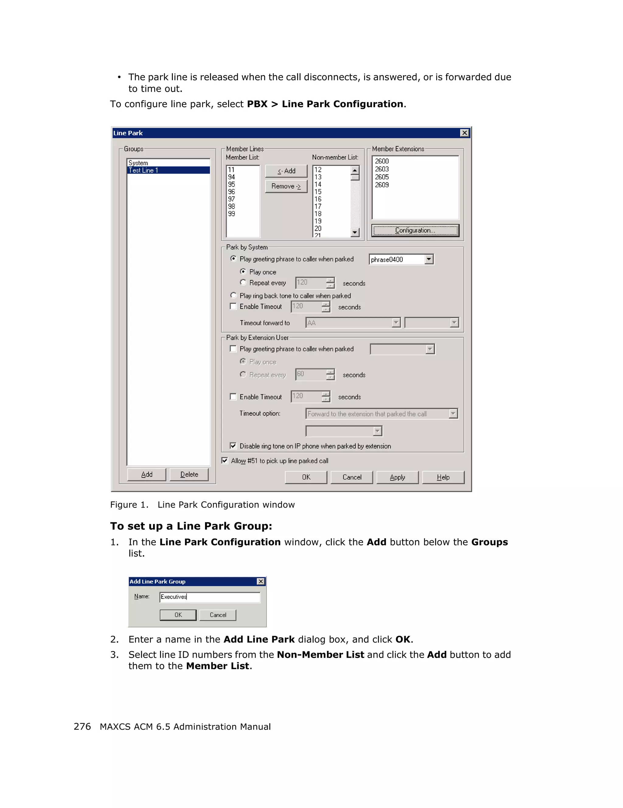 • The park line is released when the call disconnects, is answered, or is forwarded due
            to time out.
       To configure line park, select PBX > Line Park Configuration.




       Figure 1.   Line Park Configuration window

       To set up a Line Park Group:
       1.   In the Line Park Configuration window, click the Add button below the Groups
            list.




       2.   Enter a name in the Add Line Park dialog box, and click OK.
       3.   Select line ID numbers from the Non-Member List and click the Add button to add
            them to the Member List.




276 MAXCS ACM 6.5 Administration Manual
 