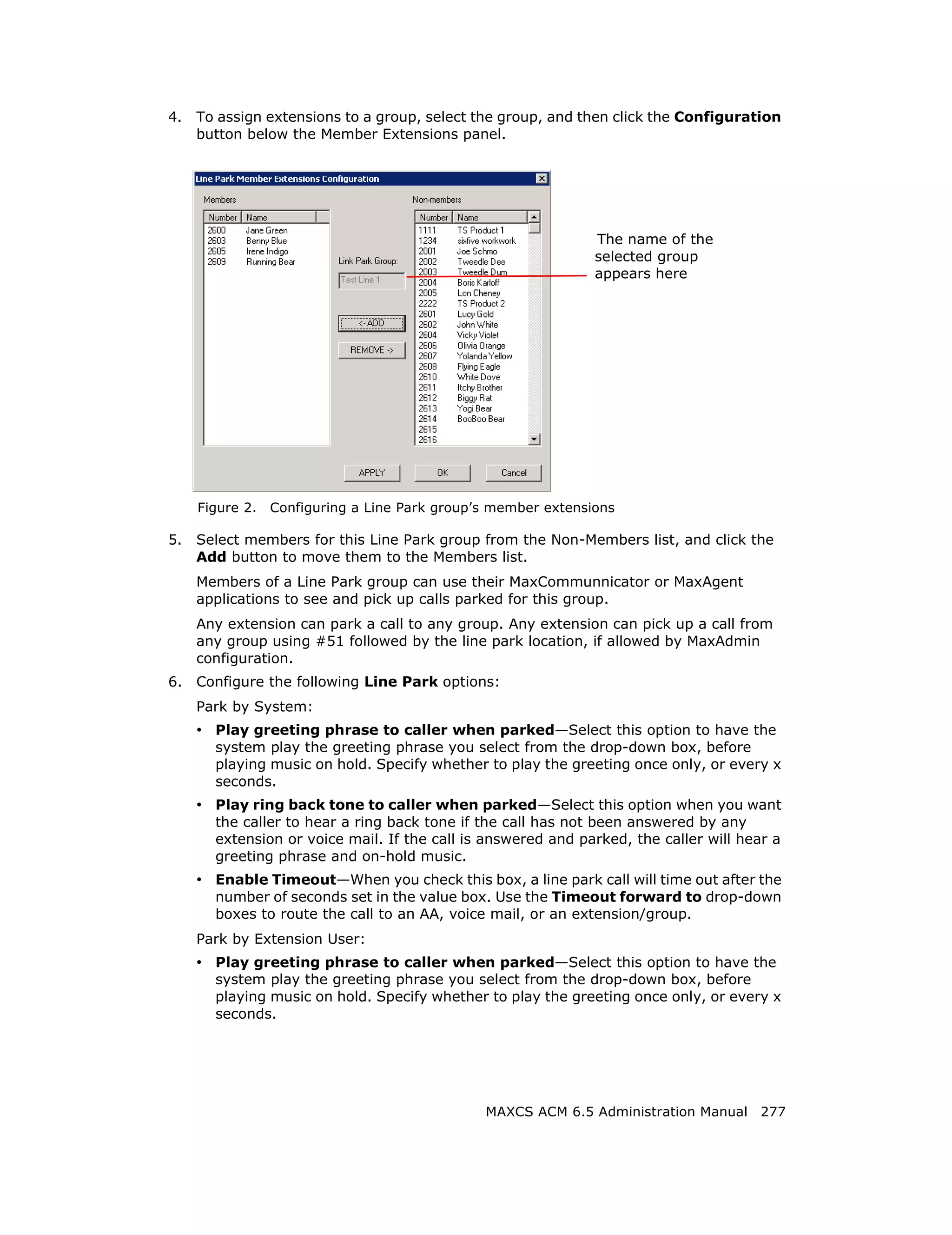 4.   To assign extensions to a group, select the group, and then click the Configuration
     button below the Member Extensions panel.




                                                               The name of the
                                                               selected group
                                                               appears here




     Figure 2.   Configuring a Line Park group’s member extensions

5.   Select members for this Line Park group from the Non-Members list, and click the
     Add button to move them to the Members list.
     Members of a Line Park group can use their MaxCommunnicator or MaxAgent
     applications to see and pick up calls parked for this group.
     Any extension can park a call to any group. Any extension can pick up a call from
     any group using #51 followed by the line park location, if allowed by MaxAdmin
     configuration.
6.   Configure the following Line Park options:
     Park by System:
     • Play greeting phrase to caller when parked—Select this option to have the
       system play the greeting phrase you select from the drop-down box, before
       playing music on hold. Specify whether to play the greeting once only, or every x
       seconds.
     • Play ring back tone to caller when parked—Select this option when you want
       the caller to hear a ring back tone if the call has not been answered by any
       extension or voice mail. If the call is answered and parked, the caller will hear a
       greeting phrase and on-hold music.
     • Enable Timeout—When you check this box, a line park call will time out after the
       number of seconds set in the value box. Use the Timeout forward to drop-down
       boxes to route the call to an AA, voice mail, or an extension/group.
     Park by Extension User:
     • Play greeting phrase to caller when parked—Select this option to have the
       system play the greeting phrase you select from the drop-down box, before
       playing music on hold. Specify whether to play the greeting once only, or every x
       seconds.




                                               MAXCS ACM 6.5 Administration Manual 277
 