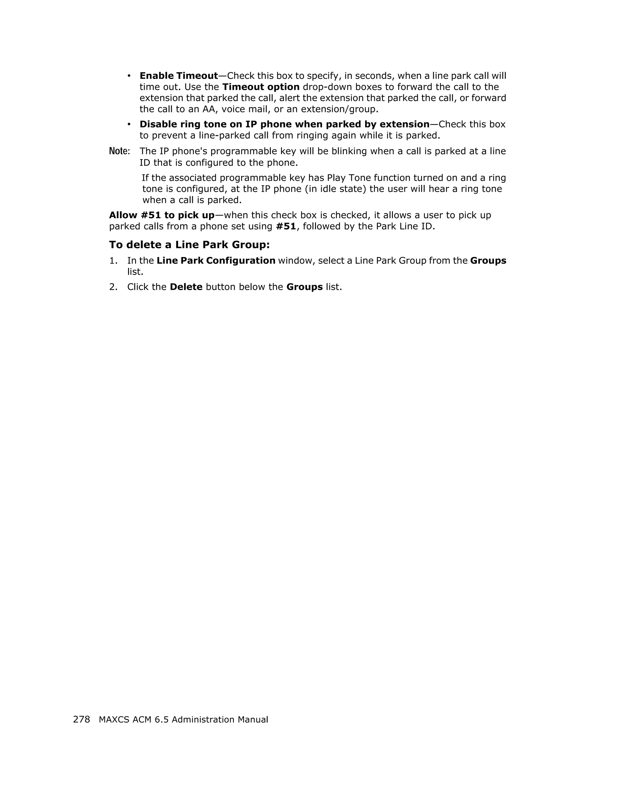 • Enable Timeout—Check this box to specify, in seconds, when a line park call will
              time out. Use the Timeout option drop-down boxes to forward the call to the
              extension that parked the call, alert the extension that parked the call, or forward
              the call to an AA, voice mail, or an extension/group.
            • Disable ring tone on IP phone when parked by extension—Check this box
              to prevent a line-parked call from ringing again while it is parked.
       Note: The IP phone's programmable key will be blinking when a call is parked at a line
              ID that is configured to the phone.
               If the associated programmable key has Play Tone function turned on and a ring
               tone is configured, at the IP phone (in idle state) the user will hear a ring tone
               when a call is parked.
       Allow #51 to pick up—when this check box is checked, it allows a user to pick up
       parked calls from a phone set using #51, followed by the Park Line ID.

       To delete a Line Park Group:
       1.   In the Line Park Configuration window, select a Line Park Group from the Groups
            list.
       2.   Click the Delete button below the Groups list.




278 MAXCS ACM 6.5 Administration Manual
 