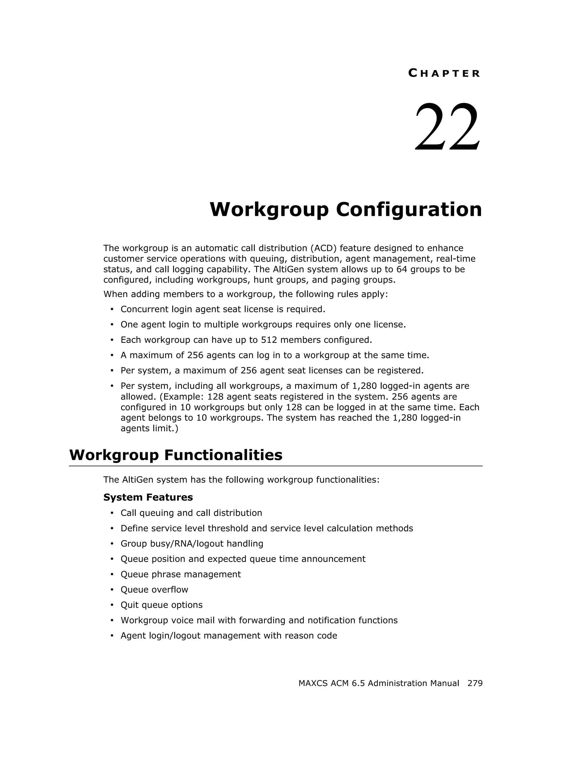 CHAPTER




                                                                              22
                            Workgroup Configuration
    The workgroup is an automatic call distribution (ACD) feature designed to enhance
    customer service operations with queuing, distribution, agent management, real-time
    status, and call logging capability. The AltiGen system allows up to 64 groups to be
    configured, including workgroups, hunt groups, and paging groups.
    When adding members to a workgroup, the following rules apply:
     • Concurrent login agent seat license is required.
     • One agent login to multiple workgroups requires only one license.
     • Each workgroup can have up to 512 members configured.
     • A maximum of 256 agents can log in to a workgroup at the same time.
     • Per system, a maximum of 256 agent seat licenses can be registered.
     • Per system, including all workgroups, a maximum of 1,280 logged-in agents are
       allowed. (Example: 128 agent seats registered in the system. 256 agents are
       configured in 10 workgroups but only 128 can be logged in at the same time. Each
       agent belongs to 10 workgroups. The system has reached the 1,280 logged-in
       agents limit.)


Workgroup Functionalities
    The AltiGen system has the following workgroup functionalities:

    System Features
     • Call queuing and call distribution
     • Define service level threshold and service level calculation methods
     • Group busy/RNA/logout handling
     • Queue position and expected queue time announcement
     • Queue phrase management
     • Queue overflow
     • Quit queue options
     • Workgroup voice mail with forwarding and notification functions
     • Agent login/logout management with reason code



                                                MAXCS ACM 6.5 Administration Manual 279
 