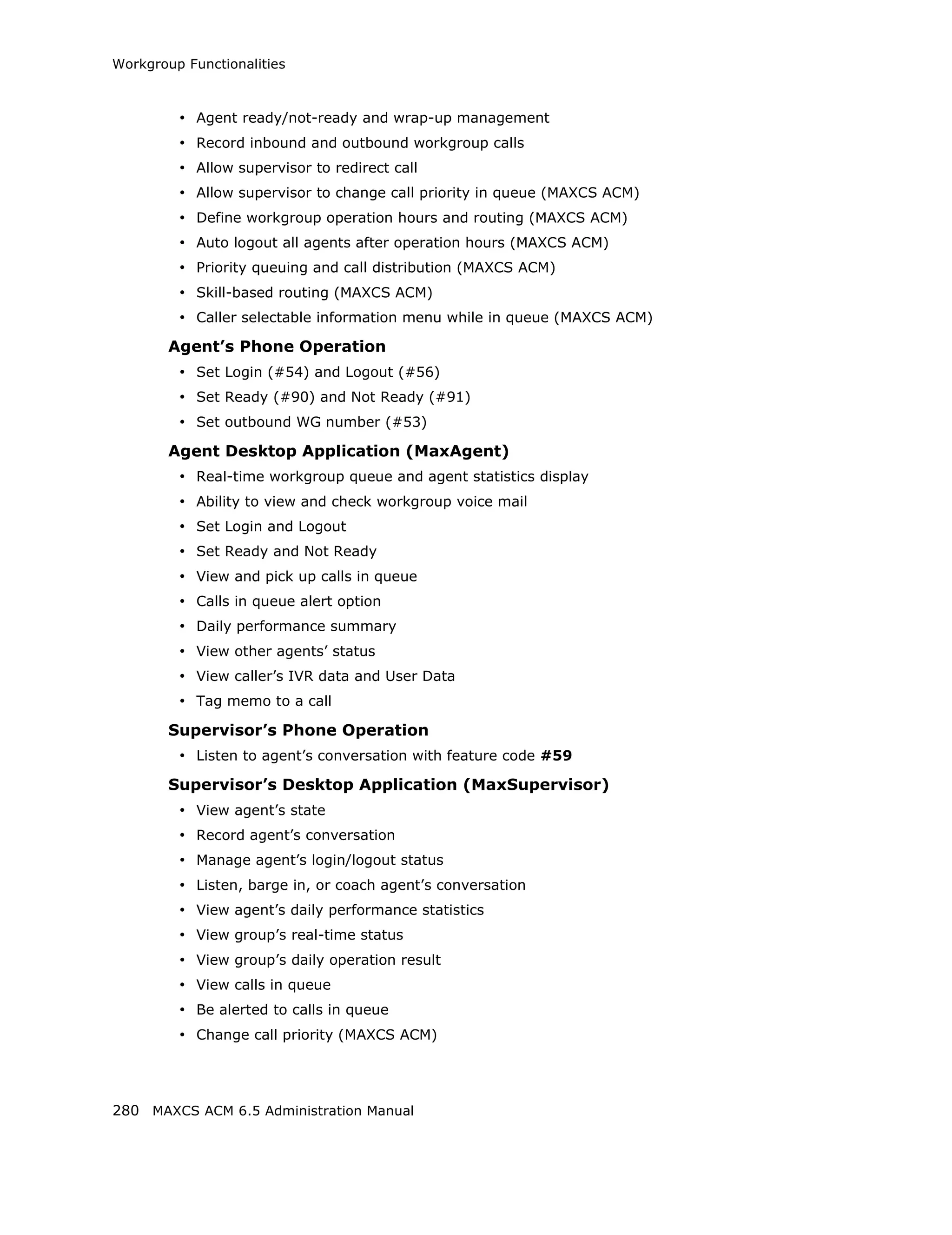 Workgroup Functionalities



         • Agent ready/not-ready and wrap-up management
         • Record inbound and outbound workgroup calls
         • Allow supervisor to redirect call
         • Allow supervisor to change call priority in queue (MAXCS ACM)
         • Define workgroup operation hours and routing (MAXCS ACM)
         • Auto logout all agents after operation hours (MAXCS ACM)
         • Priority queuing and call distribution (MAXCS ACM)
         • Skill-based routing (MAXCS ACM)
         • Caller selectable information menu while in queue (MAXCS ACM)
        Agent’s Phone Operation
         • Set Login (#54) and Logout (#56)
         • Set Ready (#90) and Not Ready (#91)
         • Set outbound WG number (#53)
        Agent Desktop Application (MaxAgent)
         • Real-time workgroup queue and agent statistics display
         • Ability to view and check workgroup voice mail
         • Set Login and Logout
         • Set Ready and Not Ready
         • View and pick up calls in queue
         • Calls in queue alert option
         • Daily performance summary
         • View other agents’ status
         • View caller’s IVR data and User Data
         • Tag memo to a call
        Supervisor’s Phone Operation
         • Listen to agent’s conversation with feature code #59
        Supervisor’s Desktop Application (MaxSupervisor)
         • View agent’s state
         • Record agent’s conversation
         • Manage agent’s login/logout status
         • Listen, barge in, or coach agent’s conversation
         • View agent’s daily performance statistics
         • View group’s real-time status
         • View group’s daily operation result
         • View calls in queue
         • Be alerted to calls in queue
         • Change call priority (MAXCS ACM)



280 MAXCS ACM 6.5 Administration Manual
 