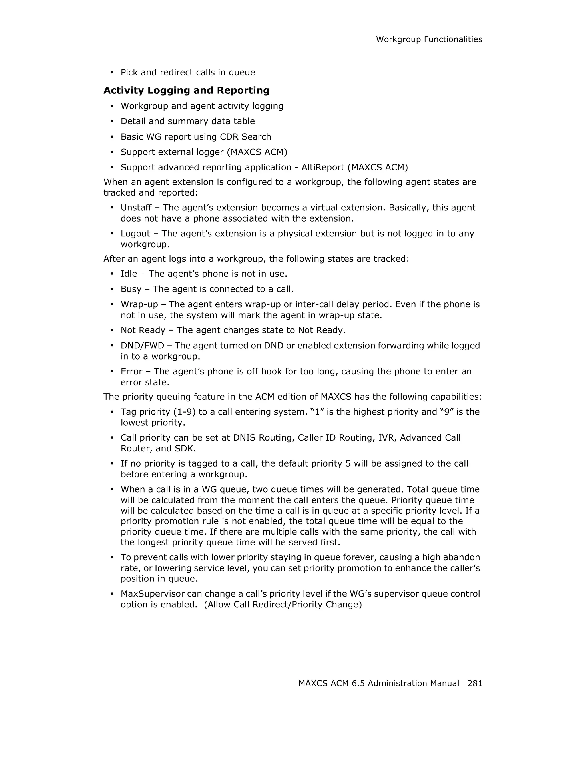 Workgroup Functionalities



 • Pick and redirect calls in queue
Activity Logging and Reporting
 • Workgroup and agent activity logging
 • Detail and summary data table
 • Basic WG report using CDR Search
 • Support external logger (MAXCS ACM)
 • Support advanced reporting application - AltiReport (MAXCS ACM)
When an agent extension is configured to a workgroup, the following agent states are
tracked and reported:
 • Unstaff – The agent’s extension becomes a virtual extension. Basically, this agent
   does not have a phone associated with the extension.
 • Logout – The agent’s extension is a physical extension but is not logged in to any
   workgroup.
After an agent logs into a workgroup, the following states are tracked:
 • Idle – The agent’s phone is not in use.
 • Busy – The agent is connected to a call.
 • Wrap-up – The agent enters wrap-up or inter-call delay period. Even if the phone is
   not in use, the system will mark the agent in wrap-up state.
 • Not Ready – The agent changes state to Not Ready.
 • DND/FWD – The agent turned on DND or enabled extension forwarding while logged
   in to a workgroup.
 • Error – The agent’s phone is off hook for too long, causing the phone to enter an
   error state.
The priority queuing feature in the ACM edition of MAXCS has the following capabilities:
 • Tag priority (1-9) to a call entering system. “1” is the highest priority and “9” is the
   lowest priority.
 • Call priority can be set at DNIS Routing, Caller ID Routing, IVR, Advanced Call
   Router, and SDK.
 • If no priority is tagged to a call, the default priority 5 will be assigned to the call
   before entering a workgroup.
 • When a call is in a WG queue, two queue times will be generated. Total queue time
   will be calculated from the moment the call enters the queue. Priority queue time
   will be calculated based on the time a call is in queue at a specific priority level. If a
   priority promotion rule is not enabled, the total queue time will be equal to the
   priority queue time. If there are multiple calls with the same priority, the call with
   the longest priority queue time will be served first.
 • To prevent calls with lower priority staying in queue forever, causing a high abandon
   rate, or lowering service level, you can set priority promotion to enhance the caller’s
   position in queue.
 • MaxSupervisor can change a call’s priority level if the WG’s supervisor queue control
   option is enabled. (Allow Call Redirect/Priority Change)




                                               MAXCS ACM 6.5 Administration Manual 281
 