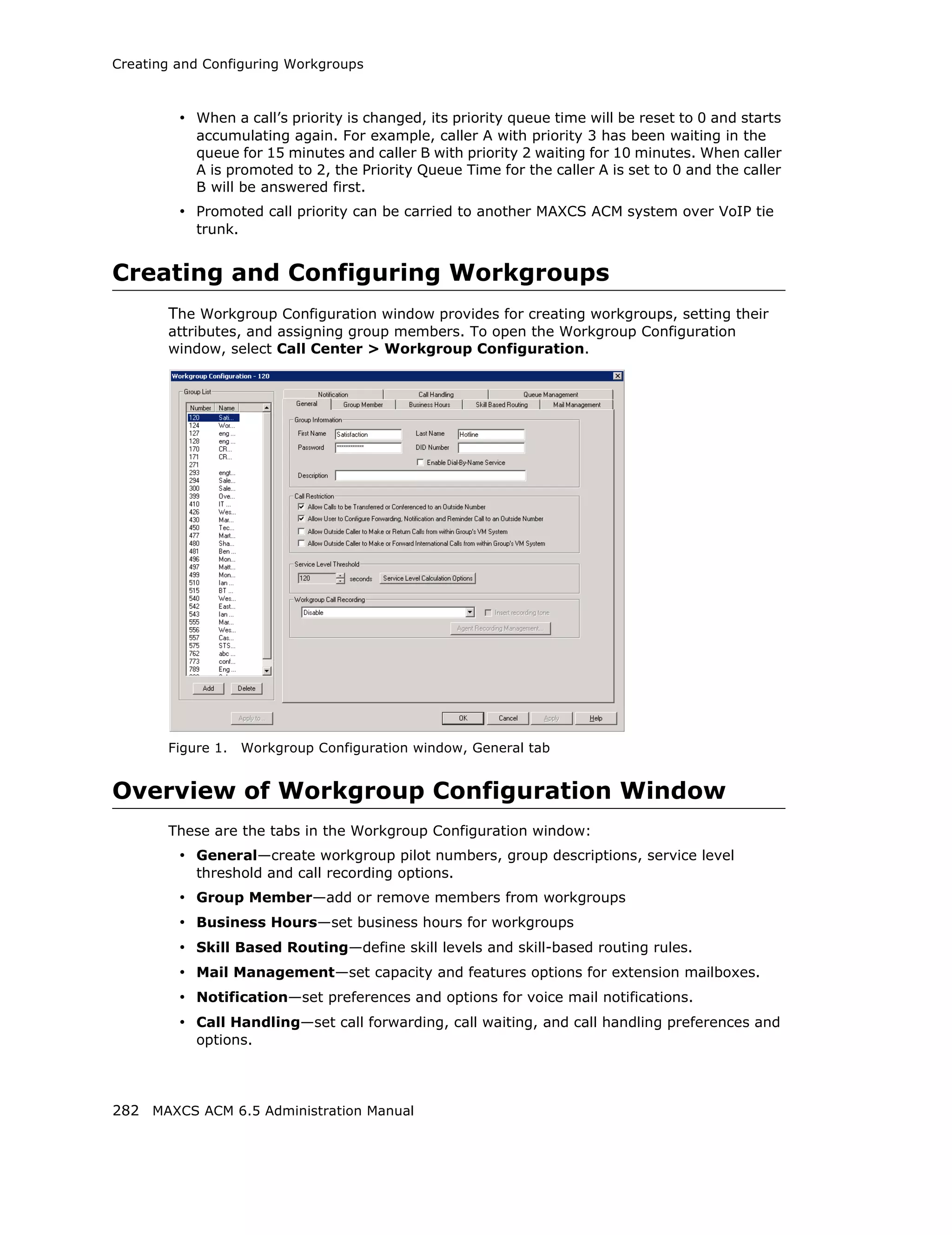 Creating and Configuring Workgroups



         • When a call’s priority is changed, its priority queue time will be reset to 0 and starts
           accumulating again. For example, caller A with priority 3 has been waiting in the
           queue for 15 minutes and caller B with priority 2 waiting for 10 minutes. When caller
           A is promoted to 2, the Priority Queue Time for the caller A is set to 0 and the caller
           B will be answered first.
         • Promoted call priority can be carried to another MAXCS ACM system over VoIP tie
           trunk.


Creating and Configuring Workgroups
       The Workgroup Configuration window provides for creating workgroups, setting their
       attributes, and assigning group members. To open the Workgroup Configuration
       window, select Call Center > Workgroup Configuration.




       Figure 1.    Workgroup Configuration window, General tab


Overview of Workgroup Configuration Window
       These are the tabs in the Workgroup Configuration window:
         • General—create workgroup pilot numbers, group descriptions, service level
           threshold and call recording options.
         • Group Member—add or remove members from workgroups
         • Business Hours—set business hours for workgroups
         • Skill Based Routing—define skill levels and skill-based routing rules.
         • Mail Management—set capacity and features options for extension mailboxes.
         • Notification—set preferences and options for voice mail notifications.
         • Call Handling—set call forwarding, call waiting, and call handling preferences and
           options.




282 MAXCS ACM 6.5 Administration Manual
 