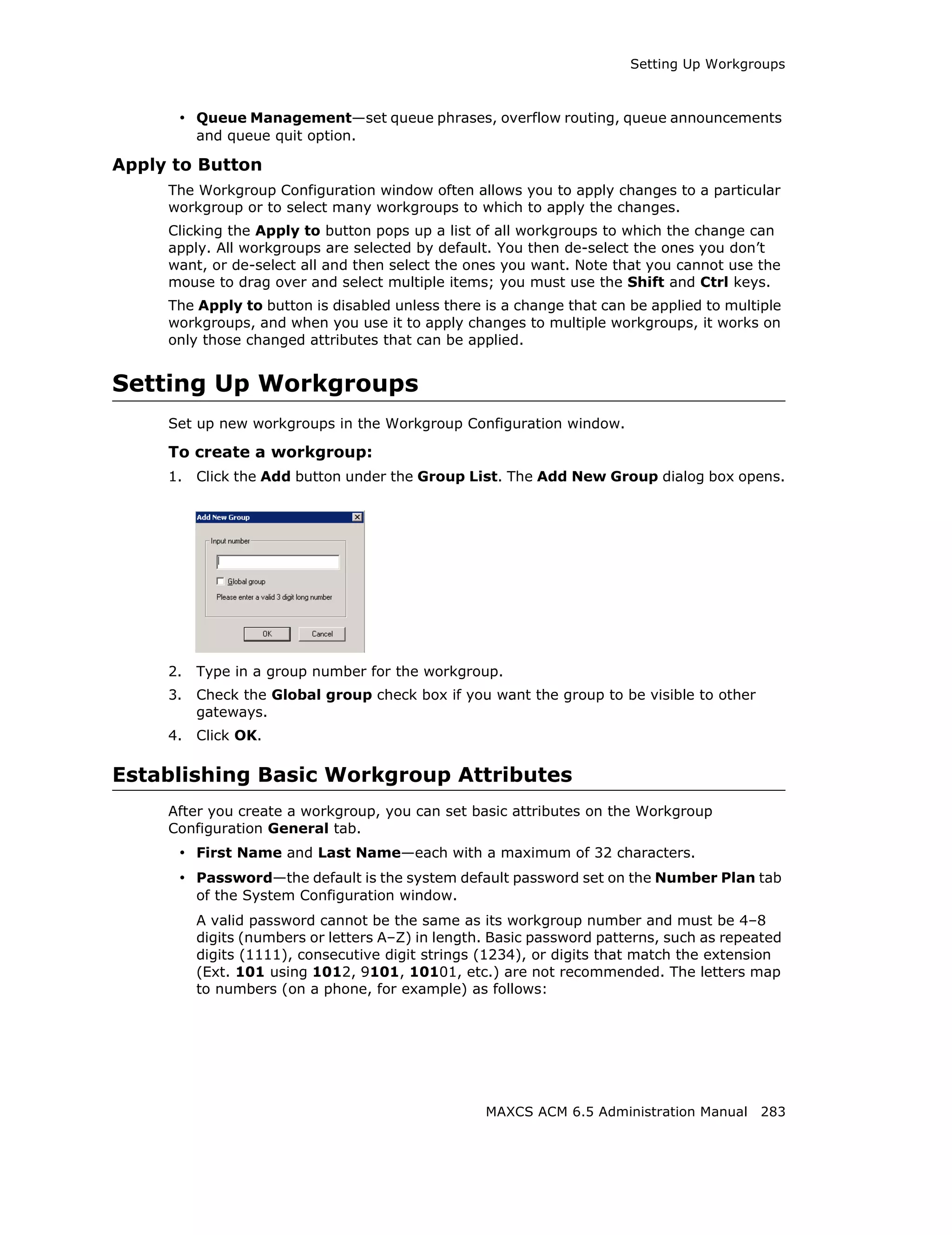 Setting Up Workgroups



      • Queue Management—set queue phrases, overflow routing, queue announcements
          and queue quit option.

Apply to Button
     The Workgroup Configuration window often allows you to apply changes to a particular
     workgroup or to select many workgroups to which to apply the changes.
     Clicking the Apply to button pops up a list of all workgroups to which the change can
     apply. All workgroups are selected by default. You then de-select the ones you don’t
     want, or de-select all and then select the ones you want. Note that you cannot use the
     mouse to drag over and select multiple items; you must use the Shift and Ctrl keys.
     The Apply to button is disabled unless there is a change that can be applied to multiple
     workgroups, and when you use it to apply changes to multiple workgroups, it works on
     only those changed attributes that can be applied.


Setting Up Workgroups
     Set up new workgroups in the Workgroup Configuration window.

     To create a workgroup:
     1.   Click the Add button under the Group List. The Add New Group dialog box opens.




     2.   Type in a group number for the workgroup.
     3.   Check the Global group check box if you want the group to be visible to other
          gateways.
     4.   Click OK.

Establishing Basic Workgroup Attributes
     After you create a workgroup, you can set basic attributes on the Workgroup
     Configuration General tab.
      • First Name and Last Name—each with a maximum of 32 characters.
      • Password—the default is the system default password set on the Number Plan tab
          of the System Configuration window.
          A valid password cannot be the same as its workgroup number and must be 4–8
          digits (numbers or letters A–Z) in length. Basic password patterns, such as repeated
          digits (1111), consecutive digit strings (1234), or digits that match the extension
          (Ext. 101 using 1012, 9101, 10101, etc.) are not recommended. The letters map
          to numbers (on a phone, for example) as follows:




                                                   MAXCS ACM 6.5 Administration Manual 283
 