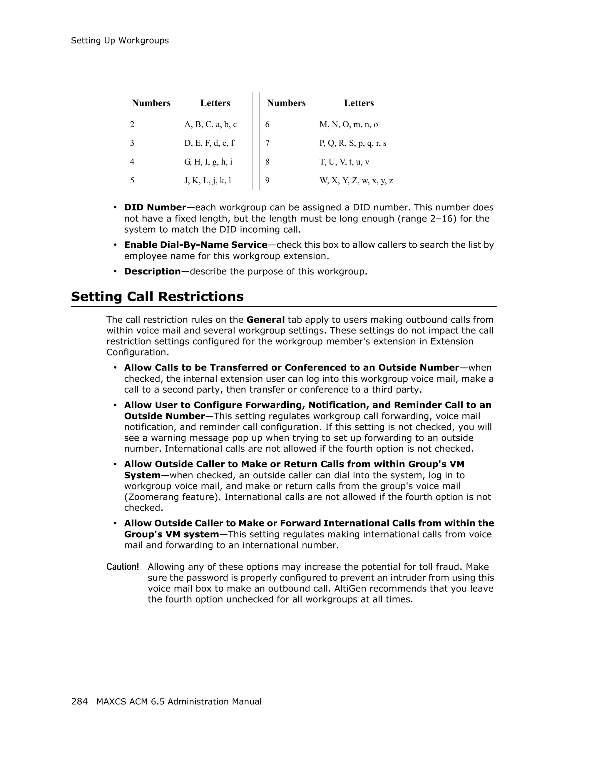 Setting Up Workgroups




             Numbers          Letters       Numbers              Letters

            2            A, B, C, a, b, c   6            M, N, O, m, n, o

            3            D, E, F, d, e, f   7            P, Q, R, S, p, q, r, s

            4            G, H, I, g, h, i   8            T, U, V, t, u, v

            5            J, K, L, j, k, l   9            W, X, Y, Z, w, x, y, z


         • DID Number—each workgroup can be assigned a DID number. This number does
           not have a fixed length, but the length must be long enough (range 2–16) for the
           system to match the DID incoming call.
         • Enable Dial-By-Name Service—check this box to allow callers to search the list by
           employee name for this workgroup extension.
         • Description—describe the purpose of this workgroup.

Setting Call Restrictions
       The call restriction rules on the General tab apply to users making outbound calls from
       within voice mail and several workgroup settings. These settings do not impact the call
       restriction settings configured for the workgroup member's extension in Extension
       Configuration.
         • Allow Calls to be Transferred or Conferenced to an Outside Number—when
           checked, the internal extension user can log into this workgroup voice mail, make a
           call to a second party, then transfer or conference to a third party.
         • Allow User to Configure Forwarding, Notification, and Reminder Call to an
           Outside Number—This setting regulates workgroup call forwarding, voice mail
           notification, and reminder call configuration. If this setting is not checked, you will
           see a warning message pop up when trying to set up forwarding to an outside
           number. International calls are not allowed if the fourth option is not checked.
         • Allow Outside Caller to Make or Return Calls from within Group's VM
           System—when checked, an outside caller can dial into the system, log in to
           workgroup voice mail, and make or return calls from the group's voice mail
           (Zoomerang feature). International calls are not allowed if the fourth option is not
           checked.
         • Allow Outside Caller to Make or Forward International Calls from within the
           Group's VM system—This setting regulates making international calls from voice
           mail and forwarding to an international number.

       Caution! Allowing any of these options may increase the potential for toll fraud. Make
                sure the password is properly configured to prevent an intruder from using this
                voice mail box to make an outbound call. AltiGen recommends that you leave
                the fourth option unchecked for all workgroups at all times.




284 MAXCS ACM 6.5 Administration Manual
 