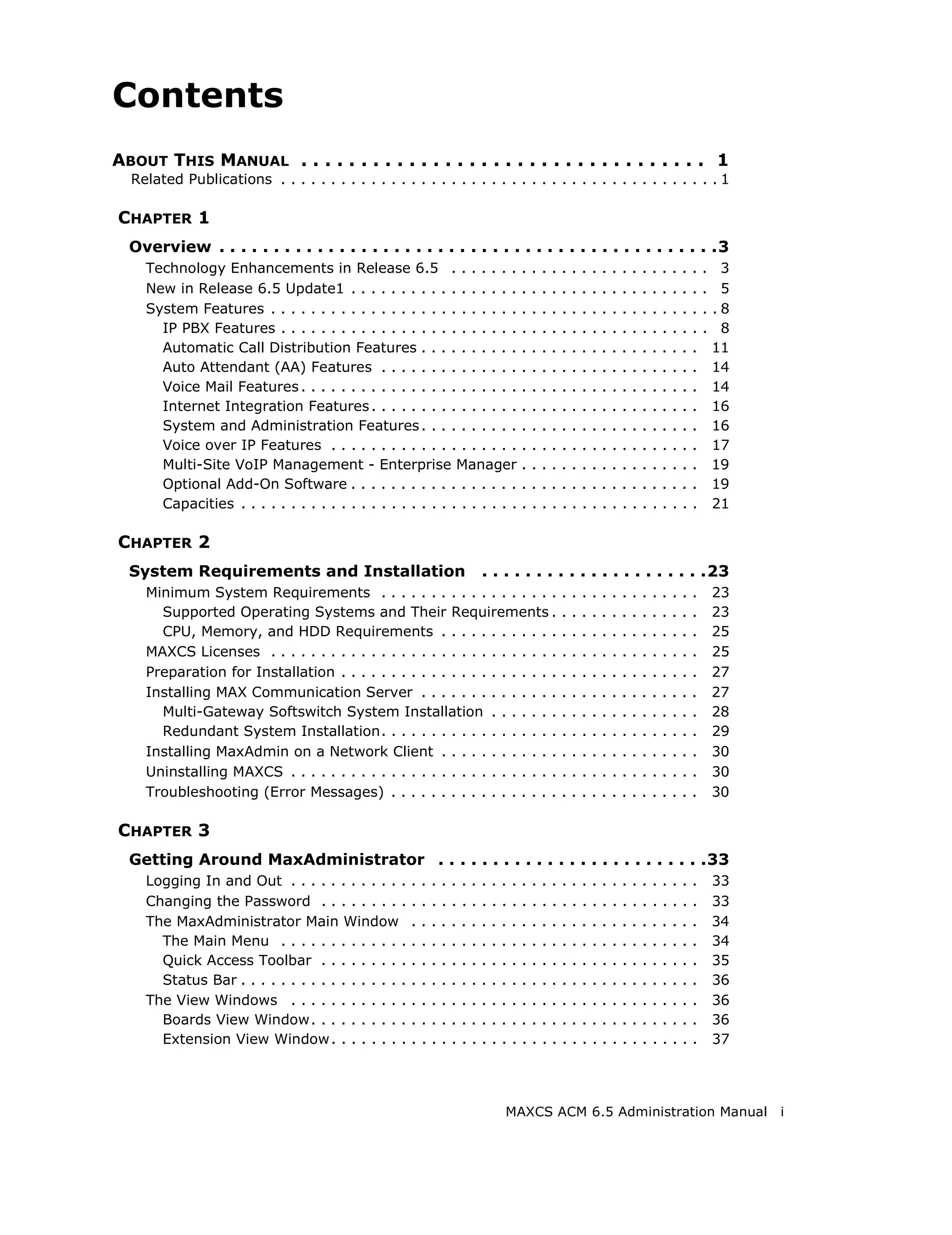 Contents
ABOUT THIS MANUAL . . . . . . . . . . . . . . . . . . . . . . . . . . . . . . . . . . 1
  Related Publications . . . . . . . . . . . . . . . . . . . . . . . . . . . . . . . . . . . . . . . . . . . . 1

CHAPTER 1
  Overview . . . . . . . . . . . . . . . . . . . . . . . . . . . . . . . . . . . . . . . . . . . . . .3
    Technology Enhancements in Release 6.5 . . . . . . .                                         .   .   .   .   .   .   .   .   .   .   .   .   .   .   .   .   .   .   .    3
    New in Release 6.5 Update1 . . . . . . . . . . . . . . . . .                                 .   .   .   .   .   .   .   .   .   .   .   .   .   .   .   .   .   .   .    5
    System Features . . . . . . . . . . . . . . . . . . . . . . . . .                            .   .   .   .   .   .   .   .   .   .   .   .   .   .   .   .   .   .   .   .8
      IP PBX Features . . . . . . . . . . . . . . . . . . . . . . . .                            .   .   .   .   .   .   .   .   .   .   .   .   .   .   .   .   .   .   .    8
      Automatic Call Distribution Features . . . . . . . . . .                                   .   .   .   .   .   .   .   .   .   .   .   .   .   .   .   .   .   .       11
      Auto Attendant (AA) Features . . . . . . . . . . . . . .                                   .   .   .   .   .   .   .   .   .   .   .   .   .   .   .   .   .   .       14
      Voice Mail Features . . . . . . . . . . . . . . . . . . . . . .                            .   .   .   .   .   .   .   .   .   .   .   .   .   .   .   .   .   .       14
      Internet Integration Features . . . . . . . . . . . . . . .                                .   .   .   .   .   .   .   .   .   .   .   .   .   .   .   .   .   .       16
      System and Administration Features . . . . . . . . . .                                     .   .   .   .   .   .   .   .   .   .   .   .   .   .   .   .   .   .       16
      Voice over IP Features . . . . . . . . . . . . . . . . . . .                               .   .   .   .   .   .   .   .   .   .   .   .   .   .   .   .   .   .       17
      Multi-Site VoIP Management - Enterprise Manager                                            .   .   .   .   .   .   .   .   .   .   .   .   .   .   .   .   .   .       19
      Optional Add-On Software . . . . . . . . . . . . . . . . .                                 .   .   .   .   .   .   .   .   .   .   .   .   .   .   .   .   .   .       19
      Capacities . . . . . . . . . . . . . . . . . . . . . . . . . . . .                         .   .   .   .   .   .   .   .   .   .   .   .   .   .   .   .   .   .       21

CHAPTER 2
  System Requirements and Installation                                           . . . . . . . . . . . . . . . . . . . . .23
    Minimum System Requirements . . . . . . . . . . . . . . . . . .                                              .   .   .   .   .   .   .   .   .   .   .   .   .   .       23
      Supported Operating Systems and Their Requirements .                                                       .   .   .   .   .   .   .   .   .   .   .   .   .   .       23
      CPU, Memory, and HDD Requirements . . . . . . . . . . . .                                                  .   .   .   .   .   .   .   .   .   .   .   .   .   .       25
    MAXCS Licenses . . . . . . . . . . . . . . . . . . . . . . . . . . . . .                                     .   .   .   .   .   .   .   .   .   .   .   .   .   .       25
    Preparation for Installation . . . . . . . . . . . . . . . . . . . . . .                                     .   .   .   .   .   .   .   .   .   .   .   .   .   .       27
    Installing MAX Communication Server . . . . . . . . . . . . . .                                              .   .   .   .   .   .   .   .   .   .   .   .   .   .       27
      Multi-Gateway Softswitch System Installation . . . . . . .                                                 .   .   .   .   .   .   .   .   .   .   .   .   .   .       28
      Redundant System Installation. . . . . . . . . . . . . . . . . .                                           .   .   .   .   .   .   .   .   .   .   .   .   .   .       29
    Installing MaxAdmin on a Network Client . . . . . . . . . . . .                                              .   .   .   .   .   .   .   .   .   .   .   .   .   .       30
    Uninstalling MAXCS . . . . . . . . . . . . . . . . . . . . . . . . . . .                                     .   .   .   .   .   .   .   .   .   .   .   .   .   .       30
    Troubleshooting (Error Messages) . . . . . . . . . . . . . . . . .                                           .   .   .   .   .   .   .   .   .   .   .   .   .   .       30

CHAPTER 3
  Getting Around MaxAdministrator . . . . . . . . . . . . . . . . . . . . . . . . .33
    Logging In and Out . . . . . . . . . . . .       .   .   .   .   .   .   .   .   .   .   .   .   .   .   .   .   .   .   .   .   .   .   .   .   .   .   .   .   .       33
    Changing the Password . . . . . . . . .          .   .   .   .   .   .   .   .   .   .   .   .   .   .   .   .   .   .   .   .   .   .   .   .   .   .   .   .   .       33
    The MaxAdministrator Main Window                 .   .   .   .   .   .   .   .   .   .   .   .   .   .   .   .   .   .   .   .   .   .   .   .   .   .   .   .   .       34
      The Main Menu . . . . . . . . . . . . .        .   .   .   .   .   .   .   .   .   .   .   .   .   .   .   .   .   .   .   .   .   .   .   .   .   .   .   .   .       34
      Quick Access Toolbar . . . . . . . . .         .   .   .   .   .   .   .   .   .   .   .   .   .   .   .   .   .   .   .   .   .   .   .   .   .   .   .   .   .       35
      Status Bar . . . . . . . . . . . . . . . . .   .   .   .   .   .   .   .   .   .   .   .   .   .   .   .   .   .   .   .   .   .   .   .   .   .   .   .   .   .       36
    The View Windows . . . . . . . . . . . .         .   .   .   .   .   .   .   .   .   .   .   .   .   .   .   .   .   .   .   .   .   .   .   .   .   .   .   .   .       36
      Boards View Window. . . . . . . . . .          .   .   .   .   .   .   .   .   .   .   .   .   .   .   .   .   .   .   .   .   .   .   .   .   .   .   .   .   .       36
      Extension View Window . . . . . . . .          .   .   .   .   .   .   .   .   .   .   .   .   .   .   .   .   .   .   .   .   .   .   .   .   .   .   .   .   .       37




                                                                                         MAXCS ACM 6.5 Administration Manual                                                      i
 
