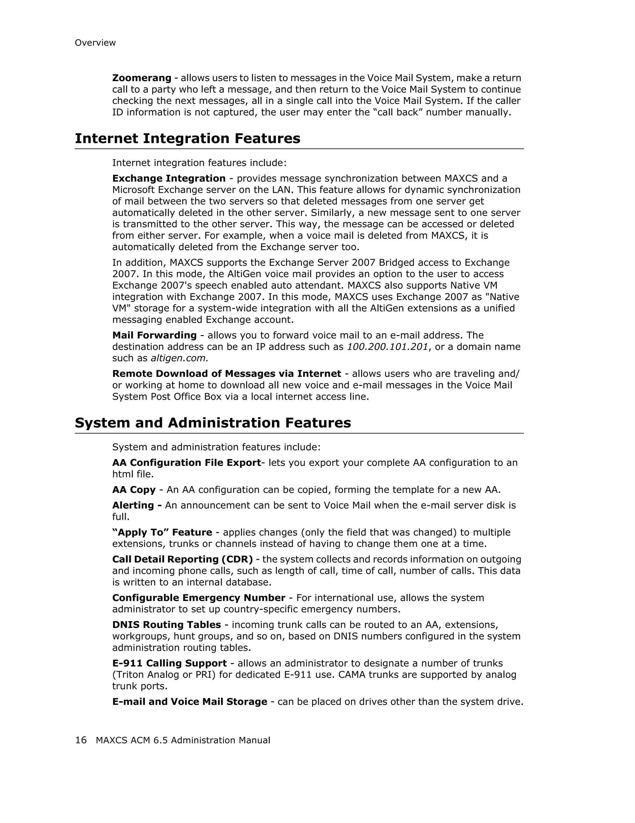 Overview



       Zoomerang - allows users to listen to messages in the Voice Mail System, make a return
       call to a party who left a message, and then return to the Voice Mail System to continue
       checking the next messages, all in a single call into the Voice Mail System. If the caller
       ID information is not captured, the user may enter the “call back” number manually.

Internet Integration Features
       Internet integration features include:
       Exchange Integration - provides message synchronization between MAXCS and a
       Microsoft Exchange server on the LAN. This feature allows for dynamic synchronization
       of mail between the two servers so that deleted messages from one server get
       automatically deleted in the other server. Similarly, a new message sent to one server
       is transmitted to the other server. This way, the message can be accessed or deleted
       from either server. For example, when a voice mail is deleted from MAXCS, it is
       automatically deleted from the Exchange server too.
       In addition, MAXCS supports the Exchange Server 2007 Bridged access to Exchange
       2007. In this mode, the AltiGen voice mail provides an option to the user to access
       Exchange 2007's speech enabled auto attendant. MAXCS also supports Native VM
       integration with Exchange 2007. In this mode, MAXCS uses Exchange 2007 as "Native
       VM" storage for a system-wide integration with all the AltiGen extensions as a unified
       messaging enabled Exchange account.
       Mail Forwarding - allows you to forward voice mail to an e-mail address. The
       destination address can be an IP address such as 100.200.101.201, or a domain name
       such as altigen.com.
       Remote Download of Messages via Internet - allows users who are traveling and/
       or working at home to download all new voice and e-mail messages in the Voice Mail
       System Post Office Box via a local internet access line.

System and Administration Features
       System and administration features include:
       AA Configuration File Export- lets you export your complete AA configuration to an
       html file.
       AA Copy - An AA configuration can be copied, forming the template for a new AA.
       Alerting - An announcement can be sent to Voice Mail when the e-mail server disk is
       full.
       “Apply To” Feature - applies changes (only the field that was changed) to multiple
       extensions, trunks or channels instead of having to change them one at a time.
       Call Detail Reporting (CDR) - the system collects and records information on outgoing
       and incoming phone calls, such as length of call, time of call, number of calls. This data
       is written to an internal database.
       Configurable Emergency Number - For international use, allows the system
       administrator to set up country-specific emergency numbers.
       DNIS Routing Tables - incoming trunk calls can be routed to an AA, extensions,
       workgroups, hunt groups, and so on, based on DNIS numbers configured in the system
       administration routing tables.
       E-911 Calling Support - allows an administrator to designate a number of trunks
       (Triton Analog or PRI) for dedicated E-911 use. CAMA trunks are supported by analog
       trunk ports.
       E-mail and Voice Mail Storage - can be placed on drives other than the system drive.



16 MAXCS ACM 6.5 Administration Manual
 