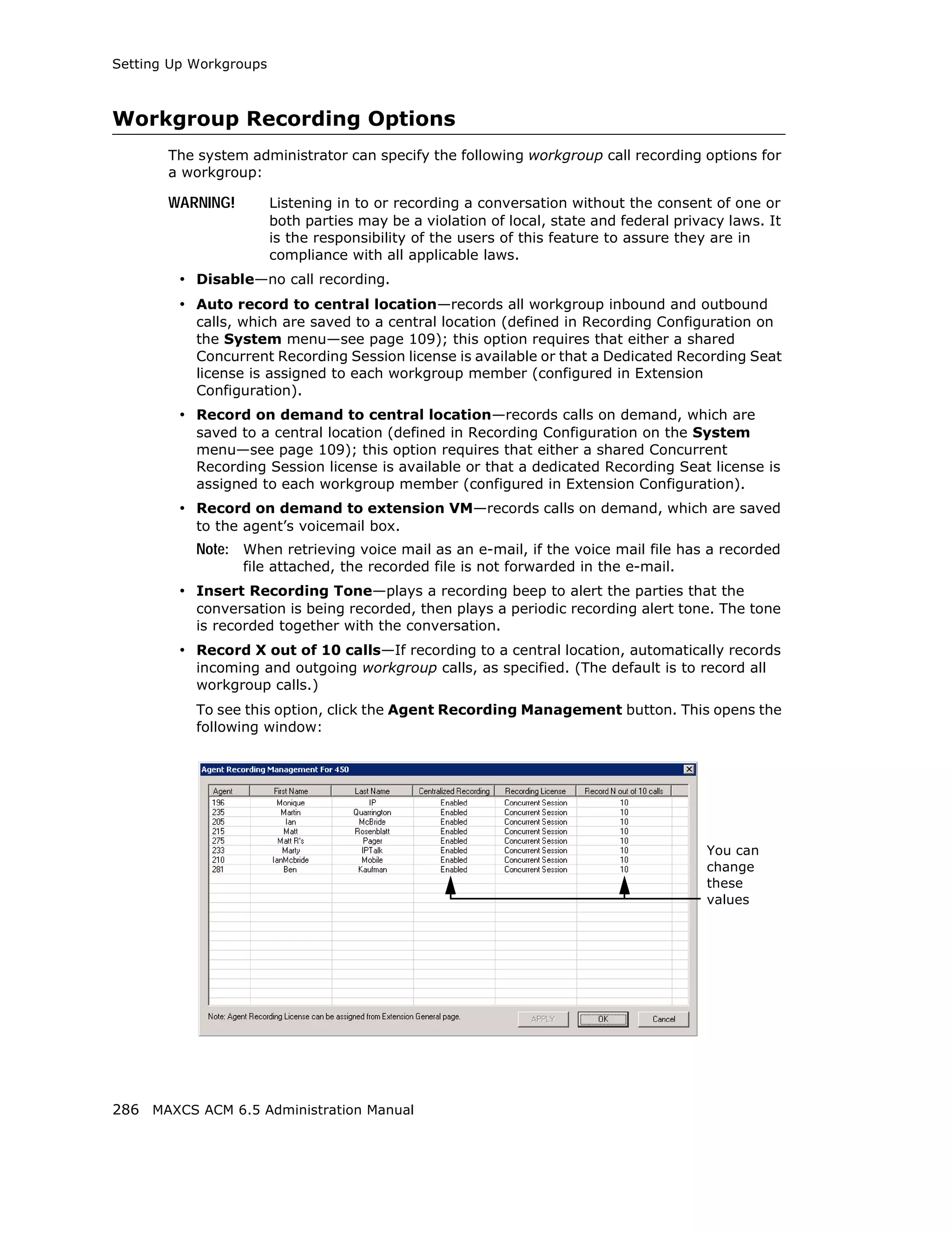Setting Up Workgroups



Workgroup Recording Options
       The system administrator can specify the following workgroup call recording options for
       a workgroup:

       WARNING!         Listening in to or recording a conversation without the consent of one or
                        both parties may be a violation of local, state and federal privacy laws. It
                        is the responsibility of the users of this feature to assure they are in
                        compliance with all applicable laws.
         • Disable—no call recording.
         • Auto record to central location—records all workgroup inbound and outbound
           calls, which are saved to a central location (defined in Recording Configuration on
           the System menu—see page 109); this option requires that either a shared
           Concurrent Recording Session license is available or that a Dedicated Recording Seat
           license is assigned to each workgroup member (configured in Extension
           Configuration).
         • Record on demand to central location—records calls on demand, which are
           saved to a central location (defined in Recording Configuration on the System
           menu—see page 109); this option requires that either a shared Concurrent
           Recording Session license is available or that a dedicated Recording Seat license is
           assigned to each workgroup member (configured in Extension Configuration).
         • Record on demand to extension VM—records calls on demand, which are saved
           to the agent’s voicemail box.
           Note: When retrieving voice mail as an e-mail, if the voice mail file has a recorded
                  file attached, the recorded file is not forwarded in the e-mail.
         • Insert Recording Tone—plays a recording beep to alert the parties that the
           conversation is being recorded, then plays a periodic recording alert tone. The tone
           is recorded together with the conversation.
         • Record X out of 10 calls—If recording to a central location, automatically records
           incoming and outgoing workgroup calls, as specified. (The default is to record all
           workgroup calls.)
           To see this option, click the Agent Recording Management button. This opens the
           following window:




                                                                                        You can
                                                                                        change
                                                                                        these
                                                                                        values




286 MAXCS ACM 6.5 Administration Manual
 