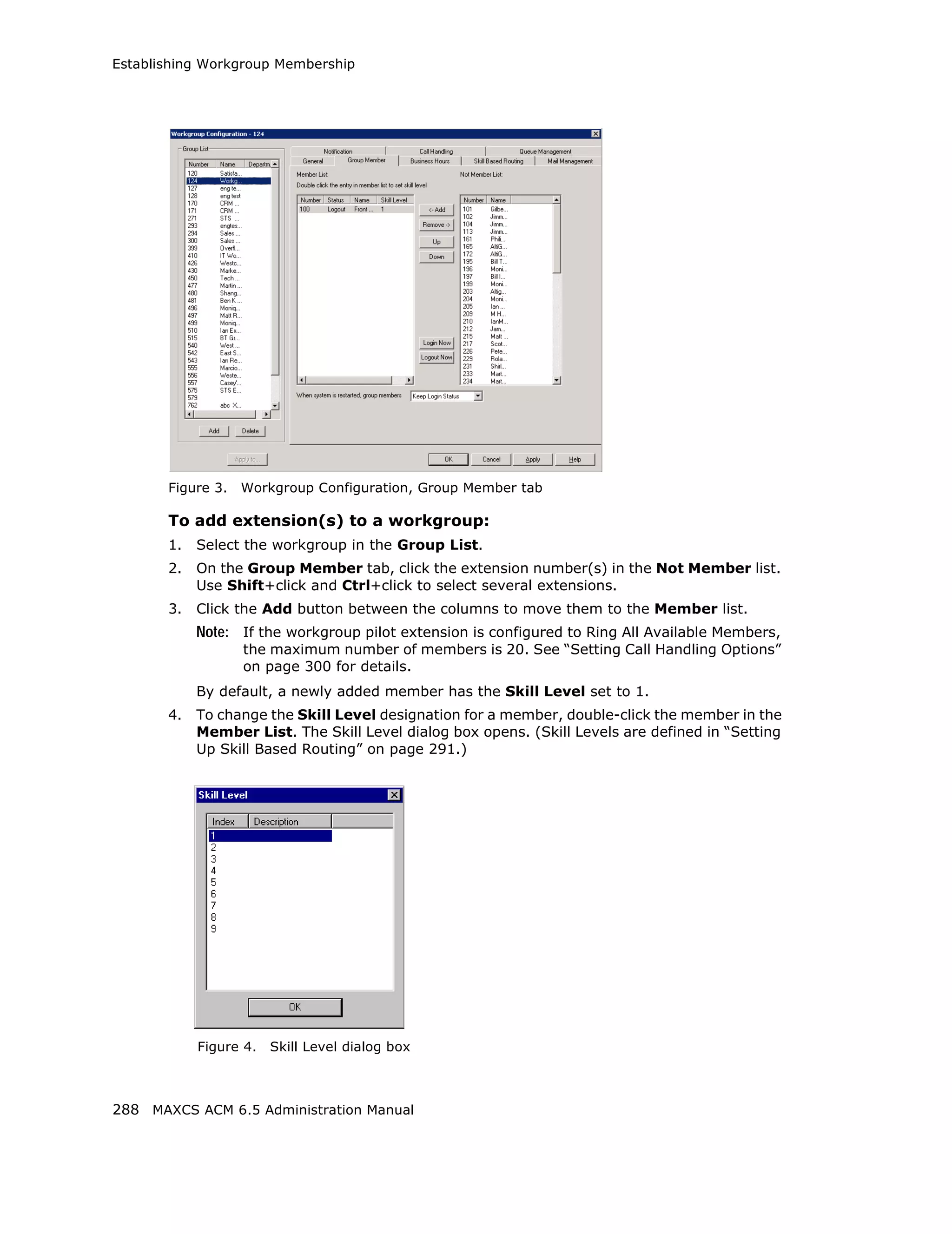 Establishing Workgroup Membership




       Figure 3.   Workgroup Configuration, Group Member tab

       To add extension(s) to a workgroup:
       1.   Select the workgroup in the Group List.
       2.   On the Group Member tab, click the extension number(s) in the Not Member list.
            Use Shift+click and Ctrl+click to select several extensions.
       3.   Click the Add button between the columns to move them to the Member list.
            Note: If the workgroup pilot extension is configured to Ring All Available Members,
                   the maximum number of members is 20. See “Setting Call Handling Options”
                   on page 300 for details.
            By default, a newly added member has the Skill Level set to 1.
       4.   To change the Skill Level designation for a member, double-click the member in the
            Member List. The Skill Level dialog box opens. (Skill Levels are defined in “Setting
            Up Skill Based Routing” on page 291.)




            Figure 4.   Skill Level dialog box



288 MAXCS ACM 6.5 Administration Manual
 