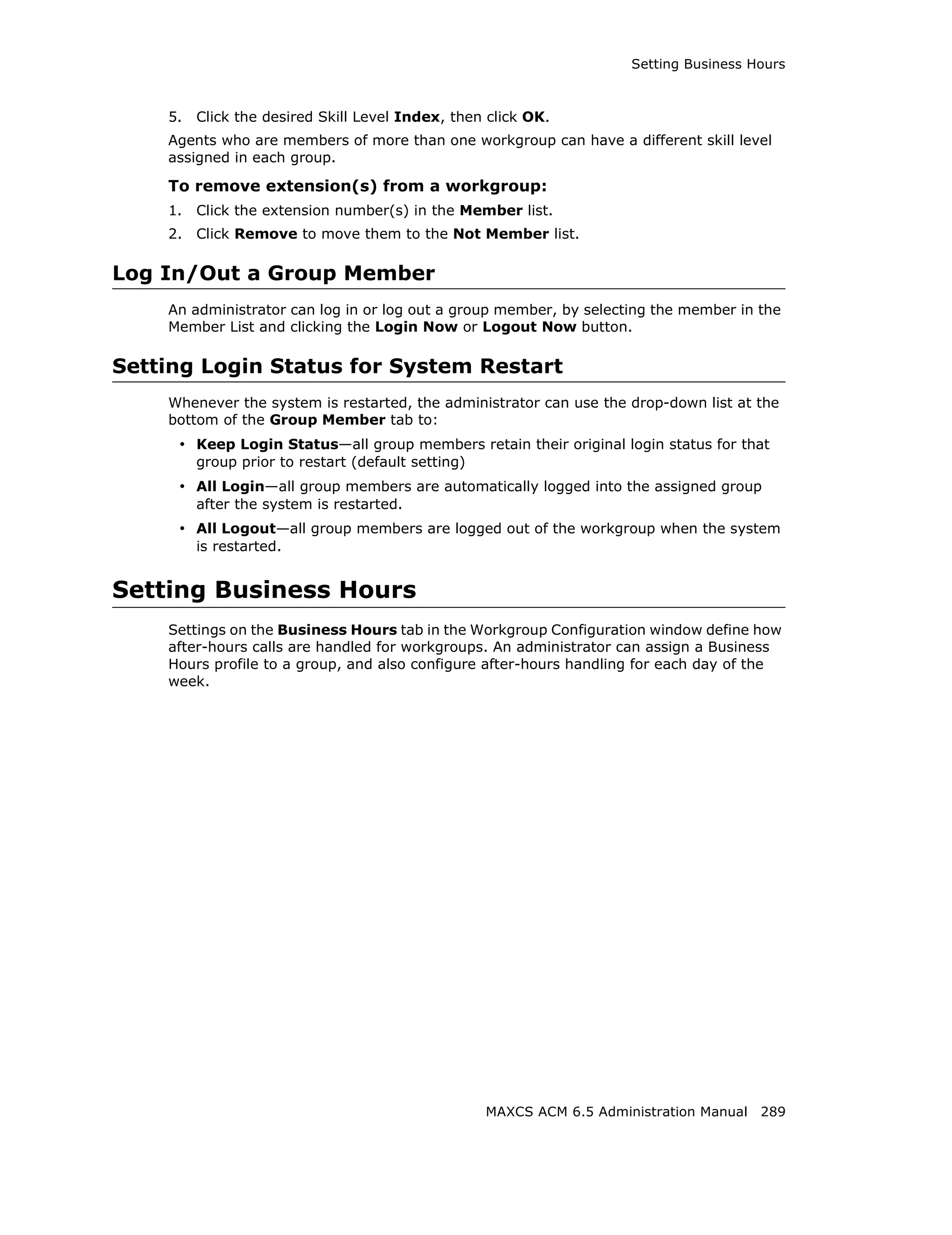 Setting Business Hours



    5.   Click the desired Skill Level Index, then click OK.
    Agents who are members of more than one workgroup can have a different skill level
    assigned in each group.

    To remove extension(s) from a workgroup:
    1.   Click the extension number(s) in the Member list.
    2.   Click Remove to move them to the Not Member list.

Log In/Out a Group Member
    An administrator can log in or log out a group member, by selecting the member in the
    Member List and clicking the Login Now or Logout Now button.

Setting Login Status for System Restart
    Whenever the system is restarted, the administrator can use the drop-down list at the
    bottom of the Group Member tab to:
     • Keep Login Status—all group members retain their original login status for that
         group prior to restart (default setting)
     • All Login—all group members are automatically logged into the assigned group
         after the system is restarted.
     • All Logout—all group members are logged out of the workgroup when the system
         is restarted.


Setting Business Hours
    Settings on the Business Hours tab in the Workgroup Configuration window define how
    after-hours calls are handled for workgroups. An administrator can assign a Business
    Hours profile to a group, and also configure after-hours handling for each day of the
    week.




                                                    MAXCS ACM 6.5 Administration Manual 289
 