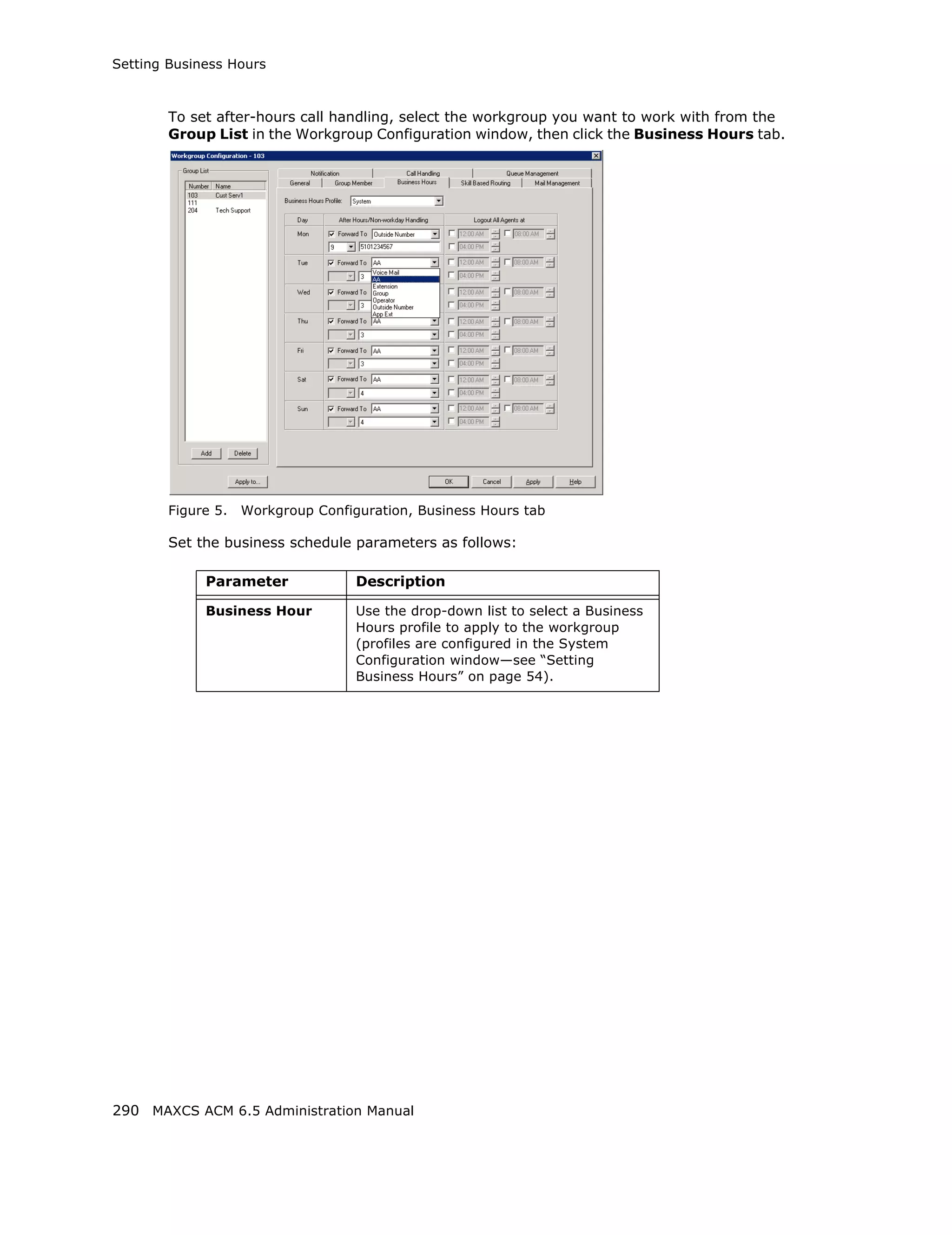 Setting Business Hours



        To set after-hours call handling, select the workgroup you want to work with from the
        Group List in the Workgroup Configuration window, then click the Business Hours tab.




        Figure 5.   Workgroup Configuration, Business Hours tab

        Set the business schedule parameters as follows:

             Parameter              Description

             Business Hour          Use the drop-down list to select a Business
                                    Hours profile to apply to the workgroup
                                    (profiles are configured in the System
                                    Configuration window—see “Setting
                                    Business Hours” on page 54).




290 MAXCS ACM 6.5 Administration Manual
 