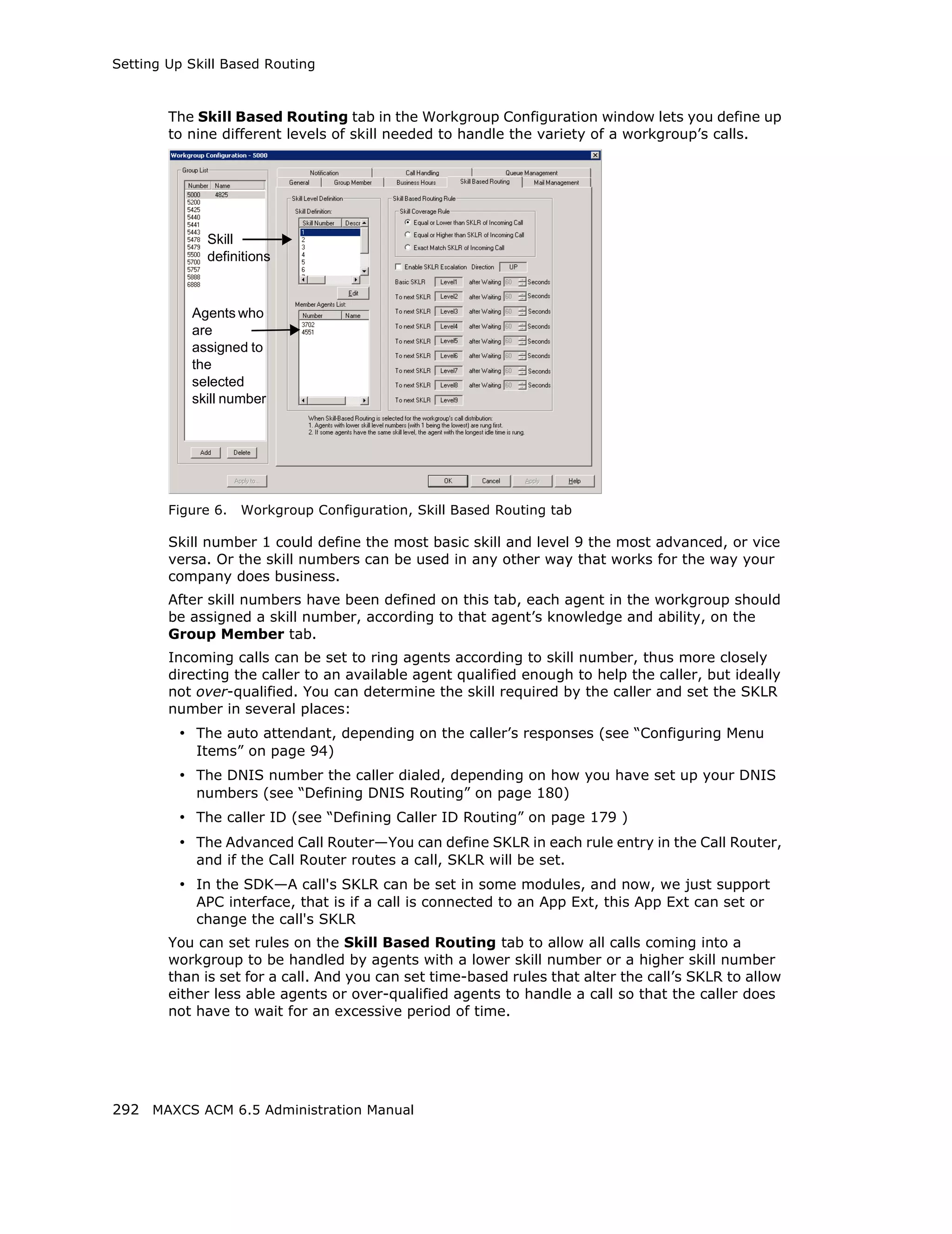 Setting Up Skill Based Routing



        The Skill Based Routing tab in the Workgroup Configuration window lets you define up
        to nine different levels of skill needed to handle the variety of a workgroup’s calls.




              Skill
              definitions



           Agents who
           are
           assigned to
           the
           selected
           skill number




        Figure 6.   Workgroup Configuration, Skill Based Routing tab

        Skill number 1 could define the most basic skill and level 9 the most advanced, or vice
        versa. Or the skill numbers can be used in any other way that works for the way your
        company does business.
        After skill numbers have been defined on this tab, each agent in the workgroup should
        be assigned a skill number, according to that agent’s knowledge and ability, on the
        Group Member tab.
        Incoming calls can be set to ring agents according to skill number, thus more closely
        directing the caller to an available agent qualified enough to help the caller, but ideally
        not over-qualified. You can determine the skill required by the caller and set the SKLR
        number in several places:
         • The auto attendant, depending on the caller’s responses (see “Configuring Menu
            Items” on page 94)
         • The DNIS number the caller dialed, depending on how you have set up your DNIS
            numbers (see “Defining DNIS Routing” on page 180)
         • The caller ID (see “Defining Caller ID Routing” on page 179 )
         • The Advanced Call Router—You can define SKLR in each rule entry in the Call Router,
            and if the Call Router routes a call, SKLR will be set.
         • In the SDK—A call's SKLR can be set in some modules, and now, we just support
            APC interface, that is if a call is connected to an App Ext, this App Ext can set or
            change the call's SKLR
        You can set rules on the Skill Based Routing tab to allow all calls coming into a
        workgroup to be handled by agents with a lower skill number or a higher skill number
        than is set for a call. And you can set time-based rules that alter the call’s SKLR to allow
        either less able agents or over-qualified agents to handle a call so that the caller does
        not have to wait for an excessive period of time.




292 MAXCS ACM 6.5 Administration Manual
 