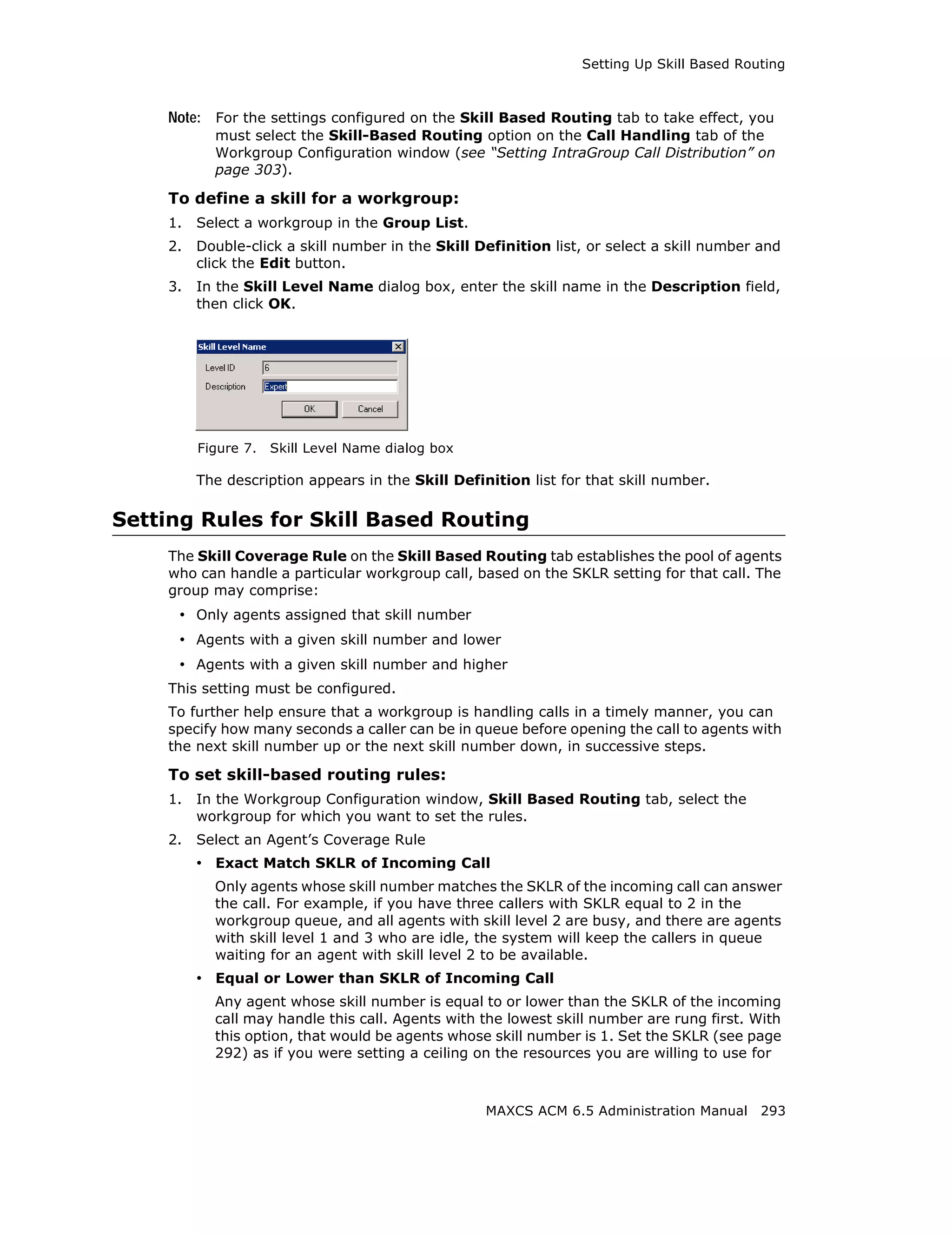 Setting Up Skill Based Routing



    Note: For the settings configured on the Skill Based Routing tab to take effect, you
           must select the Skill-Based Routing option on the Call Handling tab of the
           Workgroup Configuration window (see “Setting IntraGroup Call Distribution” on
           page 303).

    To define a skill for a workgroup:
    1.   Select a workgroup in the Group List.
    2.   Double-click a skill number in the Skill Definition list, or select a skill number and
         click the Edit button.
    3.   In the Skill Level Name dialog box, enter the skill name in the Description field,
         then click OK.




         Figure 7.   Skill Level Name dialog box

         The description appears in the Skill Definition list for that skill number.

Setting Rules for Skill Based Routing
    The Skill Coverage Rule on the Skill Based Routing tab establishes the pool of agents
    who can handle a particular workgroup call, based on the SKLR setting for that call. The
    group may comprise:
     • Only agents assigned that skill number
     • Agents with a given skill number and lower
     • Agents with a given skill number and higher
    This setting must be configured.
    To further help ensure that a workgroup is handling calls in a timely manner, you can
    specify how many seconds a caller can be in queue before opening the call to agents with
    the next skill number up or the next skill number down, in successive steps.

    To set skill-based routing rules:
    1.   In the Workgroup Configuration window, Skill Based Routing tab, select the
         workgroup for which you want to set the rules.
    2.   Select an Agent’s Coverage Rule
         • Exact Match SKLR of Incoming Call
           Only agents whose skill number matches the SKLR of the incoming call can answer
           the call. For example, if you have three callers with SKLR equal to 2 in the
           workgroup queue, and all agents with skill level 2 are busy, and there are agents
           with skill level 1 and 3 who are idle, the system will keep the callers in queue
           waiting for an agent with skill level 2 to be available.
         • Equal or Lower than SKLR of Incoming Call
           Any agent whose skill number is equal to or lower than the SKLR of the incoming
           call may handle this call. Agents with the lowest skill number are rung first. With
           this option, that would be agents whose skill number is 1. Set the SKLR (see page
           292) as if you were setting a ceiling on the resources you are willing to use for



                                                   MAXCS ACM 6.5 Administration Manual 293
 