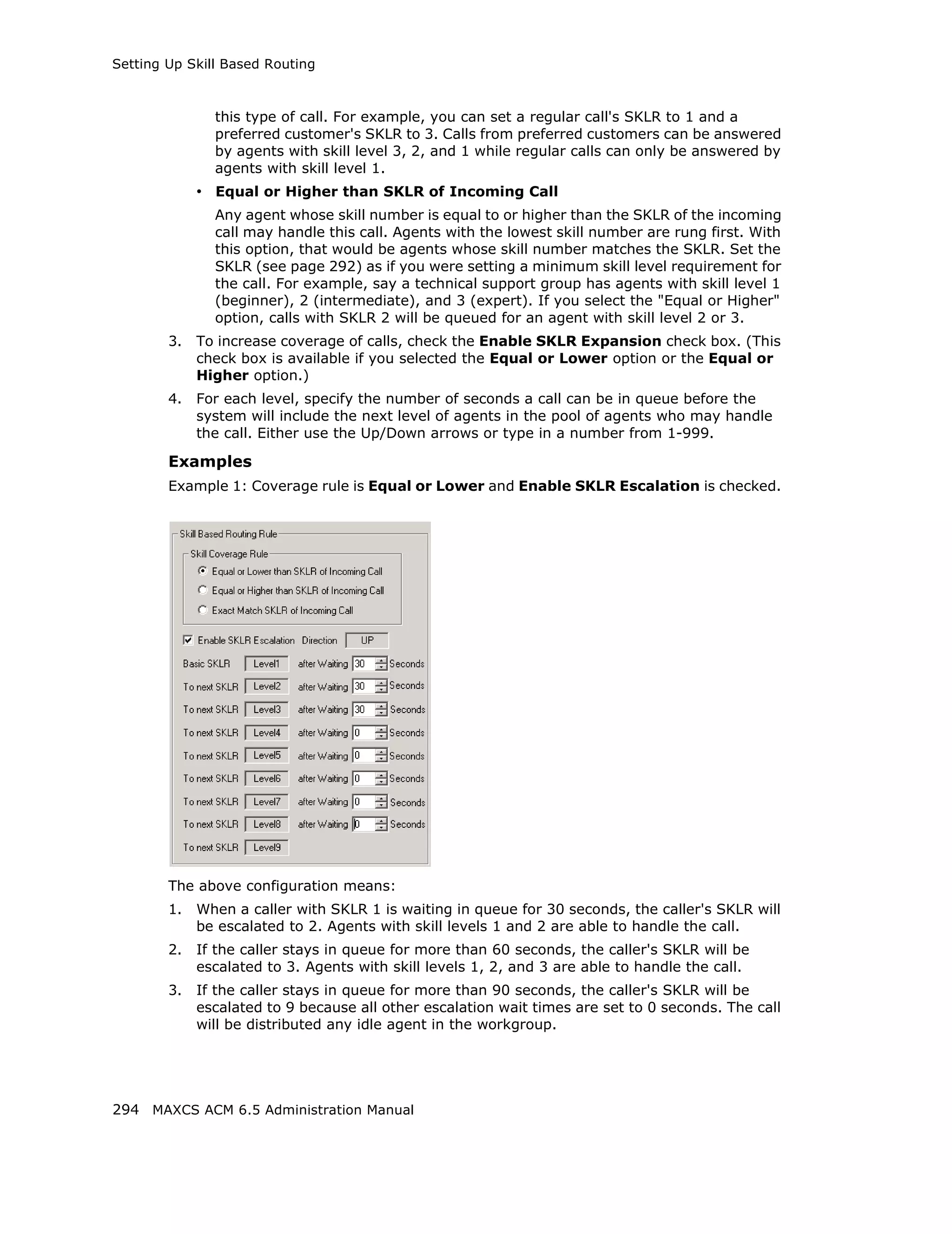 Setting Up Skill Based Routing



               this type of call. For example, you can set a regular call's SKLR to 1 and a
               preferred customer's SKLR to 3. Calls from preferred customers can be answered
               by agents with skill level 3, 2, and 1 while regular calls can only be answered by
               agents with skill level 1.
             • Equal or Higher than SKLR of Incoming Call
               Any agent whose skill number is equal to or higher than the SKLR of the incoming
               call may handle this call. Agents with the lowest skill number are rung first. With
               this option, that would be agents whose skill number matches the SKLR. Set the
               SKLR (see page 292) as if you were setting a minimum skill level requirement for
               the call. For example, say a technical support group has agents with skill level 1
               (beginner), 2 (intermediate), and 3 (expert). If you select the "Equal or Higher"
               option, calls with SKLR 2 will be queued for an agent with skill level 2 or 3.
        3.   To increase coverage of calls, check the Enable SKLR Expansion check box. (This
             check box is available if you selected the Equal or Lower option or the Equal or
             Higher option.)
        4.   For each level, specify the number of seconds a call can be in queue before the
             system will include the next level of agents in the pool of agents who may handle
             the call. Either use the Up/Down arrows or type in a number from 1-999.

        Examples
        Example 1: Coverage rule is Equal or Lower and Enable SKLR Escalation is checked.




        The above configuration means:
        1.   When a caller with SKLR 1 is waiting in queue for 30 seconds, the caller's SKLR will
             be escalated to 2. Agents with skill levels 1 and 2 are able to handle the call.
        2.   If the caller stays in queue for more than 60 seconds, the caller's SKLR will be
             escalated to 3. Agents with skill levels 1, 2, and 3 are able to handle the call.
        3.   If the caller stays in queue for more than 90 seconds, the caller's SKLR will be
             escalated to 9 because all other escalation wait times are set to 0 seconds. The call
             will be distributed any idle agent in the workgroup.




294 MAXCS ACM 6.5 Administration Manual
 