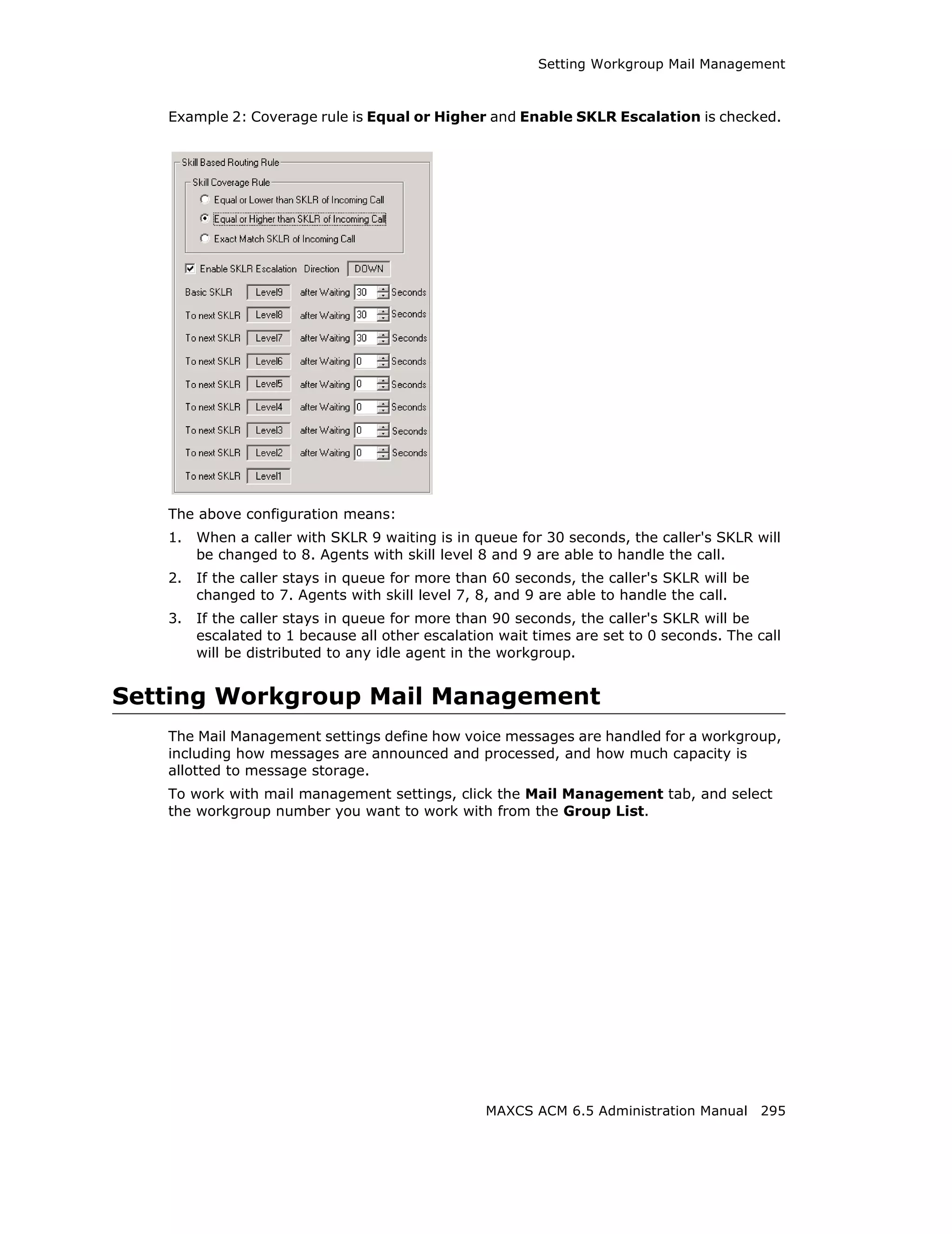 Setting Workgroup Mail Management



   Example 2: Coverage rule is Equal or Higher and Enable SKLR Escalation is checked.




   The above configuration means:
   1.   When a caller with SKLR 9 waiting is in queue for 30 seconds, the caller's SKLR will
        be changed to 8. Agents with skill level 8 and 9 are able to handle the call.
   2.   If the caller stays in queue for more than 60 seconds, the caller's SKLR will be
        changed to 7. Agents with skill level 7, 8, and 9 are able to handle the call.
   3.   If the caller stays in queue for more than 90 seconds, the caller's SKLR will be
        escalated to 1 because all other escalation wait times are set to 0 seconds. The call
        will be distributed to any idle agent in the workgroup.


Setting Workgroup Mail Management
   The Mail Management settings define how voice messages are handled for a workgroup,
   including how messages are announced and processed, and how much capacity is
   allotted to message storage.
   To work with mail management settings, click the Mail Management tab, and select
   the workgroup number you want to work with from the Group List.




                                                  MAXCS ACM 6.5 Administration Manual 295
 