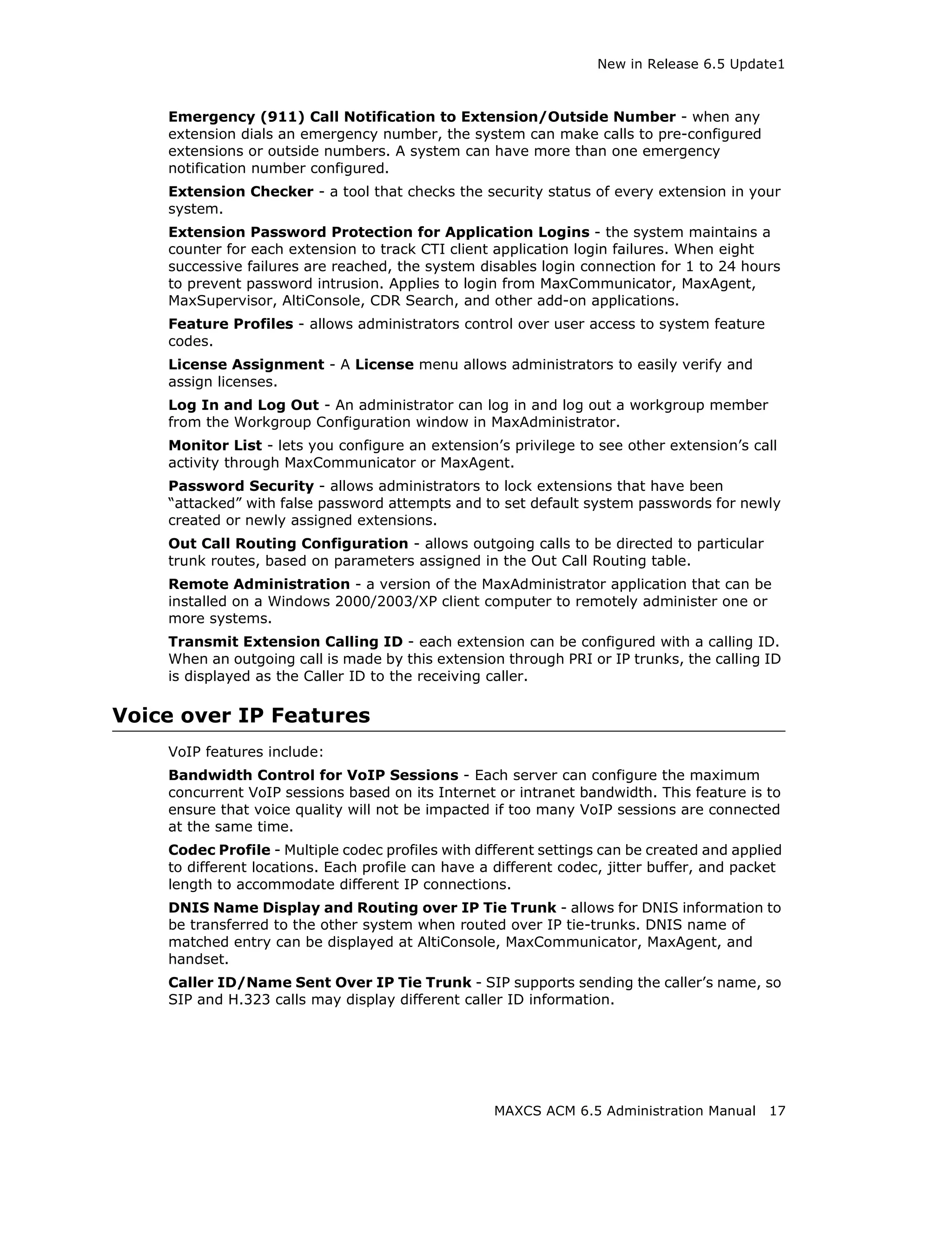 New in Release 6.5 Update1



    Emergency (911) Call Notification to Extension/Outside Number - when any
    extension dials an emergency number, the system can make calls to pre-configured
    extensions or outside numbers. A system can have more than one emergency
    notification number configured.
    Extension Checker - a tool that checks the security status of every extension in your
    system.
    Extension Password Protection for Application Logins - the system maintains a
    counter for each extension to track CTI client application login failures. When eight
    successive failures are reached, the system disables login connection for 1 to 24 hours
    to prevent password intrusion. Applies to login from MaxCommunicator, MaxAgent,
    MaxSupervisor, AltiConsole, CDR Search, and other add-on applications.
    Feature Profiles - allows administrators control over user access to system feature
    codes.
    License Assignment - A License menu allows administrators to easily verify and
    assign licenses.
    Log In and Log Out - An administrator can log in and log out a workgroup member
    from the Workgroup Configuration window in MaxAdministrator.
    Monitor List - lets you configure an extension’s privilege to see other extension’s call
    activity through MaxCommunicator or MaxAgent.
    Password Security - allows administrators to lock extensions that have been
    “attacked” with false password attempts and to set default system passwords for newly
    created or newly assigned extensions.
    Out Call Routing Configuration - allows outgoing calls to be directed to particular
    trunk routes, based on parameters assigned in the Out Call Routing table.
    Remote Administration - a version of the MaxAdministrator application that can be
    installed on a Windows 2000/2003/XP client computer to remotely administer one or
    more systems.
    Transmit Extension Calling ID - each extension can be configured with a calling ID.
    When an outgoing call is made by this extension through PRI or IP trunks, the calling ID
    is displayed as the Caller ID to the receiving caller.

Voice over IP Features
    VoIP features include:
    Bandwidth Control for VoIP Sessions - Each server can configure the maximum
    concurrent VoIP sessions based on its Internet or intranet bandwidth. This feature is to
    ensure that voice quality will not be impacted if too many VoIP sessions are connected
    at the same time.
    Codec Profile - Multiple codec profiles with different settings can be created and applied
    to different locations. Each profile can have a different codec, jitter buffer, and packet
    length to accommodate different IP connections.
    DNIS Name Display and Routing over IP Tie Trunk - allows for DNIS information to
    be transferred to the other system when routed over IP tie-trunks. DNIS name of
    matched entry can be displayed at AltiConsole, MaxCommunicator, MaxAgent, and
    handset.
    Caller ID/Name Sent Over IP Tie Trunk - SIP supports sending the caller’s name, so
    SIP and H.323 calls may display different caller ID information.




                                                   MAXCS ACM 6.5 Administration Manual      17
 