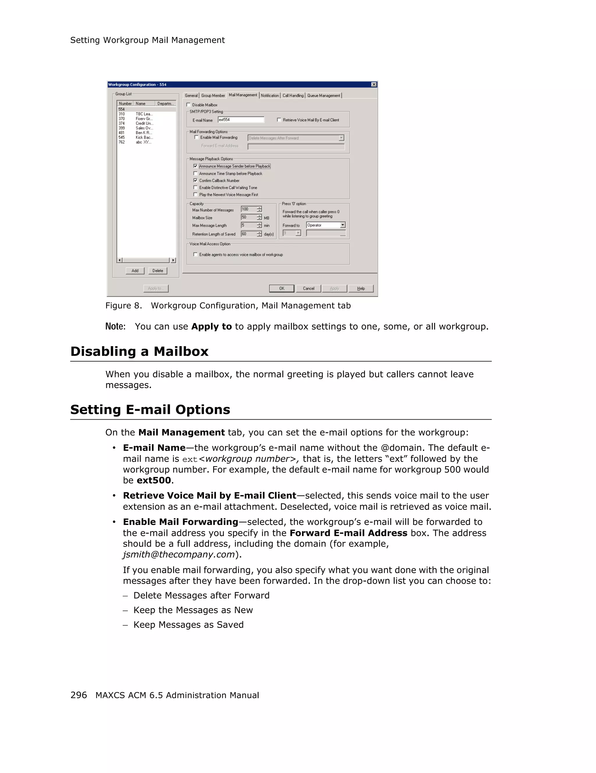Setting Workgroup Mail Management




       Figure 8.   Workgroup Configuration, Mail Management tab

       Note: You can use Apply to to apply mailbox settings to one, some, or all workgroup.

Disabling a Mailbox
       When you disable a mailbox, the normal greeting is played but callers cannot leave
       messages.

Setting E-mail Options
       On the Mail Management tab, you can set the e-mail options for the workgroup:
        • E-mail Name—the workgroup’s e-mail name without the @domain. The default e-
           mail name is ext<workgroup number>, that is, the letters “ext” followed by the
           workgroup number. For example, the default e-mail name for workgroup 500 would
           be ext500.
        • Retrieve Voice Mail by E-mail Client—selected, this sends voice mail to the user
           extension as an e-mail attachment. Deselected, voice mail is retrieved as voice mail.
        • Enable Mail Forwarding—selected, the workgroup’s e-mail will be forwarded to
           the e-mail address you specify in the Forward E-mail Address box. The address
           should be a full address, including the domain (for example,
           jsmith@thecompany.com).
           If you enable mail forwarding, you also specify what you want done with the original
           messages after they have been forwarded. In the drop-down list you can choose to:
           – Delete Messages after Forward
           – Keep the Messages as New
           – Keep Messages as Saved




296 MAXCS ACM 6.5 Administration Manual
 