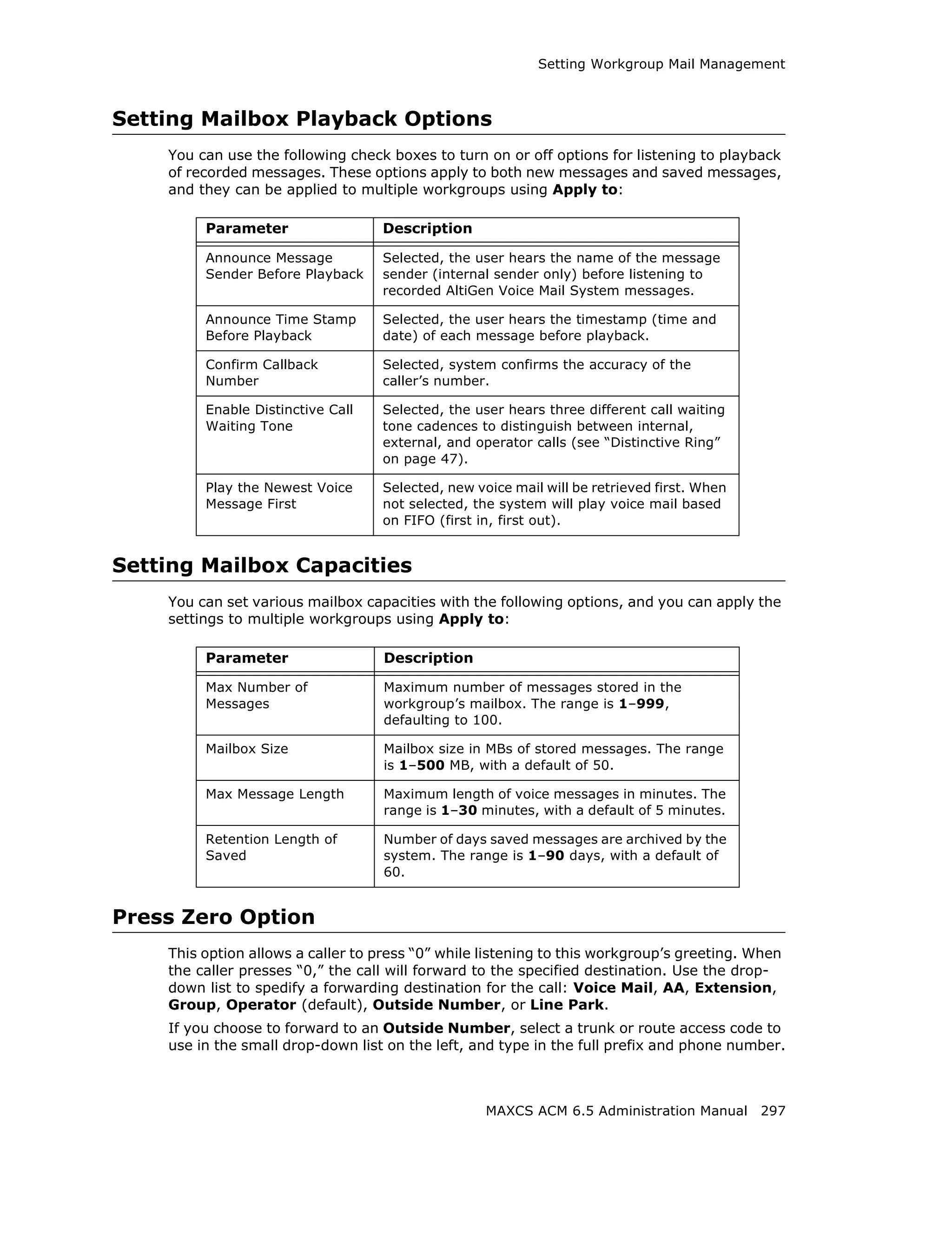 Setting Workgroup Mail Management



Setting Mailbox Playback Options
    You can use the following check boxes to turn on or off options for listening to playback
    of recorded messages. These options apply to both new messages and saved messages,
    and they can be applied to multiple workgroups using Apply to:

         Parameter                 Description

         Announce Message          Selected, the user hears the name of the message
         Sender Before Playback    sender (internal sender only) before listening to
                                   recorded AltiGen Voice Mail System messages.

         Announce Time Stamp       Selected, the user hears the timestamp (time and
         Before Playback           date) of each message before playback.

         Confirm Callback          Selected, system confirms the accuracy of the
         Number                    caller’s number.

         Enable Distinctive Call   Selected, the user hears three different call waiting
         Waiting Tone              tone cadences to distinguish between internal,
                                   external, and operator calls (see “Distinctive Ring”
                                   on page 47).

         Play the Newest Voice     Selected, new voice mail will be retrieved first. When
         Message First             not selected, the system will play voice mail based
                                   on FIFO (first in, first out).


Setting Mailbox Capacities
    You can set various mailbox capacities with the following options, and you can apply the
    settings to multiple workgroups using Apply to:

         Parameter                 Description

         Max Number of             Maximum number of messages stored in the
         Messages                  workgroup’s mailbox. The range is 1–999,
                                   defaulting to 100.

         Mailbox Size              Mailbox size in MBs of stored messages. The range
                                   is 1–500 MB, with a default of 50.

         Max Message Length        Maximum length of voice messages in minutes. The
                                   range is 1–30 minutes, with a default of 5 minutes.

         Retention Length of       Number of days saved messages are archived by the
         Saved                     system. The range is 1–90 days, with a default of
                                   60.


Press Zero Option
    This option allows a caller to press “0” while listening to this workgroup’s greeting. When
    the caller presses “0,” the call will forward to the specified destination. Use the drop-
    down list to spedify a forwarding destination for the call: Voice Mail, AA, Extension,
    Group, Operator (default), Outside Number, or Line Park.
    If you choose to forward to an Outside Number, select a trunk or route access code to
    use in the small drop-down list on the left, and type in the full prefix and phone number.



                                                   MAXCS ACM 6.5 Administration Manual 297
 