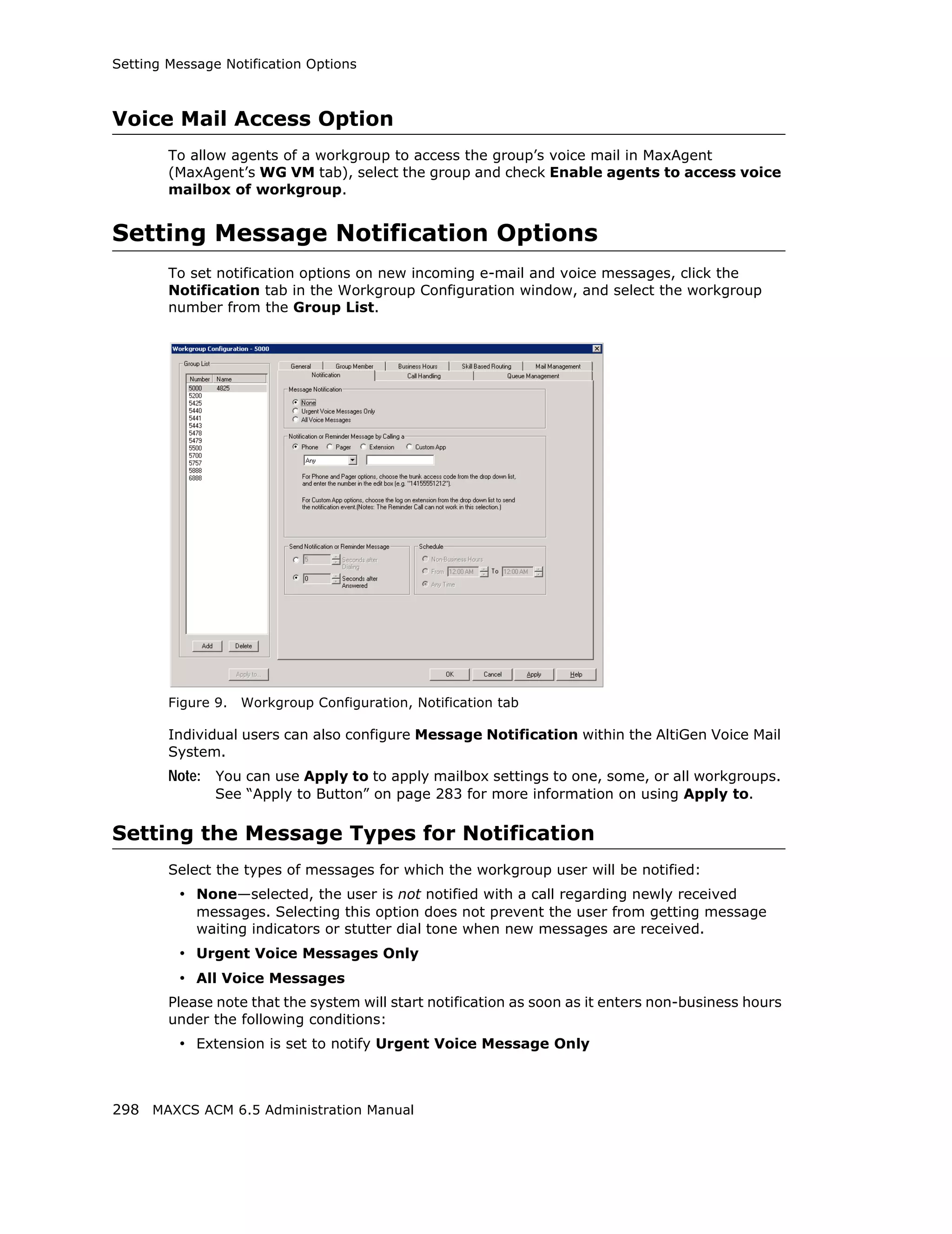 Setting Message Notification Options



Voice Mail Access Option
        To allow agents of a workgroup to access the group’s voice mail in MaxAgent
        (MaxAgent’s WG VM tab), select the group and check Enable agents to access voice
        mailbox of workgroup.


Setting Message Notification Options
        To set notification options on new incoming e-mail and voice messages, click the
        Notification tab in the Workgroup Configuration window, and select the workgroup
        number from the Group List.




        Figure 9.   Workgroup Configuration, Notification tab

        Individual users can also configure Message Notification within the AltiGen Voice Mail
        System.
        Note: You can use Apply to to apply mailbox settings to one, some, or all workgroups.
               See “Apply to Button” on page 283 for more information on using Apply to.

Setting the Message Types for Notification
        Select the types of messages for which the workgroup user will be notified:
         • None—selected, the user is not notified with a call regarding newly received
            messages. Selecting this option does not prevent the user from getting message
            waiting indicators or stutter dial tone when new messages are received.
         • Urgent Voice Messages Only
         • All Voice Messages
        Please note that the system will start notification as soon as it enters non-business hours
        under the following conditions:
         • Extension is set to notify Urgent Voice Message Only



298 MAXCS ACM 6.5 Administration Manual
 