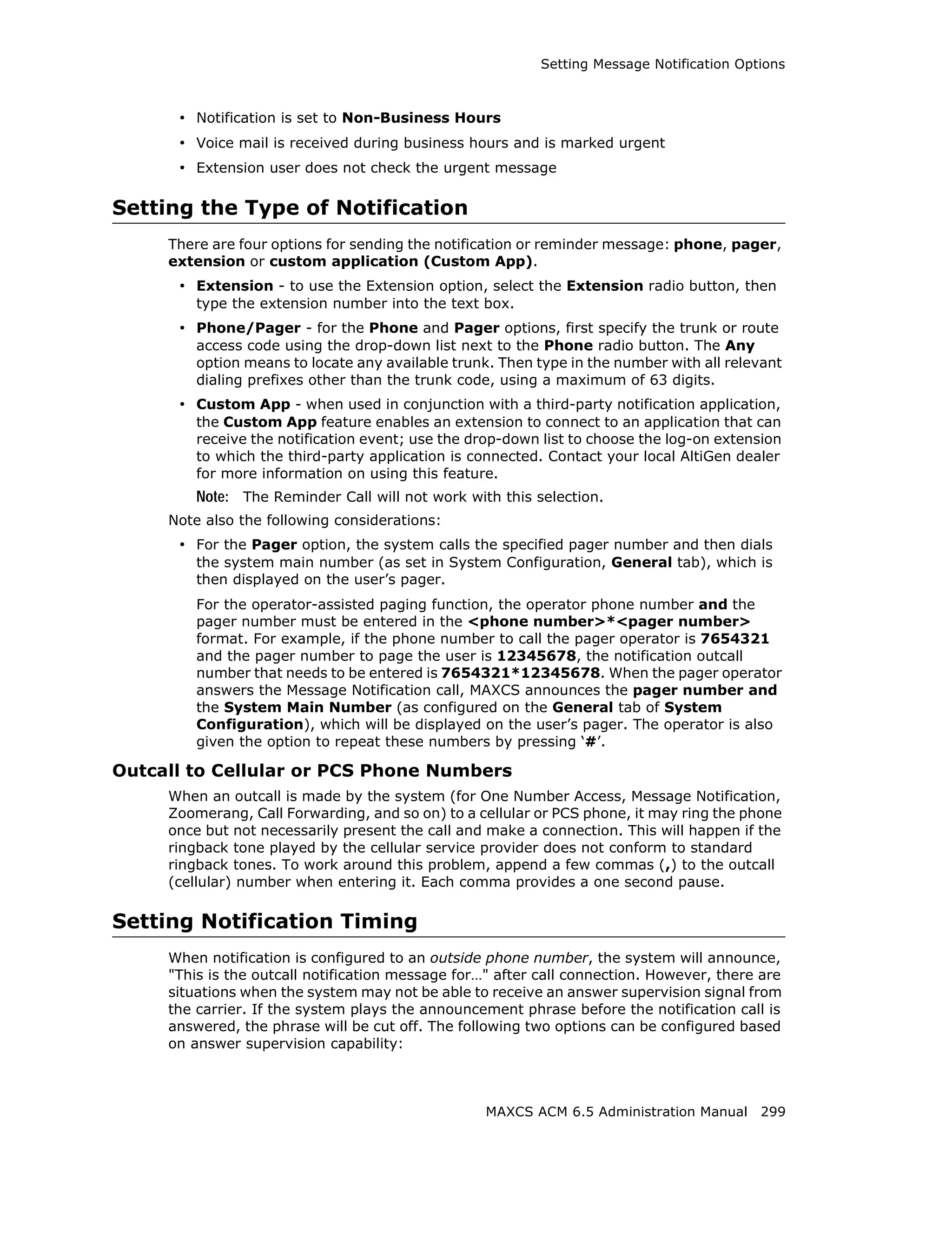 Setting Message Notification Options



      • Notification is set to Non-Business Hours
      • Voice mail is received during business hours and is marked urgent
      • Extension user does not check the urgent message

Setting the Type of Notification
     There are four options for sending the notification or reminder message: phone, pager,
     extension or custom application (Custom App).
      • Extension - to use the Extension option, select the Extension radio button, then
         type the extension number into the text box.
      • Phone/Pager - for the Phone and Pager options, first specify the trunk or route
         access code using the drop-down list next to the Phone radio button. The Any
         option means to locate any available trunk. Then type in the number with all relevant
         dialing prefixes other than the trunk code, using a maximum of 63 digits.
      • Custom App - when used in conjunction with a third-party notification application,
         the Custom App feature enables an extension to connect to an application that can
         receive the notification event; use the drop-down list to choose the log-on extension
         to which the third-party application is connected. Contact your local AltiGen dealer
         for more information on using this feature.
         Note: The Reminder Call will not work with this selection.
     Note also the following considerations:
      • For the Pager option, the system calls the specified pager number and then dials
         the system main number (as set in System Configuration, General tab), which is
         then displayed on the user’s pager.
         For the operator-assisted paging function, the operator phone number and the
         pager number must be entered in the <phone number>*<pager number>
         format. For example, if the phone number to call the pager operator is 7654321
         and the pager number to page the user is 12345678, the notification outcall
         number that needs to be entered is 7654321*12345678. When the pager operator
         answers the Message Notification call, MAXCS announces the pager number and
         the System Main Number (as configured on the General tab of System
         Configuration), which will be displayed on the user’s pager. The operator is also
         given the option to repeat these numbers by pressing ‘#’.

Outcall to Cellular or PCS Phone Numbers
     When an outcall is made by the system (for One Number Access, Message Notification,
     Zoomerang, Call Forwarding, and so on) to a cellular or PCS phone, it may ring the phone
     once but not necessarily present the call and make a connection. This will happen if the
     ringback tone played by the cellular service provider does not conform to standard
     ringback tones. To work around this problem, append a few commas (,) to the outcall
     (cellular) number when entering it. Each comma provides a one second pause.

Setting Notification Timing
     When notification is configured to an outside phone number, the system will announce,
     "This is the outcall notification message for…" after call connection. However, there are
     situations when the system may not be able to receive an answer supervision signal from
     the carrier. If the system plays the announcement phrase before the notification call is
     answered, the phrase will be cut off. The following two options can be configured based
     on answer supervision capability:



                                                   MAXCS ACM 6.5 Administration Manual 299
 