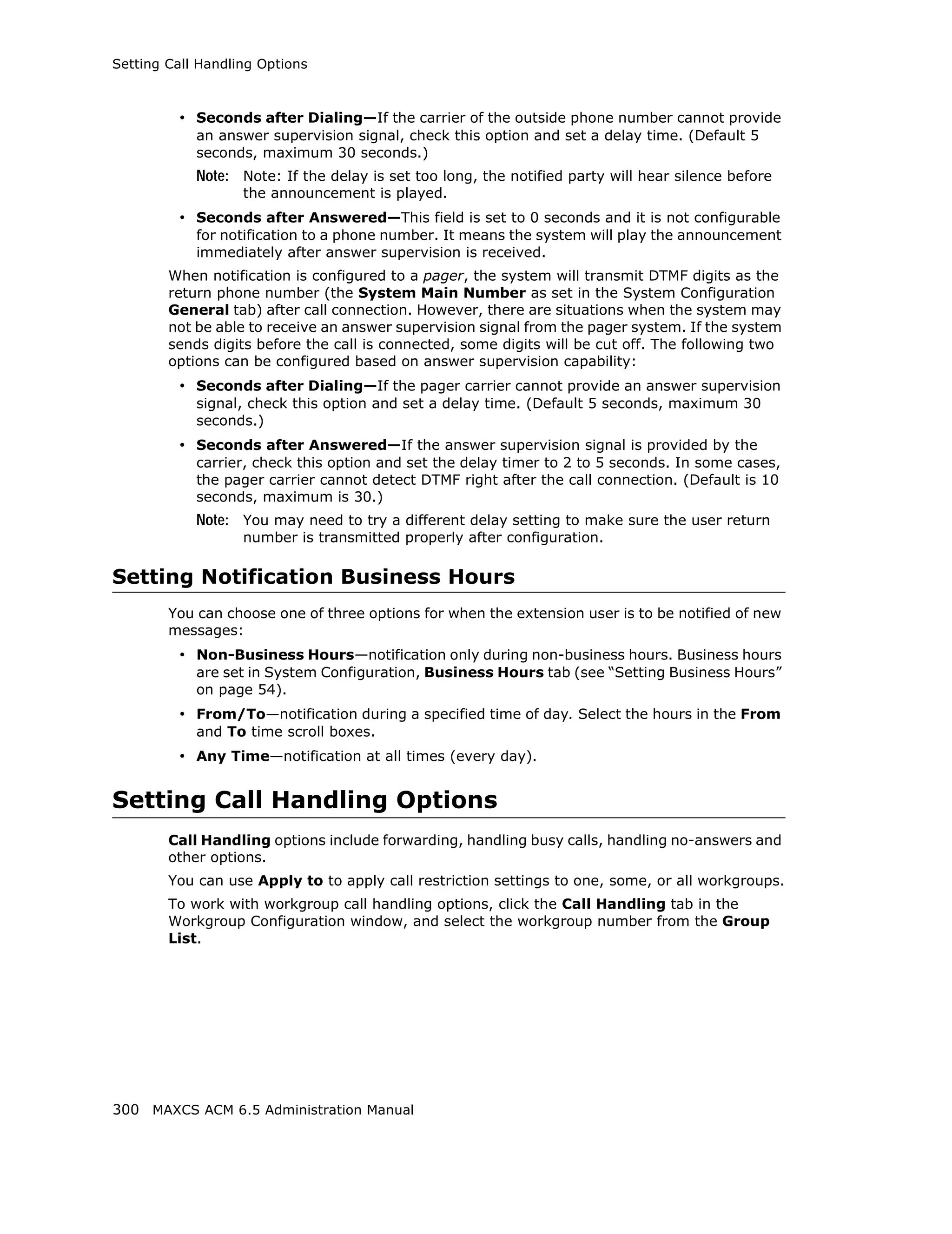 Setting Call Handling Options



         • Seconds after Dialing—If the carrier of the outside phone number cannot provide
            an answer supervision signal, check this option and set a delay time. (Default 5
            seconds, maximum 30 seconds.)
            Note: Note: If the delay is set too long, the notified party will hear silence before
                   the announcement is played.
         • Seconds after Answered—This field is set to 0 seconds and it is not configurable
            for notification to a phone number. It means the system will play the announcement
            immediately after answer supervision is received.
        When notification is configured to a pager, the system will transmit DTMF digits as the
        return phone number (the System Main Number as set in the System Configuration
        General tab) after call connection. However, there are situations when the system may
        not be able to receive an answer supervision signal from the pager system. If the system
        sends digits before the call is connected, some digits will be cut off. The following two
        options can be configured based on answer supervision capability:
         • Seconds after Dialing—If the pager carrier cannot provide an answer supervision
            signal, check this option and set a delay time. (Default 5 seconds, maximum 30
            seconds.)
         • Seconds after Answered—If the answer supervision signal is provided by the
            carrier, check this option and set the delay timer to 2 to 5 seconds. In some cases,
            the pager carrier cannot detect DTMF right after the call connection. (Default is 10
            seconds, maximum is 30.)
            Note: You may need to try a different delay setting to make sure the user return
                   number is transmitted properly after configuration.

Setting Notification Business Hours
        You can choose one of three options for when the extension user is to be notified of new
        messages:
         • Non-Business Hours—notification only during non-business hours. Business hours
            are set in System Configuration, Business Hours tab (see “Setting Business Hours”
            on page 54).
         • From/To—notification during a specified time of day. Select the hours in the From
            and To time scroll boxes.
         • Any Time—notification at all times (every day).


Setting Call Handling Options
        Call Handling options include forwarding, handling busy calls, handling no-answers and
        other options.
        You can use Apply to to apply call restriction settings to one, some, or all workgroups.
        To work with workgroup call handling options, click the Call Handling tab in the
        Workgroup Configuration window, and select the workgroup number from the Group
        List.




300 MAXCS ACM 6.5 Administration Manual
 