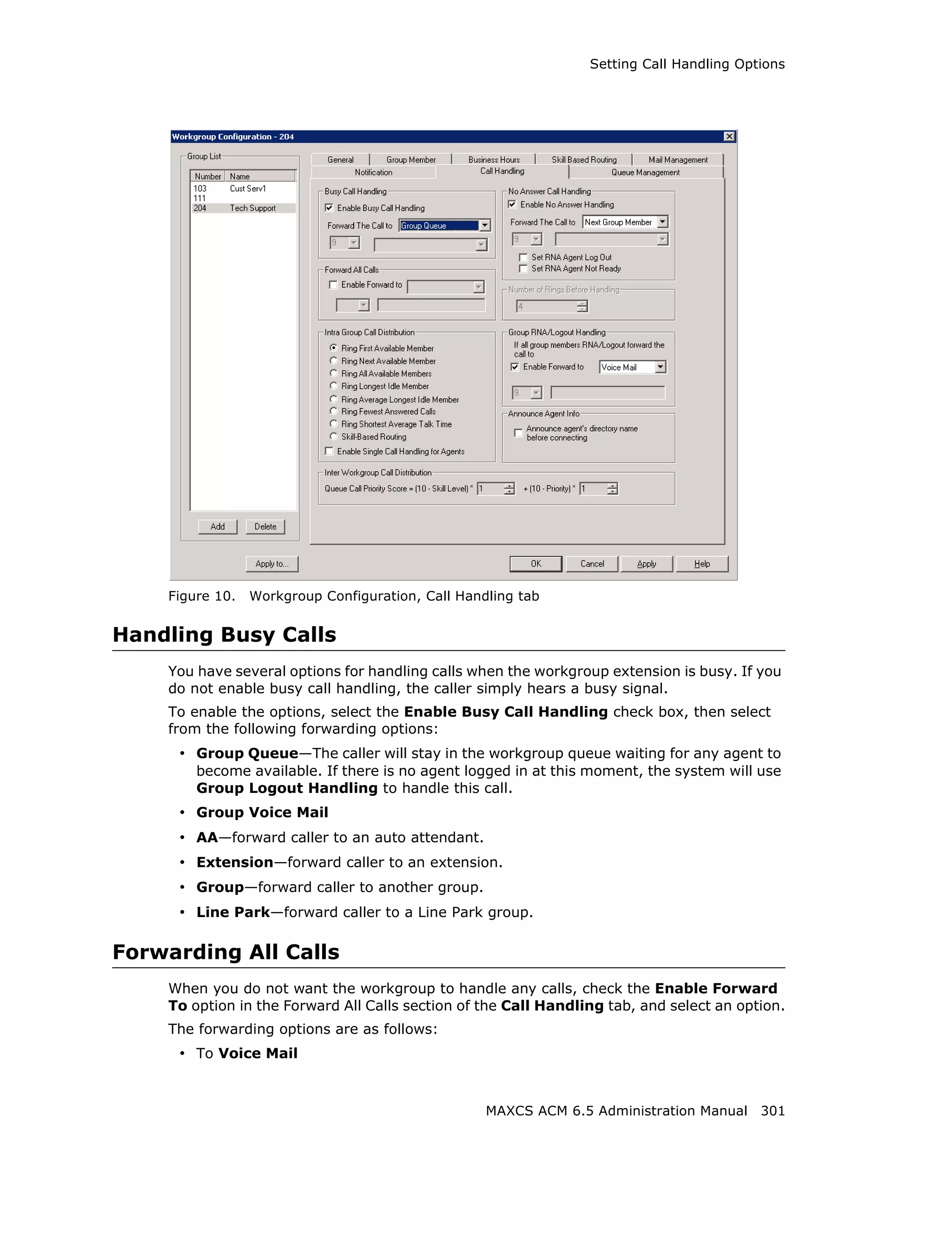 Setting Call Handling Options




    Figure 10.   Workgroup Configuration, Call Handling tab


Handling Busy Calls
    You have several options for handling calls when the workgroup extension is busy. If you
    do not enable busy call handling, the caller simply hears a busy signal.
    To enable the options, select the Enable Busy Call Handling check box, then select
    from the following forwarding options:
     • Group Queue—The caller will stay in the workgroup queue waiting for any agent to
        become available. If there is no agent logged in at this moment, the system will use
        Group Logout Handling to handle this call.
     • Group Voice Mail
     • AA—forward caller to an auto attendant.
     • Extension—forward caller to an extension.
     • Group—forward caller to another group.
     • Line Park—forward caller to a Line Park group.

Forwarding All Calls
    When you do not want the workgroup to handle any calls, check the Enable Forward
    To option in the Forward All Calls section of the Call Handling tab, and select an option.
    The forwarding options are as follows:
     • To Voice Mail


                                                   MAXCS ACM 6.5 Administration Manual 301
 