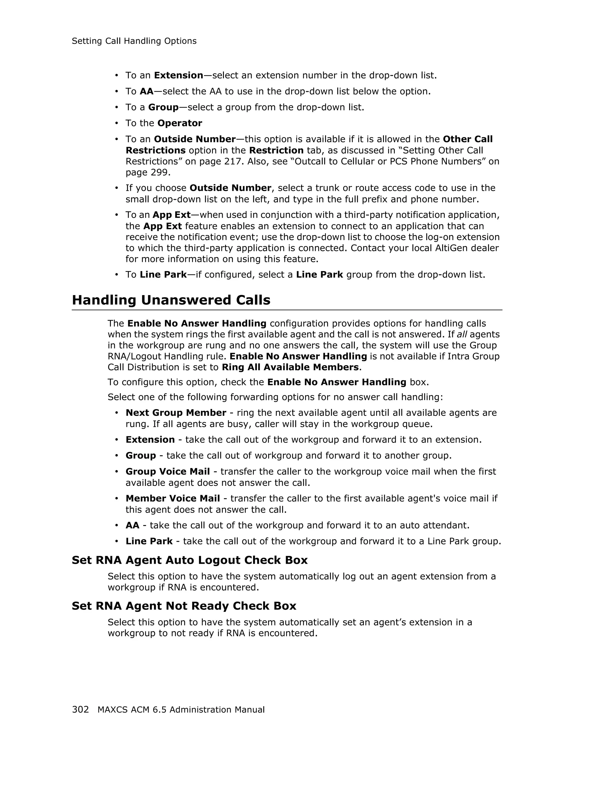 Setting Call Handling Options



         • To an Extension—select an extension number in the drop-down list.
         • To AA—select the AA to use in the drop-down list below the option.
         • To a Group—select a group from the drop-down list.
         • To the Operator
         • To an Outside Number—this option is available if it is allowed in the Other Call
            Restrictions option in the Restriction tab, as discussed in “Setting Other Call
            Restrictions” on page 217. Also, see “Outcall to Cellular or PCS Phone Numbers” on
            page 299.
         • If you choose Outside Number, select a trunk or route access code to use in the
            small drop-down list on the left, and type in the full prefix and phone number.
         • To an App Ext—when used in conjunction with a third-party notification application,
            the App Ext feature enables an extension to connect to an application that can
            receive the notification event; use the drop-down list to choose the log-on extension
            to which the third-party application is connected. Contact your local AltiGen dealer
            for more information on using this feature.
         • To Line Park—if configured, select a Line Park group from the drop-down list.

Handling Unanswered Calls
        The Enable No Answer Handling configuration provides options for handling calls
        when the system rings the first available agent and the call is not answered. If all agents
        in the workgroup are rung and no one answers the call, the system will use the Group
        RNA/Logout Handling rule. Enable No Answer Handling is not available if Intra Group
        Call Distribution is set to Ring All Available Members.
        To configure this option, check the Enable No Answer Handling box.
        Select one of the following forwarding options for no answer call handling:
         • Next Group Member - ring the next available agent until all available agents are
            rung. If all agents are busy, caller will stay in the workgroup queue.
         • Extension - take the call out of the workgroup and forward it to an extension.
         • Group - take the call out of workgroup and forward it to another group.
         • Group Voice Mail - transfer the caller to the workgroup voice mail when the first
            available agent does not answer the call.
         • Member Voice Mail - transfer the caller to the first available agent's voice mail if
            this agent does not answer the call.
         • AA - take the call out of the workgroup and forward it to an auto attendant.
         • Line Park - take the call out of the workgroup and forward it to a Line Park group.
Set RNA Agent Auto Logout Check Box
        Select this option to have the system automatically log out an agent extension from a
        workgroup if RNA is encountered.

Set RNA Agent Not Ready Check Box
        Select this option to have the system automatically set an agent’s extension in a
        workgroup to not ready if RNA is encountered.




302 MAXCS ACM 6.5 Administration Manual
 