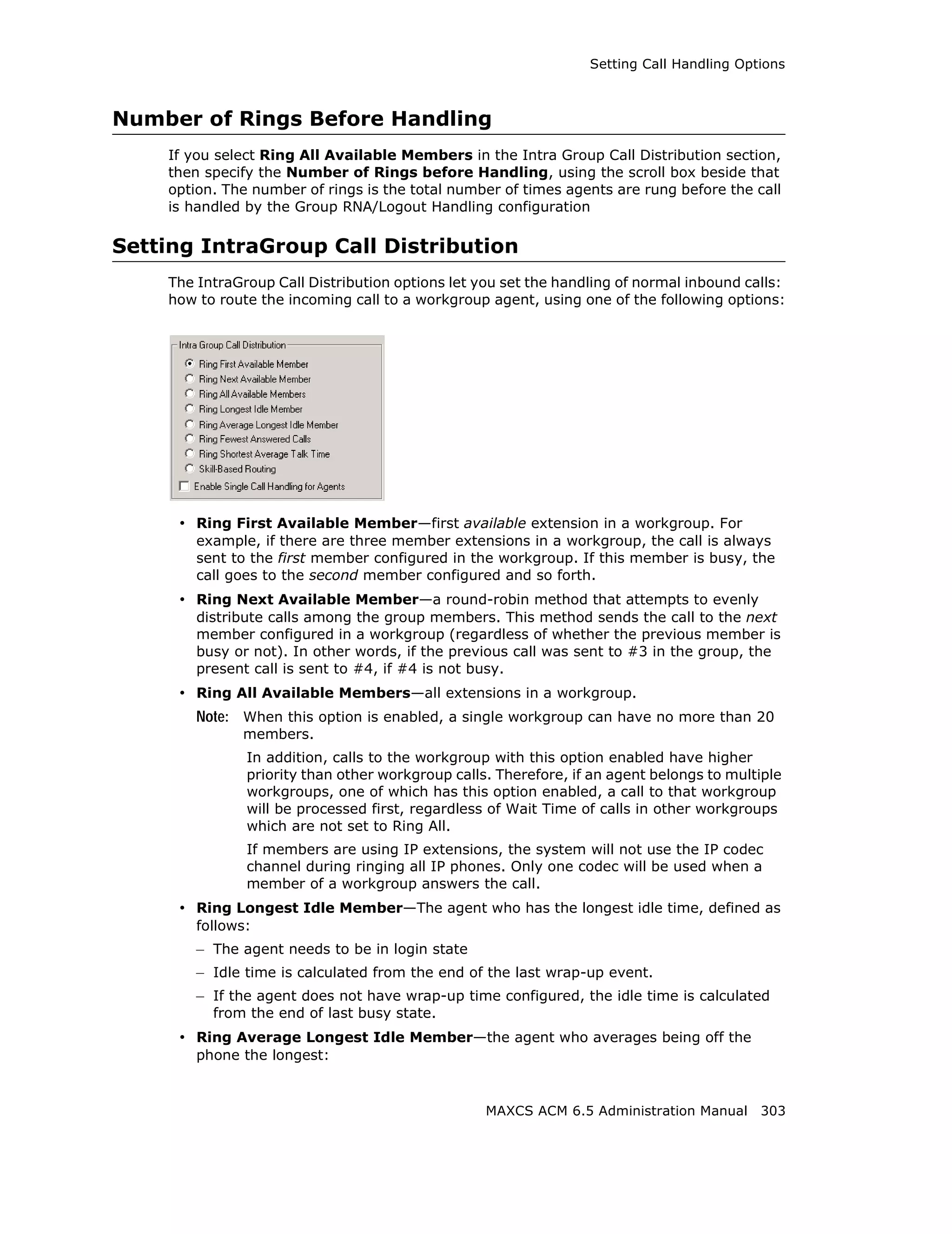 Setting Call Handling Options



Number of Rings Before Handling
    If you select Ring All Available Members in the Intra Group Call Distribution section,
    then specify the Number of Rings before Handling, using the scroll box beside that
    option. The number of rings is the total number of times agents are rung before the call
    is handled by the Group RNA/Logout Handling configuration

Setting IntraGroup Call Distribution
    The IntraGroup Call Distribution options let you set the handling of normal inbound calls:
    how to route the incoming call to a workgroup agent, using one of the following options:




     • Ring First Available Member—first available extension in a workgroup. For
        example, if there are three member extensions in a workgroup, the call is always
        sent to the first member configured in the workgroup. If this member is busy, the
        call goes to the second member configured and so forth.
     • Ring Next Available Member—a round-robin method that attempts to evenly
        distribute calls among the group members. This method sends the call to the next
        member configured in a workgroup (regardless of whether the previous member is
        busy or not). In other words, if the previous call was sent to #3 in the group, the
        present call is sent to #4, if #4 is not busy.
     • Ring All Available Members—all extensions in a workgroup.
        Note: When this option is enabled, a single workgroup can have no more than 20
              members.
               In addition, calls to the workgroup with this option enabled have higher
               priority than other workgroup calls. Therefore, if an agent belongs to multiple
               workgroups, one of which has this option enabled, a call to that workgroup
               will be processed first, regardless of Wait Time of calls in other workgroups
               which are not set to Ring All.
               If members are using IP extensions, the system will not use the IP codec
               channel during ringing all IP phones. Only one codec will be used when a
               member of a workgroup answers the call.
     • Ring Longest Idle Member—The agent who has the longest idle time, defined as
        follows:
        – The agent needs to be in login state
        – Idle time is calculated from the end of the last wrap-up event.
        – If the agent does not have wrap-up time configured, the idle time is calculated
          from the end of last busy state.
     • Ring Average Longest Idle Member—the agent who averages being off the
        phone the longest:


                                                  MAXCS ACM 6.5 Administration Manual 303
 