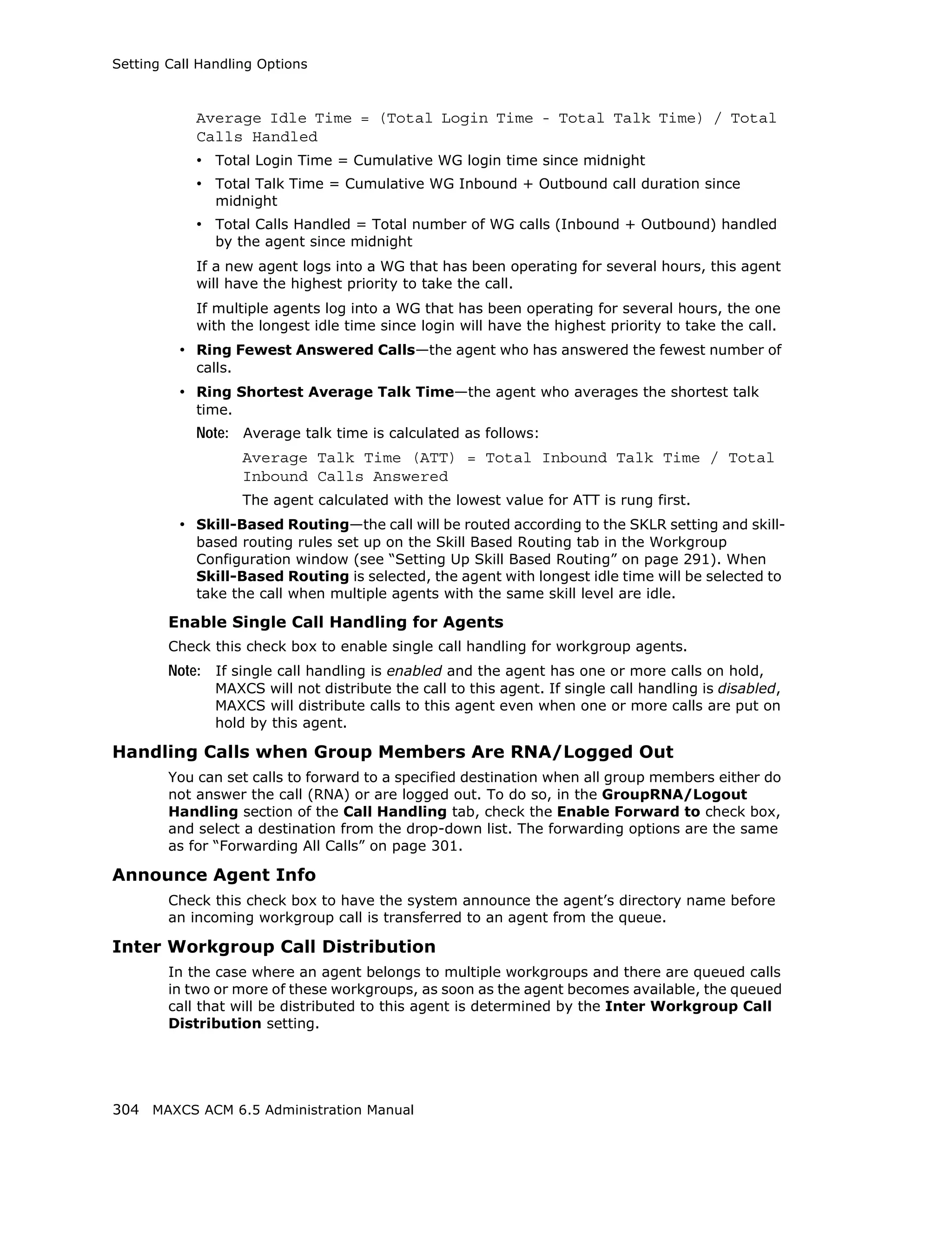 Setting Call Handling Options



            Average Idle Time = (Total Login Time - Total Talk Time) / Total
            Calls Handled
            • Total Login Time = Cumulative WG login time since midnight
            • Total Talk Time = Cumulative WG Inbound + Outbound call duration since
               midnight
            • Total Calls Handled = Total number of WG calls (Inbound + Outbound) handled
               by the agent since midnight
            If a new agent logs into a WG that has been operating for several hours, this agent
            will have the highest priority to take the call.
            If multiple agents log into a WG that has been operating for several hours, the one
            with the longest idle time since login will have the highest priority to take the call.
         • Ring Fewest Answered Calls—the agent who has answered the fewest number of
            calls.
         • Ring Shortest Average Talk Time—the agent who averages the shortest talk
            time.
            Note: Average talk time is calculated as follows:
                     Average Talk Time (ATT) = Total Inbound Talk Time / Total
                     Inbound Calls Answered
                     The agent calculated with the lowest value for ATT is rung first.
         • Skill-Based Routing—the call will be routed according to the SKLR setting and skill-
            based routing rules set up on the Skill Based Routing tab in the Workgroup
            Configuration window (see “Setting Up Skill Based Routing” on page 291). When
            Skill-Based Routing is selected, the agent with longest idle time will be selected to
            take the call when multiple agents with the same skill level are idle.

        Enable Single Call Handling for Agents
        Check this check box to enable single call handling for workgroup agents.
        Note: If single call handling is enabled and the agent has one or more calls on hold,
               MAXCS will not distribute the call to this agent. If single call handling is disabled,
               MAXCS will distribute calls to this agent even when one or more calls are put on
               hold by this agent.

Handling Calls when Group Members Are RNA/Logged Out
        You can set calls to forward to a specified destination when all group members either do
        not answer the call (RNA) or are logged out. To do so, in the GroupRNA/Logout
        Handling section of the Call Handling tab, check the Enable Forward to check box,
        and select a destination from the drop-down list. The forwarding options are the same
        as for “Forwarding All Calls” on page 301.

Announce Agent Info
        Check this check box to have the system announce the agent’s directory name before
        an incoming workgroup call is transferred to an agent from the queue.

Inter Workgroup Call Distribution
        In the case where an agent belongs to multiple workgroups and there are queued calls
        in two or more of these workgroups, as soon as the agent becomes available, the queued
        call that will be distributed to this agent is determined by the Inter Workgroup Call
        Distribution setting.




304 MAXCS ACM 6.5 Administration Manual
 