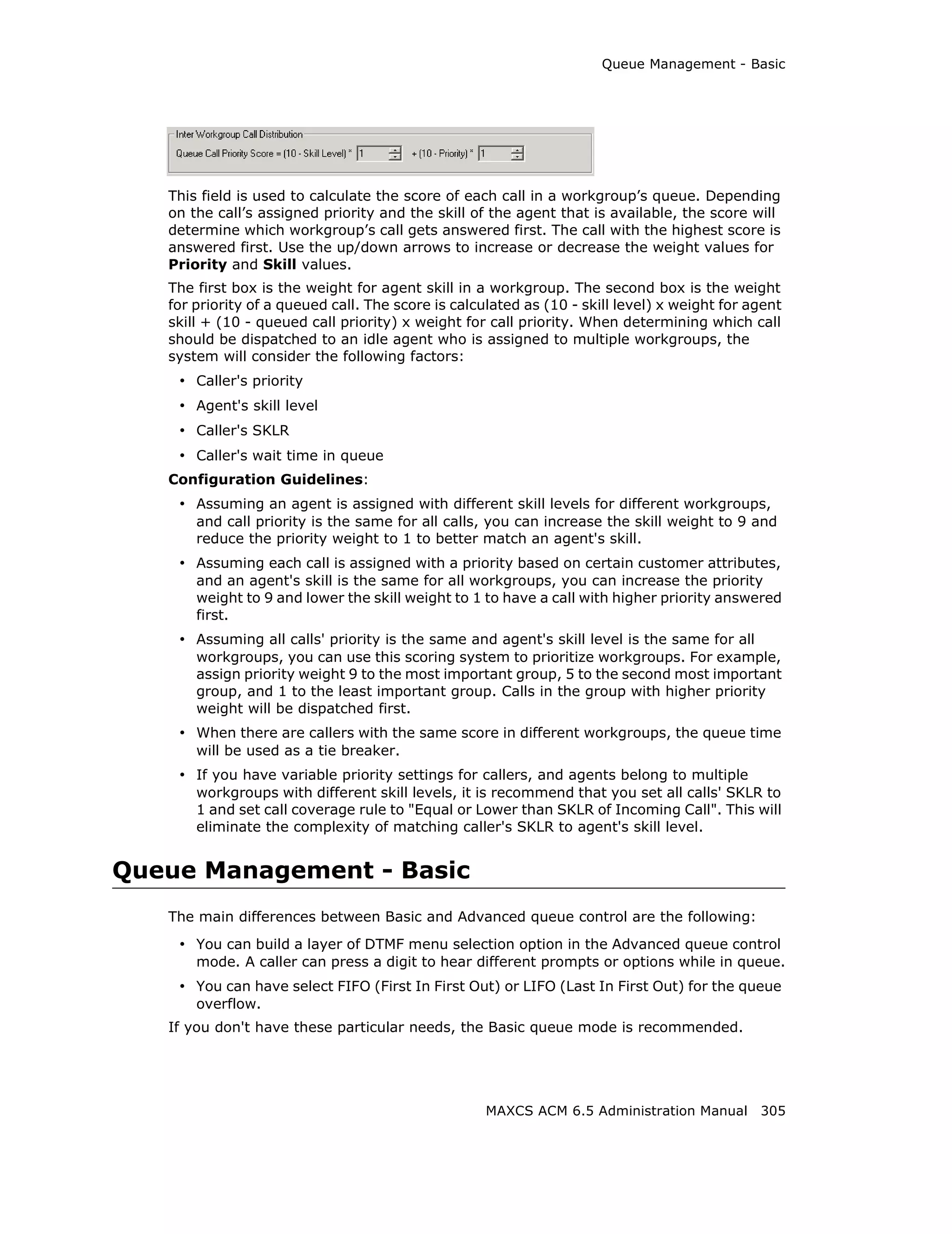 Queue Management - Basic




   This field is used to calculate the score of each call in a workgroup’s queue. Depending
   on the call’s assigned priority and the skill of the agent that is available, the score will
   determine which workgroup’s call gets answered first. The call with the highest score is
   answered first. Use the up/down arrows to increase or decrease the weight values for
   Priority and Skill values.
   The first box is the weight for agent skill in a workgroup. The second box is the weight
   for priority of a queued call. The score is calculated as (10 - skill level) x weight for agent
   skill + (10 - queued call priority) x weight for call priority. When determining which call
   should be dispatched to an idle agent who is assigned to multiple workgroups, the
   system will consider the following factors:
    • Caller's priority
    • Agent's skill level
    • Caller's SKLR
    • Caller's wait time in queue
   Configuration Guidelines:
    • Assuming an agent is assigned with different skill levels for different workgroups,
       and call priority is the same for all calls, you can increase the skill weight to 9 and
       reduce the priority weight to 1 to better match an agent's skill.
    • Assuming each call is assigned with a priority based on certain customer attributes,
       and an agent's skill is the same for all workgroups, you can increase the priority
       weight to 9 and lower the skill weight to 1 to have a call with higher priority answered
       first.
    • Assuming all calls' priority is the same and agent's skill level is the same for all
       workgroups, you can use this scoring system to prioritize workgroups. For example,
       assign priority weight 9 to the most important group, 5 to the second most important
       group, and 1 to the least important group. Calls in the group with higher priority
       weight will be dispatched first.
    • When there are callers with the same score in different workgroups, the queue time
       will be used as a tie breaker.
    • If you have variable priority settings for callers, and agents belong to multiple
       workgroups with different skill levels, it is recommend that you set all calls' SKLR to
       1 and set call coverage rule to "Equal or Lower than SKLR of Incoming Call". This will
       eliminate the complexity of matching caller's SKLR to agent's skill level.


Queue Management - Basic
   The main differences between Basic and Advanced queue control are the following:
    • You can build a layer of DTMF menu selection option in the Advanced queue control
       mode. A caller can press a digit to hear different prompts or options while in queue.
    • You can have select FIFO (First In First Out) or LIFO (Last In First Out) for the queue
       overflow.
   If you don't have these particular needs, the Basic queue mode is recommended.




                                                    MAXCS ACM 6.5 Administration Manual 305
 