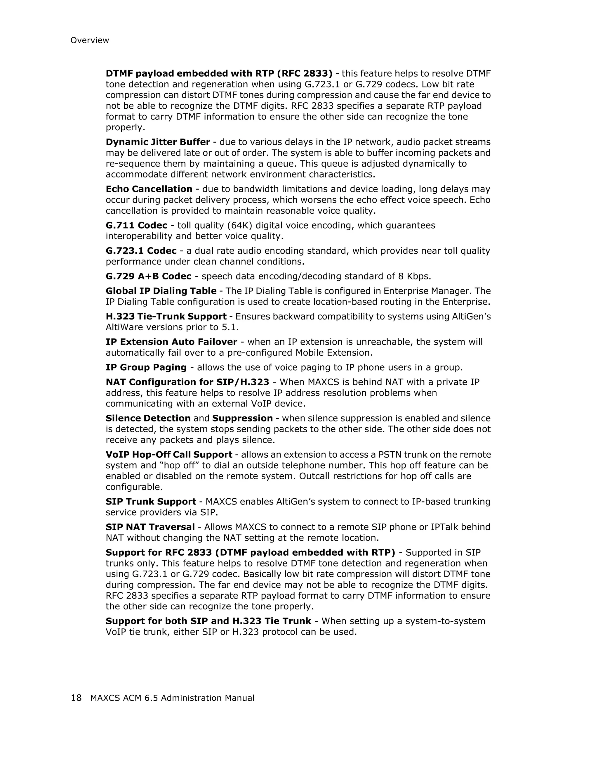 Overview



       DTMF payload embedded with RTP (RFC 2833) - this feature helps to resolve DTMF
       tone detection and regeneration when using G.723.1 or G.729 codecs. Low bit rate
       compression can distort DTMF tones during compression and cause the far end device to
       not be able to recognize the DTMF digits. RFC 2833 specifies a separate RTP payload
       format to carry DTMF information to ensure the other side can recognize the tone
       properly.
       Dynamic Jitter Buffer - due to various delays in the IP network, audio packet streams
       may be delivered late or out of order. The system is able to buffer incoming packets and
       re-sequence them by maintaining a queue. This queue is adjusted dynamically to
       accommodate different network environment characteristics.
       Echo Cancellation - due to bandwidth limitations and device loading, long delays may
       occur during packet delivery process, which worsens the echo effect voice speech. Echo
       cancellation is provided to maintain reasonable voice quality.
       G.711 Codec - toll quality (64K) digital voice encoding, which guarantees
       interoperability and better voice quality.
       G.723.1 Codec - a dual rate audio encoding standard, which provides near toll quality
       performance under clean channel conditions.
       G.729 A+B Codec - speech data encoding/decoding standard of 8 Kbps.
       Global IP Dialing Table - The IP Dialing Table is configured in Enterprise Manager. The
       IP Dialing Table configuration is used to create location-based routing in the Enterprise.
       H.323 Tie-Trunk Support - Ensures backward compatibility to systems using AltiGen’s
       AltiWare versions prior to 5.1.
       IP Extension Auto Failover - when an IP extension is unreachable, the system will
       automatically fail over to a pre-configured Mobile Extension.
       IP Group Paging - allows the use of voice paging to IP phone users in a group.
       NAT Configuration for SIP/H.323 - When MAXCS is behind NAT with a private IP
       address, this feature helps to resolve IP address resolution problems when
       communicating with an external VoIP device.
       Silence Detection and Suppression - when silence suppression is enabled and silence
       is detected, the system stops sending packets to the other side. The other side does not
       receive any packets and plays silence.
       VoIP Hop-Off Call Support - allows an extension to access a PSTN trunk on the remote
       system and “hop off” to dial an outside telephone number. This hop off feature can be
       enabled or disabled on the remote system. Outcall restrictions for hop off calls are
       configurable.
       SIP Trunk Support - MAXCS enables AltiGen’s system to connect to IP-based trunking
       service providers via SIP.
       SIP NAT Traversal - Allows MAXCS to connect to a remote SIP phone or IPTalk behind
       NAT without changing the NAT setting at the remote location.
       Support for RFC 2833 (DTMF payload embedded with RTP) - Supported in SIP
       trunks only. This feature helps to resolve DTMF tone detection and regeneration when
       using G.723.1 or G.729 codec. Basically low bit rate compression will distort DTMF tone
       during compression. The far end device may not be able to recognize the DTMF digits.
       RFC 2833 specifies a separate RTP payload format to carry DTMF information to ensure
       the other side can recognize the tone properly.
       Support for both SIP and H.323 Tie Trunk - When setting up a system-to-system
       VoIP tie trunk, either SIP or H.323 protocol can be used.




18 MAXCS ACM 6.5 Administration Manual
 