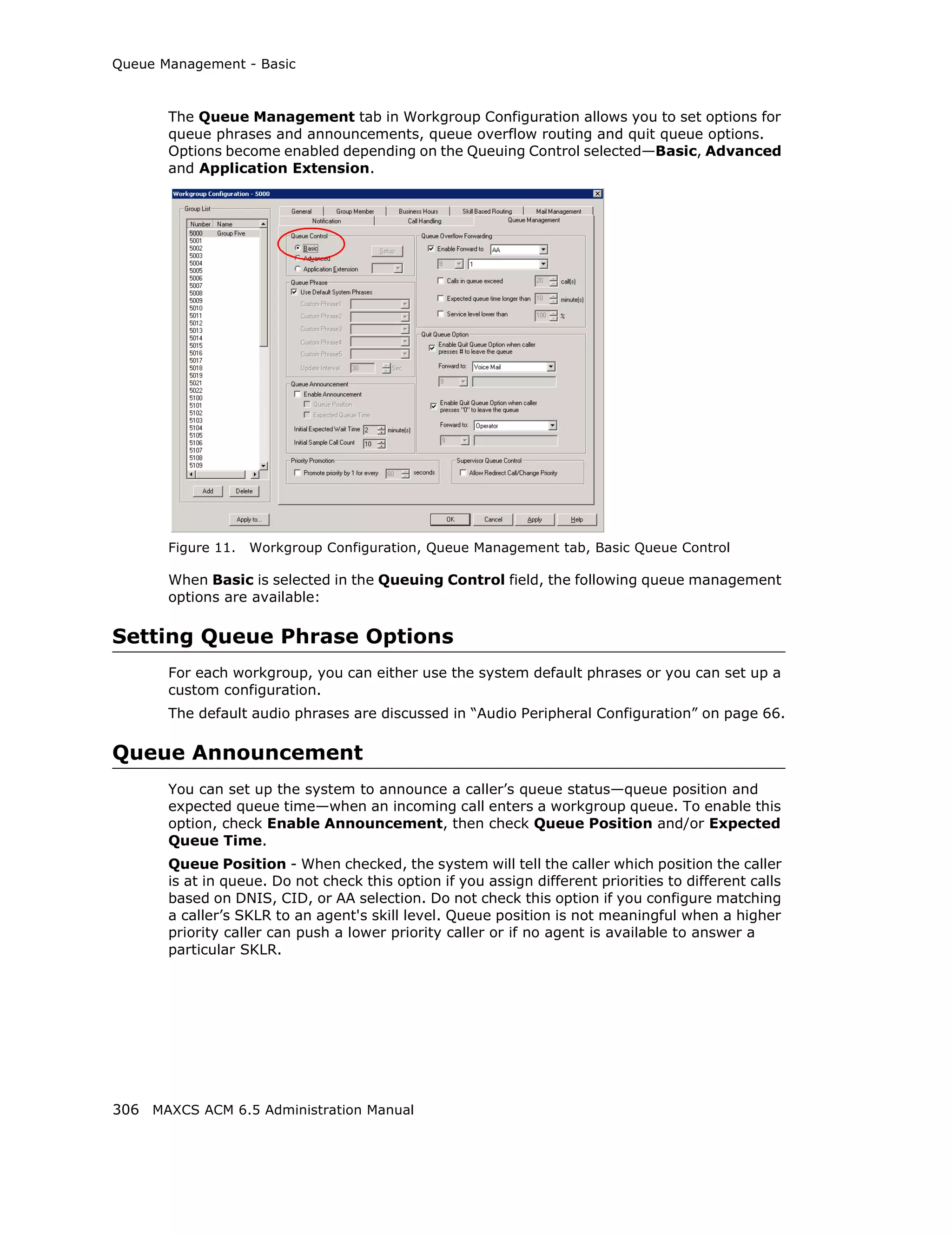 Queue Management - Basic



       The Queue Management tab in Workgroup Configuration allows you to set options for
       queue phrases and announcements, queue overflow routing and quit queue options.
       Options become enabled depending on the Queuing Control selected—Basic, Advanced
       and Application Extension.




       Figure 11.   Workgroup Configuration, Queue Management tab, Basic Queue Control

       When Basic is selected in the Queuing Control field, the following queue management
       options are available:

Setting Queue Phrase Options
       For each workgroup, you can either use the system default phrases or you can set up a
       custom configuration.
       The default audio phrases are discussed in “Audio Peripheral Configuration” on page 66.

Queue Announcement
       You can set up the system to announce a caller’s queue status—queue position and
       expected queue time—when an incoming call enters a workgroup queue. To enable this
       option, check Enable Announcement, then check Queue Position and/or Expected
       Queue Time.
       Queue Position - When checked, the system will tell the caller which position the caller
       is at in queue. Do not check this option if you assign different priorities to different calls
       based on DNIS, CID, or AA selection. Do not check this option if you configure matching
       a caller’s SKLR to an agent's skill level. Queue position is not meaningful when a higher
       priority caller can push a lower priority caller or if no agent is available to answer a
       particular SKLR.




306 MAXCS ACM 6.5 Administration Manual
 