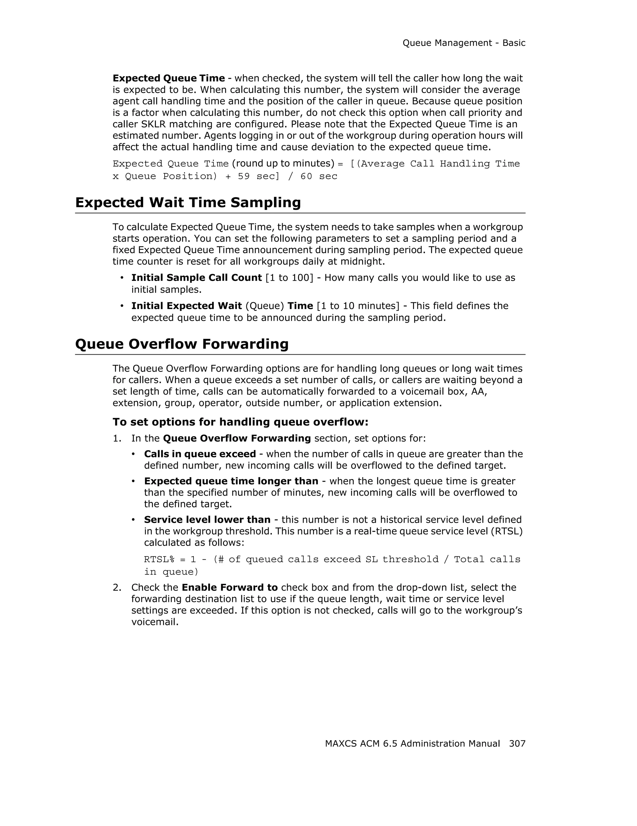 Queue Management - Basic



    Expected Queue Time - when checked, the system will tell the caller how long the wait
    is expected to be. When calculating this number, the system will consider the average
    agent call handling time and the position of the caller in queue. Because queue position
    is a factor when calculating this number, do not check this option when call priority and
    caller SKLR matching are configured. Please note that the Expected Queue Time is an
    estimated number. Agents logging in or out of the workgroup during operation hours will
    affect the actual handling time and cause deviation to the expected queue time.
    Expected Queue Time (round up to minutes) = [(Average Call Handling Time
    x Queue Position) + 59 sec] / 60 sec

Expected Wait Time Sampling
    To calculate Expected Queue Time, the system needs to take samples when a workgroup
    starts operation. You can set the following parameters to set a sampling period and a
    fixed Expected Queue Time announcement during sampling period. The expected queue
    time counter is reset for all workgroups daily at midnight.
     • Initial Sample Call Count [1 to 100] - How many calls you would like to use as
         initial samples.
     • Initial Expected Wait (Queue) Time [1 to 10 minutes] - This field defines the
         expected queue time to be announced during the sampling period.

Queue Overflow Forwarding
    The Queue Overflow Forwarding options are for handling long queues or long wait times
    for callers. When a queue exceeds a set number of calls, or callers are waiting beyond a
    set length of time, calls can be automatically forwarded to a voicemail box, AA,
    extension, group, operator, outside number, or application extension.

    To set options for handling queue overflow:
    1.   In the Queue Overflow Forwarding section, set options for:
         • Calls in queue exceed - when the number of calls in queue are greater than the
           defined number, new incoming calls will be overflowed to the defined target.
         • Expected queue time longer than - when the longest queue time is greater
           than the specified number of minutes, new incoming calls will be overflowed to
           the defined target.
         • Service level lower than - this number is not a historical service level defined
           in the workgroup threshold. This number is a real-time queue service level (RTSL)
           calculated as follows:
           RTSL% = 1 - (# of queued calls exceed SL threshold / Total calls
           in queue)
    2.   Check the Enable Forward to check box and from the drop-down list, select the
         forwarding destination list to use if the queue length, wait time or service level
         settings are exceeded. If this option is not checked, calls will go to the workgroup’s
         voicemail.




                                                   MAXCS ACM 6.5 Administration Manual 307
 