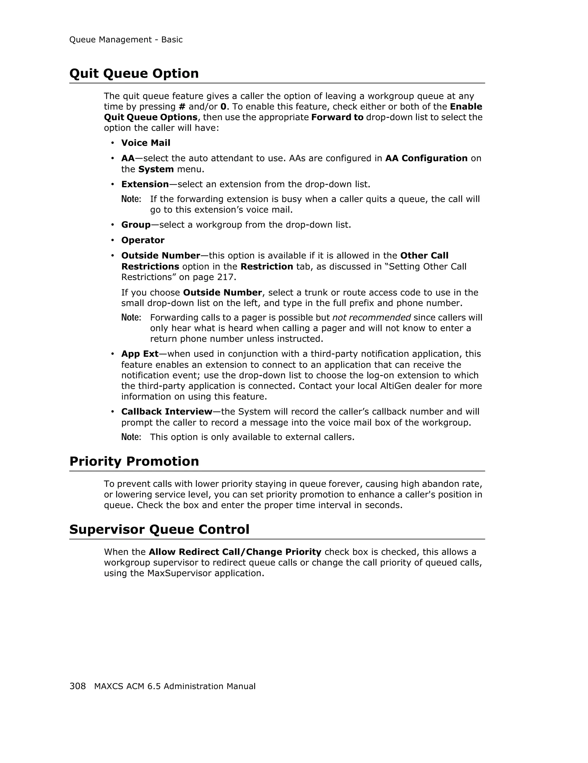 Queue Management - Basic



Quit Queue Option
       The quit queue feature gives a caller the option of leaving a workgroup queue at any
       time by pressing # and/or 0. To enable this feature, check either or both of the Enable
       Quit Queue Options, then use the appropriate Forward to drop-down list to select the
       option the caller will have:
        • Voice Mail
        • AA—select the auto attendant to use. AAs are configured in AA Configuration on
           the System menu.
        • Extension—select an extension from the drop-down list.
           Note: If the forwarding extension is busy when a caller quits a queue, the call will
                  go to this extension’s voice mail.
        • Group—select a workgroup from the drop-down list.
        • Operator
        • Outside Number—this option is available if it is allowed in the Other Call
           Restrictions option in the Restriction tab, as discussed in “Setting Other Call
           Restrictions” on page 217.
           If you choose Outside Number, select a trunk or route access code to use in the
           small drop-down list on the left, and type in the full prefix and phone number.
           Note: Forwarding calls to a pager is possible but not recommended since callers will
                  only hear what is heard when calling a pager and will not know to enter a
                  return phone number unless instructed.
        • App Ext—when used in conjunction with a third-party notification application, this
           feature enables an extension to connect to an application that can receive the
           notification event; use the drop-down list to choose the log-on extension to which
           the third-party application is connected. Contact your local AltiGen dealer for more
           information on using this feature.
        • Callback Interview—the System will record the caller’s callback number and will
           prompt the caller to record a message into the voice mail box of the workgroup.
           Note: This option is only available to external callers.

Priority Promotion
       To prevent calls with lower priority staying in queue forever, causing high abandon rate,
       or lowering service level, you can set priority promotion to enhance a caller's position in
       queue. Check the box and enter the proper time interval in seconds.

Supervisor Queue Control
       When the Allow Redirect Call/Change Priority check box is checked, this allows a
       workgroup supervisor to redirect queue calls or change the call priority of queued calls,
       using the MaxSupervisor application.




308 MAXCS ACM 6.5 Administration Manual
 