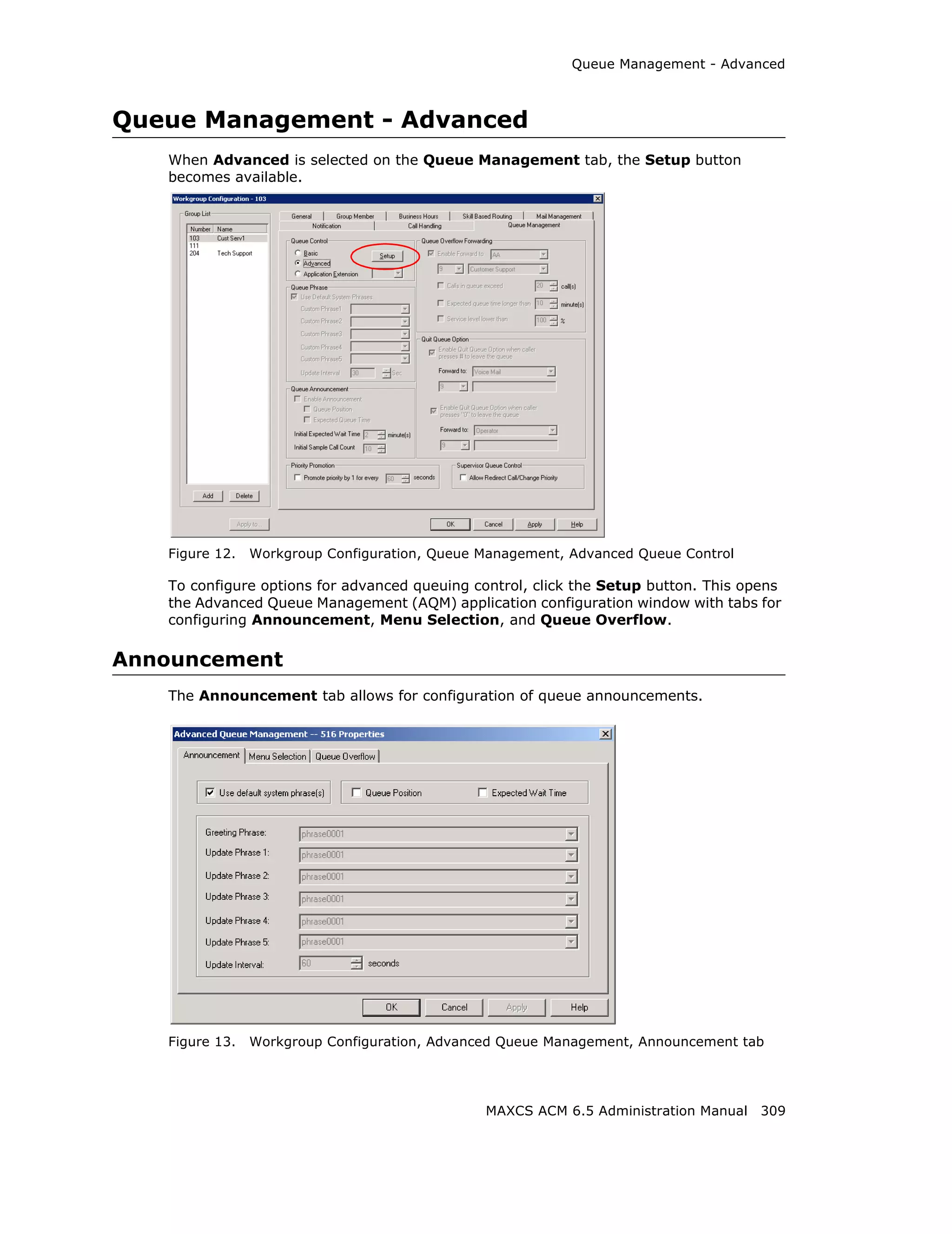 Queue Management - Advanced



Queue Management - Advanced
   When Advanced is selected on the Queue Management tab, the Setup button
   becomes available.




   Figure 12.   Workgroup Configuration, Queue Management, Advanced Queue Control

   To configure options for advanced queuing control, click the Setup button. This opens
   the Advanced Queue Management (AQM) application configuration window with tabs for
   configuring Announcement, Menu Selection, and Queue Overflow.

Announcement
   The Announcement tab allows for configuration of queue announcements.




   Figure 13.   Workgroup Configuration, Advanced Queue Management, Announcement tab




                                               MAXCS ACM 6.5 Administration Manual 309
 
