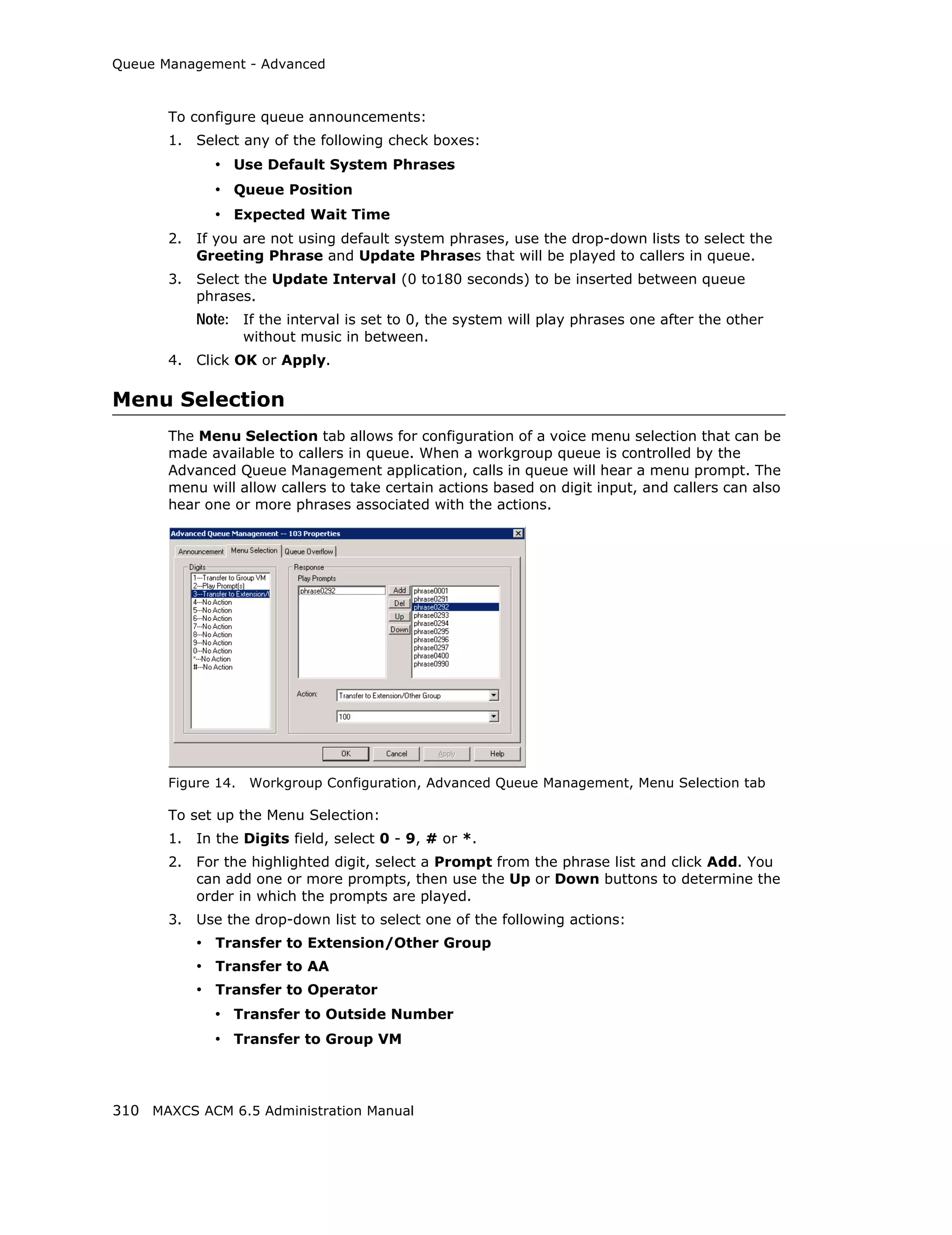 Queue Management - Advanced



       To configure queue announcements:
       1.   Select any of the following check boxes:
              • Use Default System Phrases
              • Queue Position
              • Expected Wait Time
       2.   If you are not using default system phrases, use the drop-down lists to select the
            Greeting Phrase and Update Phrases that will be played to callers in queue.
       3.   Select the Update Interval (0 to180 seconds) to be inserted between queue
            phrases.
            Note: If the interval is set to 0, the system will play phrases one after the other
                    without music in between.
       4.   Click OK or Apply.

Menu Selection
       The Menu Selection tab allows for configuration of a voice menu selection that can be
       made available to callers in queue. When a workgroup queue is controlled by the
       Advanced Queue Management application, calls in queue will hear a menu prompt. The
       menu will allow callers to take certain actions based on digit input, and callers can also
       hear one or more phrases associated with the actions.




       Figure 14.   Workgroup Configuration, Advanced Queue Management, Menu Selection tab

       To set up the Menu Selection:
       1.   In the Digits field, select 0 - 9, # or *.
       2.   For the highlighted digit, select a Prompt from the phrase list and click Add. You
            can add one or more prompts, then use the Up or Down buttons to determine the
            order in which the prompts are played.
       3.   Use the drop-down list to select one of the following actions:
            • Transfer to Extension/Other Group
            • Transfer to AA
            • Transfer to Operator
              • Transfer to Outside Number
              • Transfer to Group VM



310 MAXCS ACM 6.5 Administration Manual
 